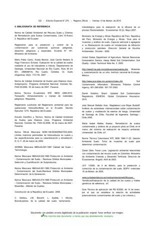 Documento con posibles errores digitalizado de la publicación original. Favor verificar con imagen.
No imprima este documento a menos que sea absolutamente necesario.
122 - Edición Especial N° 270 - Registro Oficial - Viernes 13 de febrero de 2015
5. BIBLIOGRAFÍA DE REFERENCIA
Norma de Calidad Ambiental del Recurso Suelo y Criterios
de Remediación para Suelos Contaminados. Libro VI Anexo
2. República del Ecuador.
Reglamento para la prevención y control de la
contaminación por sustancias químicas peligrosas,
desechos peligrosos y especiales. Acuerdo N° 161.
Ministerio del Ambiente.
Mario Pablo Cantú; Analía Becker; José Camilo Bedano &
Hugo Francisco Schiavo. Evaluación de la calidad de suelos
mediante el uso de indicadores e índices. Departamento de
Geología, Universidad Nacional de Río Cuarto, Ruta 36 km
601, (X5804BYA) Río Cuarto, Córdoba. CI. Suelo
(Argentina) 25(2): 173-178, 2007
Norma de Calidad Ambiental de Suelos para Diversos Usos.
Anteproyecto. Programa Ambiental Nacional. Contrato No.
PAN 03-2006. 30 de marzo de 2007. Panamá.
Norma Técnica Ecuatoriana NTE INEN 2266:2010.
Transporte. Almacenamiento y manejo de materiales
peligrosos. Requisitos
Reglamento sustitutivo del Reglamento ambiental para las
operaciones hidrocarburíferas en el Ecuador. Decreto
Ejecutivo 1215. República del Ecuador.
Estudio Científico y Técnico. Norma de Calidad Ambiental
de Suelos para Diversos Usos. Programa Ambiental
Nacional. Contrato No. PAN 03-2006. 30 de marzo de 2007.
Panamá.
Norma Oficial Mexicana NOM-138-SEMARNAT/SS-2003,
Límites máximos permisibles de hidrocarburos en suelos y
las especificaciones para su caracterización y remediación.
D. O. F. 29 de marzo de 2005.
NORMA Mexicana NMX-AA-091-1987 Calidad del Suelo -
Terminología.
Norma Mexicana NMX-AA-022-1985 Protección al Ambiente
- Contaminación del Suelo - Residuos Sólidos Municipales -
Selección y Cuantificación de Subproductos.
Norma Mexicana NMX-AA-061-1985 Protección al Ambiente
- Contaminación del Suelo-Residuos Sólidos Municipales-
Determinación de la Generación.
Norma Mexicana NMX-AA-015-1985 Protección al Ambiente
- Contaminación del Suelo - Residuos Sólidos Municipales -
Muestrfeo - Método de Cuarteo.
Constitución de la República del Ecuador. 2008.
C. Garbisu, J.M. Becerril, L. Epelde, I. Alkorta.
Bioindicadores de la calidad del suelo: herramienta
metodológica para la evaluación de la eficacia de un
proceso fitorremediador. Ecosistemas 16 (2). Mayo 2007.
Ministerio de Energía y Minas República del Perú. República
del Perú. Ministerio de Energía y Minas. Guía para el
muestreo y análisis de suelo. Capiculo adicional a agregarse
a: xv Restauración de suelos en instalaciones de refinación
y producción petrolera. Dirección General de Asuntos
Ambientales. Octubre - 2000.
United States Department of Agriculture. Natural Resources
Conservation Service. Heavy Metal Soil Contamination, Soil
Quality - Urban Technical Note No. 3. 2000.
http://www2.ine.gob.mx/publicaciones/pventa.php. Muestreo
y caracterización de un sitio. Instituto nacional de Ecología.
México.
http://www.pca.state.mn.us/wimn/index.cfm Soil
Contaminants Information. Minnesota Pollution Control
Agency. 651.296.6300. 651.757.2593.
Daniel Sotelino. Brazil: Updated Soil Contamination
Regulations. ENHESA: Global Compliance Assurance.
2010.
José Manuel Bellalta Aran, Magdalena Luna Rojas Ruddoff.
Análisis de estándares internacionales sobre contaminación
de suelos y modelación de eventos de riesgo. Universidad
de Santiago de Chile, Facultad de Ingeniería. Santiago -
Chile 2005.
María Isabel Mallea Alvarez. Remediación de suelos
contaminados y análisis de un proyecto piloto en Chile, en el
marco del sistema de evaluación de impacto ambiental.
Universidad de Chile, s/f.
Norma Técnica Colombiana NTC 3656 1994-11-23. Gestión
Ambiental Suelo. Toma de muestras de suelo para
determinar contaminación.
Osear Dario Tosse Luna. Legislación ambiental relacionada
con contaminación del recurso suelo en Colombia. Ministerio
de Ambiente Vivienda y Desarrollo Territorial. Dirección de
Ecosistemas. Bogotá, Abril de 2003.
LEY 1/2005, de 4 de febrero, para la prevención y
corrección de la contaminación del suelo. BOPV -miércoles
16 de febrero de 2005.
www.juntadeandalucia.es/medioambiente/web/Bloques_
Temáticos/Evaluación de la calidad de los suelos y niveles
genéricos de referencia, s/f.
Guía Técnica de aplicación del RD 9/2005, de 14 de enero,
por el que se establece la relación de actividades
potencialmente contaminantes del suelo y los criterios y
 