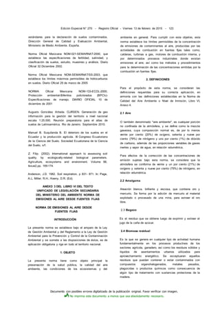 Documento con posibles errores digitalizado de la publicación original. Favor verificar con imagen.
No imprima este documento a menos que sea absolutamente necesario.
Edición Especial N° 270 - Registro Oficial - Viernes 13 de febrero de 2015 - 123
estándares para la declaración de suelos contaminados.
Dirección General de Calidad y Evaluación Ambiental,
Ministerio de Medio Ambiente. España.
Norma Oficial Mexicana NOM-021-SEMARNAT-2000, que
establece las especificaciones de fertilidad, salinidad, y
clasificación de suelos, estudio, muestreo y análisis. Diario
Oficial 32 Diciembre 2002.
Norma Oficial Mexicana NOM-SEMARNAT/SS-2003, que
establece los límites máximos permisibles de hidrocarburos
en suelos. Diario Oficial 29 de marzo de 2005
NORMA Oficial Mexicana NOM-133-ECOL-2000,
Protección ambiental-Bifenilos policlorados (BPC's)-
Especificaciones de manejo. DIARIO OFICIAL 10 de
diciembre de 2001
Augusto González Artieda. CLIRSEN. Generación de geo
información para la gestión del territorio a nivel nacional
escala 1:25.000. Reunión preparatoria para el atlas de
suelos de Latinoamérica. Rio de Janeiro. Septiembre 2010.
Manuel B. Suquilanda B. El deterioro de los suelos en el
Ecuador y la producción agrícola. XI Congreso Ecuatoriano
de la Ciencia del Suelo. Sociedad Ecuatoriana de la Ciencia
del Suelo, s/f.
Z. Filip. (2002). International approach to assessing soil
quality by ecologically-related biological parameters.
Agriculture, ecosystems and environment. Volume 88,
Issue2,pp. 169-174.
Anderson, J.D. 1982. Soil respiration. p 831- 871. In: Page,
A.L; Miller, R.H.; Keeny, D.R. (Ed).
ANEXO 3 DEL LIBRO VI DEL TEXTO
UNIFICADO DE LEGISLACIÓN SECUNDARIA
DEL MINISTERIO DEL AMBIENTE NORMA DE
EMISIONES AL AIRE DESDE FUENTES FIJAS
NORMA DE EMISIONES AL AIRE DESDE
FUENTES FIJAS
INTRODUCCIÓN
La presente norma se establece bajo el amparo de la Ley
de Gestión Ambiental y del Reglamento a la Ley de Gestión
Ambiental para la Prevención y Control de la Contaminación
Ambiental y se somete a las disposiciones de éstos, es de
aplicación obligatoria y rige en todo el territorio nacional.
1. OBJETO
La presente norma tiene como objeto principal la
preservación de la salud pública, la calidad del aire
ambiente, las condiciones de los ecosistemas y del
ambiente en general. Para cumplir con este objetivo, esta
norma establece los límites permisibles de la concentración
de emisiones de contaminantes al aire, producidas por las
actividades de combustión en fuentes fijas tales como,
calderas, turbinas a gas, motores de combustión interna, y
por determinados procesos industriales donde existan
emisiones al aire; así como los métodos y procedimientos
para la determinación de las concentraciones emitidas por la
combustión en fuentes fijas.
2. DEFINICIONES
Para el propósito de esta norma, se consideran las
definiciones requeridas para su correcta aplicación, en
armonía con las definiciones establecidas en la Norma de
Calidad del Aire Ambiente o Nivel de Inmisión, Libro VI,
Anexo 4.
2.1 Aire
O también denominado "aire ambiente", es cualquier porción
no confinada de la atmósfera, y se define como la mezcla
gaseosa, cuya composición normal es, de por lo menos
veinte por ciento (20%) de oxígeno, setenta y nueve por
ciento (79%) de nitrógeno y uno por ciento (1%) de dióxido
de carbono, además de las proporciones variables de gases
inertes y vapor de agua, en relación volumétrica.
Para efectos de la corrección de las concentraciones de
emisión sujetas bajo esta norma, se considera que la
atmósfera se conforma de veinte y un por ciento (21%) de
oxígeno y setenta y nueve por ciento (79%) de nitrógeno, en
relación volumétrica.
2.2 Amalgama
Aleación blanca, brillante y viscosa, que contiene oro y
mercurio. Se forma por la adición de mercurio al material
explotado o procesado de una mina, para extraer el oro
libre.
2.3 Bagazo
Es el residuo que se obtiene luego de exprimir y extraer el
jugo de la caña de azúcar.
2.4 Biomasa residual
Es la que se genera en cualquier tipo de actividad humana
fundamentalmente en los procesos productivos de los
sectores agrícola, ganadero, así como los residuos sólidos y
líquidos de asentamientos urbanos utilizados para
aprovechamiento energético. Se exceptuaran aquellos
residuos que puedan contener o estar contaminados con
compuestos organohalogenados, metales pesados,
plaguicidas o productos químicos como consecuencia de
algún tipo de tratamiento con sustancias protectoras de la
madera.
 