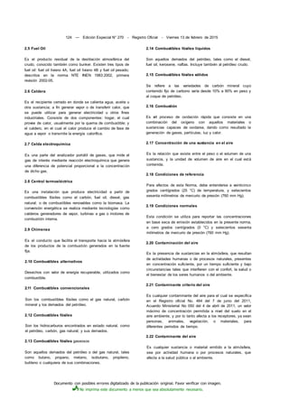 Documento con posibles errores digitalizado de la publicación original. Favor verificar con imagen.
No imprima este documento a menos que sea absolutamente necesario.
124 — Edición Especial N° 270 - Registro Oficial - Viernes 13 de febrero de 2015
2.5 Fuel Oil
Es el producto residual de la destilación atmosférica del
crudo, conocido también como bunker. Existen tres tipos de
fuel oil: fuel oil liviano 4A, fuel oil liviano 4B y fuel oil pesado;
descritos en la norma NTE INEN 1983:2002, primera
revisión 2002-05.
2.6 Caldera
Es el recipiente cerrado en donde se calienta agua, aceite u
otra sustancia; a fin generar vapor o de transferir calor, que
se puede utilizar para generar electricidad u otros fines
industriales. Consiste de dos componentes: hogar, el cual
provee de calor, usualmente por la quema de combustible; y
el caldero, en el cual el calor produce el cambio de fase de
agua a vapor o transmite la energía calorífica.
2.7 Celda electroquímica
Es una parte del analizador portátil de gases, que mide el
gas de interés mediante reacción electroquímica que genera
una diferencia de potencial proporcional a la concentración
de dicho gas.
2.8 Central termoeléctrica
Es una instalación que produce electricidad a partir de
combustibles fósiles como el carbón, fuel oil, diesel, gas
natural; o de combustibles renovables como la biomasa. La
conversión energética se realiza mediante tecnologías como
calderos generadores de vapor, turbinas a gas o motores de
combustión interna.
2.9 Chimenea
Es el conducto que facilita el transporte hacia la atmósfera
de los productos de la combustión generados en la fuente
fija.
2.10 Combustibles alternativos
Desechos con valor de energía recuperable, utilizados como
combustible.
2.11 Combustibles convencionales
Son los combustibles fósiles como el gas natural, carbón
mineral y los derivados del petróleo.
2.12 Combustibles fósiles
Son los hidrocarburos encontrados en estado natural, como
el petróleo, carbón, gas natural; y sus derivados.
2.13 Combustibles fósiles gaseosos
Son aquellos derivados del petróleo o del gas natural, tales
como butano, propano, metano, isobutano, propileno,
butileno o cualquiera de sus combinaciones.
2.14 Combustibles fósiles líquidos
Son aquellos derivados del petróleo, tales como el diesel,
fuel oil, kerosene, naftas. Incluye también al petróleo crudo.
2.15 Combustibles fósiles sólidos
Se refiere a las variedades de carbón mineral cuyo
contenido fijo de carbono varía desde 10% a 90% en peso y
al coque de petróleo.
2.16 Combustión
Es el proceso de oxidación rápida que consiste en una
combinación del oxígeno con aquellos materiales o
sustancias capaces de oxidarse, dando como resultado la
generación de gases, partículas, luz y calor.
2.17 Concentración de una sustancia en el aire
Es la relación que existe entre el peso o el volumen de una
sustancia, y la unidad de volumen de aire en el cual está
contenida.
2.18 Condiciones de referencia
Para efectos de esta Norma, debe entenderse a veinticinco
grados centígrados (25 °C) de temperatura, y setecientos
sesenta milímetros de mercurio de presión (760 mm Hg).
2.19 Condiciones normales
Esta condición se utiliza para reportar las concentraciones
en base seca de emisión establecidos en la presente norma,
a cero grados centígrados (0 °C) y setecientos sesenta
milímetros de mercurio de presión (760 mm Hg).
2.20 Contaminación del aire
Es la presencia de sustancias en la atmósfera, que resultan
de actividades humanas o de procesos naturales, presentes
en concentración suficiente, por un tiempo suficiente y bajo
circunstancias tales que interfieren con el confort, la salud o
el bienestar de los seres humanos o del ambiente.
2.21 Contaminante criterio del aire
Es cualquier contaminante del aire para el cual se especifica
en el Registro oficial No. 464 del 7 de junio del 2011,
Acuerdo Ministerial No 050 del 4 de abril de 2011, un valor
máximo de concentración permitida a nivel del suelo en el
aire ambiente, y por lo tanto afecta a los receptores, ya sean
personas, animales, vegetación, o materiales, para
diferentes periodos de tiempo.
2.22 Contaminante del aire
Es cualquier sustancia o material emitido a la atmósfera,
sea por actividad humana o por procesos naturales, que
afecta a la salud pública o al ambiente.
 