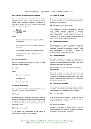 Documento con posibles errores digitalizado de la publicación original. Favor verificar con imagen.
No imprima este documento a menos que sea absolutamente necesario.
Edición Especial N° 270 - Registro Oficial - Viernes 13 de febrero de 2015 - 125
2.23 Corrección de concentración de emisiones
Para la verificación del cumplimiento de los límites
establecidos en esta Norma, las concentraciones de emisión
medidas deben previamente corregirse, considerando el
porcentaje de oxígeno (02) que se indique en cada caso y
aplicando la siguiente expresión:
Siendo:
Ec: concentración de emisión corregida (mg/Nm3)
en base seca.
Em: concentración de emisión medida (mg/Nm3) en
base seca
Oc: Porcentaje de oxígeno (02) de corrección (%)
Om: Porcentaje de oxígeno (02) medido en la
chimenea (%)
2.24 Diámetro equivalente
Para una chimenea de cualquier tipo de sección, se define
mediante la siguiente expresión:
De = 4Af Pm
Siendo:
De: diámetro equivalente,
Af: Área de flujo
Pm: perímetro mojado
2.25 Dióxido de azufre (S02)
Es un gas incoloro e irritante formado principalmente por la
oxidación del azufre de combustibles fósiles.
2.26 Emisión
Se entiende por tal a la descarga de sustancias gaseosas
puras o con sustancias en suspensión en la atmósfera. Para
el propósito de esta norma, la emisión se refiere a las
concentraciones de descarga de sustancias provenientes de
actividades humanas.
2.27 Emisión de combustión
Es la emisión de contaminantes al aire debido al
aprovechamiento energético de combustibles.
2.28 Emisión de proceso
Es la emisión de contaminantes al aire que son inherentes
al proceso productivo, y que no corresponden a gases o
subproductos de combustión.
2.29 Fuente fija de combustión abierta
Es la instalación o conjunto de instalaciones , que tiene
como finalidad desarrollar operaciones o procesos
industriales, comerciales o de servicios, que emite o puede
emitir contaminantes al aire debido a proceso de
combustión, en los que no se pueden controlar el ingreso del
aire a la fuente, desde un lugar fijo o inamovible.
2.30 Fuente fija de combustión
Es aquella Instalación o conjunto de instalaciones, que tiene
como finalidad desarrollar operaciones o procesos
industriales, comerciales o de servicios, que emite o puede
emitir contaminantes al aire debido a procesos de
combustión, desde un lugar fijo e inamovible.
2.31 Fuente fija existente
Es aquella instalación o conjunto de instalaciones en
operación, o que cuenta con autorización para operar, por
parte de la Autoridad Ambiental de Control, antes de la
publicación de la reforma de esta norma.
2.32 Fuente fija nueva con autorización de entrar en
funcionamiento
Es aquella instalación o conjunto de instalaciones con
autorización de entrar en funcionamiento que haya iniciado
su proceso de regularización ambiental y que cuente con la
licencia ambiental correspondiente a partir de la publicación
de la reforma de esta norma.
2.33 Límite Máximo permisible
Para la aplicación de esta norma, es el valor que establece
la máxima concentración de descarga permisible de los
contaminantes al aire, provenientes de una fuente fija.
2.34 Línea de muestreo
Es el eje en el plano de muestreo a lo largo del cual se
localizan los puntos de medición, y está'limitada por la pared
interna de la chimenea o conducto.
2.35 Material particulado
Se refiere al constituido por material sólido o líquido en
forma de partículas, con excepción del agua no combinada,
emitido por la fuente fija hacia la atmósfera.
 