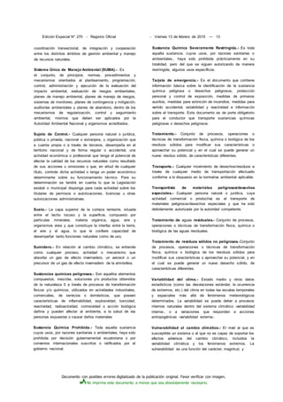 Documento con posibles errores digitalizado de la publicación original. Favor verificar con imagen.
No imprima este documento a menos que sea absolutamente necesario.
Edición Especial N° 270 - Registro Oficial - Viernes 13 de febrero de 2015 — 13
coordinación transectorial, de integración y cooperación
entre los distintos ámbitos de gestión ambiental y manejo
de recursos naturales.
Sistema Único de Manejo Ambiental (SUMA).- Es
el conjunto, de principios, normas, procedimientos y
mecanismos orientados al planteamiento, programación,
control, administración y ejecución de la evaluación del
impacto ambiental, evaluación de riesgos ambientales,
planes de manejo ambiental, planes de manejo de riesgos,
sistemas de monitoreo, planes de contingencia y mitigación,
auditorías ambientales y planes de abandono, dentro de los
mecanismos de regularización, control y seguimiento
ambiental, mismos que deben ser aplicados por la
Autoridad Ambiental Nacional y organismos acreditados.
Sujeto de Control.- Cualquier persona natural o jurídica,
pública o privada, nacional o extranjera, u organización que
a cuenta propia o a través de terceros, desempeña en el
territorio nacional y de forma regular o accidental, una
actividad económica o profesional que tenga el potencial de
afectar la calidad de los recursos naturales como resultado
de sus acciones u omisiones o que, en virtud de cualquier
título, controle dicha actividad o tenga un poder económico
determinante sobre su funcionamiento técnico. Para su
determinación se tendrá en cuenta lo que la Legislación
estatal o municipal disponga para cada actividad sobre los
titulares de permisos o autorizaciones, licencias u otras
autorizaciones administrativas.
Suelo.- La capa superior de la corteza terrestre, situada
entre el lecho rocoso y la superficie, compuesto por
partículas minerales, materia orgánica, agua, aire y
organismos vivos y que constituye la interfaz entre la tierra,
el aire y el agua, lo que le confiere capacidad de
desempeñar tanto funciones naturales como de uso.
Sumidero.- En relación al cambio climático, se entiende
como cualquier proceso, actividad o mecanismo que
absorbe un gas de efecto invernadero, un aerosol o un
precursor de un gas de efecto invernadero de la atmósfera.
Sustancias químicas peligrosas.- Son aquellos elementos
compuestos, mezclas, soluciones y/o productos obtenidos
de la naturaleza 0 a través de procesos de transformación
físicos y/o químicos, utilizados en actividades industriales,
comerciales, de servicios o domésticos, que poseen
características de inflamabilidad, explosividad, toxicidad,
reactividad, radioactividad, corrosividad o acción biológica
dañina y pueden afectar al ambiente, a la salud de las
personas expuestas o causar daños materiales
Sustancia Química Prohibida.- Toda aquella sustancia
cuyos usos, por razones sanitarias o ambientales, haya sido
prohibida por decisión gubernamental ecuatoriana o por
convenios internacionales suscritos o ratificados por el
gobierno nacional.
Sustancia Química Severamente Restringida.- Es toda
aquella sustancia, cuyos usos, por razones sanitarias o
ambientales,. haya sido prohibida prácticamente en su
totalidad, pero del que se siguen autorizando de manera
restringida, algunos usos específicos.
Tarjeta de emergencia.- Es el documento que contiene
información básica sobre la identificación de la sustancia
química peligrosa o desechos peligrosos, protección
personal y control de exposición, medidas de primeros
auxilios, medidas para extinción de incendios, medidas para
vertido accidental, estabilidad y reactividad e información
sobre el transporte. Este documento es de porte obligatorio
para el conductor que transporte sustancias químicas
peligrosas o desechos peligrosos.
Tratamiento.- Conjunto de procesos, operaciones o
técnicas de transformación física, química o biológica de los
residuos sólidos para modificar sus características o
aprovechar su potencial y en el cual se puede generar un
nuevo residuo sólido, de características diferentes.
Transporte.- Cualquier movimiento de desechos/residuos a
través de cualquier medio de transportación efectuado
conforme a lo dispuesto en la normativa ambiental aplicable.
Transportista de materiales peligrosos/desechos
especiales.- Cualquier persona natural o jurídica, cuya
actividad comercial o productiva es el transporte de
materiales peligrosos/desechos especiales y que ha sido
debidamente autorizada por la autoridad competente.
Tratamiento de aguas residuales.- Conjunto de procesos,
operaciones o técnicas de transformación física, química o
biológica de las aguas residuales.
Tratamiento de residuos sólidos no peligrosos.-Conjunto
de procesos, operaciones o técnicas de transformación
física, química o biológica de los residuos sólidos para
modificar sus características o aprovechar su potencial, y en
el cual se puede generar un nuevo desecho sólido, de
características diferentes.
Variabilidad del clima.- Estado medio y otros datos
estadísticos (como las desviaciones estándar, la ocurrencia
de extremos, etc.) del clima en todas las escalas temporales
y espaciales más allá de fenómenos meteorológicos
determinados. La variabilidad se puede deber a procesos
internos naturales dentro del sistema climático -variabilidad
interna-, o a variaciones que responden a acciones
antropogénicas -variabilidad externa-.
Vulnerabilidad al cambio climático.- El nivel al que es
susceptible un sistema o al que no es capaz de soportar los
efectos adversos del cambio climático, incluidos la
variabilidad climática y los fenómenos extremos. La
vulnerabilidad es una función del carácter, magnitud, y
 