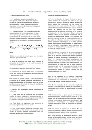 Documento con posibles errores digitalizado de la publicación original. Favor verificar con imagen.
No imprima este documento a menos que sea absolutamente necesario.
132 - Edición Especial N° 270 - Registro Oficial - Viernes 13 de febrero de 2015
4.2 Del cumplimiento de la norma
4.2.1 Las fuentes fijas existentes a la fecha de
promulgación de esta norma, dispondrán de plazos,
con el fin de adecuar las concentraciones de emisión
de contaminantes a niveles inferiores a los máximos
establecidos en la norma. En ningún caso estos plazos
serán mayores a dos años.
4.2.2 Esquema burbuja. Para fuentes existentes, bajo
la responsabilidad de un mismo propietario y/o de un
mismo operador, y al interior de la misma instalación,
la concentración de emisión global de las fuentes podrá
calcularse mediante una fórmula que pondere las fuentes
fijas presentes en la instalación. Se establece la siguiente
fórmula:
Donde:
Cglobal: concentración de emisión global para el conjunto
de fuentes fijas de combustión
Ai: factor de ponderación, que puede ser el consumo de
combustible de la fuente i, o el caudal de gases de
combustión de la fuente i
Ei: concentración de emisión determinada para la fuente i
La concentración de emisión global deberá ser comparada
con el valor máximo de concentración de emisión permitido
y descrito en esta norma.
Este esquema es aplicable siempre y cuando el propietario o
el operador de las fuentes ponderadas, demuestre que la
emisión total ponderada, no compromete, dentro de su zona
de influencia, el cumplimiento de los niveles de la calidad del
aire establecidos en la NCAA.
4.3 Fuentes de combustión nuevas, modificadas y
existentes
4.3.1 Toda fuente fija de combustión que se pretenda
modificar de manera sustancial, o acondicionarse para un
cambio total o parcial de combustible, previamente notificará
a la Autoridad Ambiental de Control correspondiente.
4.3.2 Toda fuente fija significativa debe someterse al
proceso de regularización ambiental vigente.
4.3.3. Los contaminantes a evaluarse en cada caso, deben
ser establecidos en los términos de referencia para el
estudio de impacto ambiental, considerando tanto las
emisiones de combustión como de proceso.
4.4 Uso de modelos de dispersión
4.4.1 Para los Estudios de Impacto Ambiental se podrán
utilizar modelos de dispersión con enfoques de tipo
simplificado o detallado. Mediante el enfoque detallado se
busca evaluar los incrementos de los niveles de
contaminación con mayor precisión. Para ello se deberá
utilizar información meteorológica horaria con una cobertura
mínima de registros de un año, que provenga
preferentemente de estaciones localizadas en los sitios de
emplazamiento de las chimeneas. Dichas estaciones
deberán cumplir con los requisitos establecidos por la
Organización Meteorológica Mundial. Si la magnitud del
proyecto lo amerita, ya sea por iniciativa del proponente, o
por pedido de la Autoridad Ambiental de Control, se podrán
instalar estaciones meteorológicas en los sitios previstos
para el emplazamiento de las chimeneas. El procesamiento
de la información meteorológica deberá efectuarse por
medio de los utilitarios informáticos que permitan su uso con
el modelo de enfoque detallado.
4.4.2 Los máximos incrementos en las concentraciones de
promedios en 8 horas, 24 horas y anual, se obtendrán a
partir de las máximas concentraciones horarias generadas
mediante el enfoque simplificado, multiplicando por 0.75,
0.45 y 0.1 respectivamente. Estas concentraciones se
deberán sumar a las concentraciones de línea base en
periodos de 8 horas, 24 horas y anual, respectivamente. Las
concentraciones de línea base que se deben considerar
corresponden a la zona de influencia en la dirección con los
mayores niveles de contaminación existentes. Las
concentraciones totales se deberán comparar con los
niveles establecidos en la NCAA.
4.4.3 Si los resultados de la evaluación simplificada
indicaren que los incrementos de los niveles de
contaminación no comprometen el cumplimiento de la
NCAA, no se requiere ninguna valoración adicional.
4.4.4 Si los resultados de la evaluación simplificada
indicaren que las emisiones de la fuente fija comprometen el
cumplimiento de la NCAA, se deberá aplicar el enfoque
detallado.
4.4.5 Alternativamente se podrá generar la información
meteorológica horaria durante un periodo mínimo de un año
para la zona de emplazamiento de las chimeneas, mediante
modelos meteorológicos debidamente documentados. Las
simulaciones meteorológicas se deberán desarrollar
utilizando dominios con celdas de dimensiones no mayores
a 3 km.
4.4.6 Para estimar el impacto de las fuentes fijas de
combustión mediante el enfoque detallado, se podrán utilizar
modelos de transporte químico en tres dimensiones.
4.4.7 Si los resultados de la evaluación detallada, a pesar
de que la fuente pueda cumplir con los límites de emisión
establecidos en esta norma, indicaren que los incrementos
 