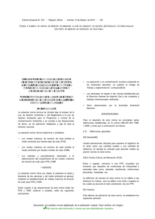 Documento con posibles errores digitalizado de la publicación original. Favor verificar con imagen.
No imprima este documento a menos que sea absolutamente necesario.
Edición Especial N° 270 - Registro Oficial - Viernes 13 de febrero de 2015 - 139
FIGURA 3. EJEMPLO DE PUNTOS DE MEDICIÓN DE EMISIONES AL ADÍE EN CONDUCTO DE SECCIÓN RECTANGULAR (12 ÁREAS IGUALES
CON PUNTO DE MEDICIÓN EN CENTROIDE DE CADA ÁREA)
La presente norma técnica es dictada bajo el amparo de la
Ley de Gestión Ambiental y del Reglamento a la Ley de
Gestión Ambiental para la Prevención y Control de la
Contaminación Ambiental y se somete a las disposiciones
de éstos, es de aplicación obligatoria y rige en todo el
territorio nacional.
La presente norma técnica determina o establece:
• Los niveles máximos de emisión de ruido emitido al
medio ambiente por fuentes fijas de ruido (FFR).
• Los niveles máximos de emisión de ruido emitido al
medio ambiente por fuentes móviles de ruido (FMR).
• Los métodos y procedimientos destinados a la
determinación del cumplimiento de los niveles máximos
de emisión de ruido para FFR y FMR.
1 ODCEDO
La presente norma tiene por objeto el preservar la salud y
bienestar de las personas y del medio ambiente en general,
mediante el establecimiento de niveles máximos de emisión
de ruido para FFR y FMR.
Están sujetos a las disposiciones de esta norma todas las
FFR y FMR, públicos o privados, salvo las siguientes
exclusiones:
• La exposición a la contaminación acústica producida en
los ambientes laborales, se sujetará al Código de
Trabajo y reglamentación correspondiente.
• Las aeronaves se regirán a las normas establecidas por
la Dirección General de Aviación Civil y los convenios y
tratados internacionales ratificados.
• Otros determinados por la Autoridad Ambiental
Nacional.
ZOEDCNCEtDNEn
Para el propósito de esta norma se consideran varias
definiciones establecidas en la norma UNE-EN ISO 1996-
1:2009, y otras que a continuación se indican:
2 CI Definiciones generales
200 Decibel(dB)
Unidad adimensional utilizada para expresar el logaritmo de
la razón entre una cantidad medida y una cantidad de
referencia. El decibel es utilizado para describir niveles de
presión sonora en esta norma.
23C2 Puntos Críticos de Afectación (PCA)
Sitios o lugares, cercanos a una FFR, ocupados por
humanos que requieren de condiciones de tranquilidad y
serenidad tales como: viviendas, residencias, instituciones
educativas, hospitales, etc.
La definición de cercano en esta norma no se refiere a una
distancia en metros, sino se refiere a los sitios o lugares en
los cuales se escucha el ruido proveniente de una FFR.
203 Horarios
Para efectos de aplicación de esta norma, se establecen los
siguientes periodos:
 