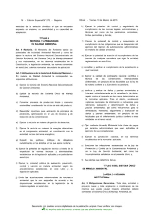 Documento con posibles errores digitalizado de la publicación original. Favor verificar con imagen.
No imprima este documento a menos que sea absolutamente necesario.
14 - Edición Especial N° 270 - Registro Oficial - Viernes 13 de febrero de 2015
velocidad de la variación climática al que se encuentra
expuesto un sistema, su sensibilidad y su capacidad de
adaptación.
TÍTULO II
RECTORÍA Y ATRIBUCIONES
EN CALIDAD AMBIENTAL
Art. 4 Rectoría.- El Ministerio del Ambiente ejerce las
potestades de Autoridad Ambiental Nacional y como tal
ejerce la rectoría del Sistema Nacional Descentralizado de
Gestión Ambiental, del Sistema Único de Manejo Ambiental
y sus instrumentos, en los términos establecidos en la
Constitución, la legislación ambiental, las normas contenidas
en este Libro y demás normativa secundaria de aplicación.
Art. 5 Atribuciones de la Autoridad Ambiental Nacional.-
En materia de Calidad Ambiental le corresponden las
siguientes atribuciones:
a) Ejercer la rectoría del Sistema Nacional Descentralizado
de Gestión Ambiental;
b) Ejercer la rectoría del Sistema Único de Manejo
Ambiental;
c) Fomentar procesos de producción limpia y consumo
sostenibles considerando los ciclos de vida del producto;
d) Desarrollar incentivos para aplicación de principios de
prevención, optimización en el uso de recursos y de
reducción de la contaminación;
e) Ejercer la rectoría en materia de gestión de desechos;
f) Ejercer la rectoría en materia de energías alternativas
en el componente ambiental, en coordinación con la
autoridad rectora del tema energético;
g) Expedir las políticas públicas de obligatorio
cumplimiento en los ámbitos en los que ejerce rectoría;
h) Ejercer la potestad de regulación técnica a través de la
expedición de normas técnicas y administrativas
establecidas en la legislación aplicable y en particular en
este Libro;
i) Ejercer la potestad pública de evaluación, prevención,
control y sanción en materia ambiental, según los
procedimientos establecidas en este Libro y la
legislación aplicable;
j) Emitir las autorizaciones administrativas de naturaleza
ambiental que le son asignadas de acuerdo a las
disposiciones establecidas en la legislación de la
materia regulada en este Libro;
k) Ejercer la potestad de control y seguimiento de
cumplimiento de las normas legales, administrativas y
técnicas así como de los parámetros, estándares,
límites permisibles y demás;
1) Ejercer la potestad de control y seguimiento al
cumplimiento de las obligaciones que se desprenden del
ejercicio del régimen de autorizaciones administrativas
en materia de calidad ambiental;
m) Ejercer la potestad de sanción al incumplimiento de las
normas de cualquier naturaleza que rigen la actividad
reglamentada en este Libro;
n) Acreditar y verificar el cumplimiento de la acreditación a
nivel nacional;
o) Ejercer la calidad de contraparte nacional científica o
técnica de las convenciones internacionales
ambientales, sin perjuicio de las facultades que la ley de
la materia confiere a la Cancillería ecuatoriana;
p) Verificar y evaluar los daños y pasivos ambientales e
intervenir subsidiariamente en la remediación de éstos;
repetir contra el causante en los casos determinados en
la normativa aplicable. Para el efecto, establecerá
sistemas nacionales de información e indicadores para
valoración, evaluación y determinación de daños y
pasivos ambientales; así como mecanismos para la
remediación, monitoreo, seguimiento y evaluación de
daños y pasivos ambientales, sin perjuicio de las
facultades que el ordenamiento jurídico confiera a otras
entidades en el ramo social;
q) Fijar mediante Acuerdo Ministerial toda clase de pagos
por servicios administrativos que sean aplicables al
ejercicio de sus competencias;
r) Ejercer la jurisdicción coactiva, en los términos
establecidos en la normativa aplicable;
s) Sancionar las infracciones establecidas en la Ley de
Prevención y Control de la Contaminación Ambiental y
en la Ley de Gestión Ambiental; así como los
incumplimientos señalados en el presente Libro; y,
t) Las demás que determine la Ley.
TÍTULO III DEL SISTEMA ÚNICO
DE MANEJO AMBIENTAL
CAPÍTULO I RÉGIMEN
INSTITUCIONAL
Art. 6 Obligaciones Generales.- Toda obra, actividad o
proyecto nuevo y toda ampliación o modificación de los
mismos que pueda causar impacto ambiental, deberá
someterse al Sistema Único de Manejo Ambiental, de
 
