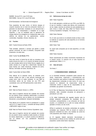 Documento con posibles errores digitalizado de la publicación original. Favor verificar con imagen.
No imprima este documento a menos que sea absolutamente necesario.
140 — Edición Especial N° 270 - Registro Oficial - Viernes 13 de febrero de 2015
DIURNO: De las 07:01 a las 21:00 horas
NOCTURNO: De las 21:01 a las 07:00 horas
2.1.4 Generadores de Electricidad de Emergencia
Para propósitos de esta norma, el término designa al
conjunto mecánico de un motor de combustión interna y un
generador de electricidad, instalados en una ubicación fija o
que puedan ser transportados e instalados en un lugar
específico, y que es empleado para la generación de
energía eléctrica de emergencia en instalaciones tales como
edificios de oficinas y/o de apartamentos, centros
comerciales, hospitales, clínicas, industrias, etc.
2.2 Fuentes
2.2.1 Fuente Emisora de Ruido (FER)
Toda actividad, operación o proceso que genere o pueda
generar emisiones de ruido al ambiente, incluyendo ruido
proveniente de seres vivos.
2.2.2 Fuente Fija de Ruido (FFR)
Para esta norma, la fuente fija de ruido se considera a una
fuente emisora de ruido o a un conjunto de fuentes emisoras
de ruido situadas dentro de los límites físicos y legales de un
predio ubicado en un lugar fijo o determinado. Ejemplo de
estas fuentes son: metal mecánicas, lavaderos de carros,
fabricas, terminales de buses, discotecas, etc.
2.2.3 Fuente Móvil de Ruido (FMR)
Para efectos de la presente norma, se entiende como
fuentes móviles de ruido a todo vehículo motorizado que
pueda emitir ruido al medio ambiente. Si una FMR se
encontrase dentro de los límites de una FFR será
considerada como una FER perteneciente a esta última.
2.3 Niveles
2.3.1 Nivel de Presión Sonora (.L o NPS)
Diez veces el logaritmo decimal del cuadrado del cociente
de una presión sonora cuadrática determinada y la presión
acústica de referencia, que se obtiene con una ponderación
frecuencial y una ponderación temporal normalizadas.
Para efectos de la presente norma la ponderación a usarse
será la A o C según el caso y, constante del tiempo LENTO
o IMPULSIVO según el caso.
2.3.2 Nivel de Presión Sonora Continuo Equivalente (Leq)
Diez veces el logaritmo decimal del cuadrado del cociente
de una presión sonora cuadrática media durante un intervalo
de tiempo determinado y la presión acústica de referencia,
que se obtiene con una ponderación frecuencial
normalizada.
2.4 Definiciones de tipo de ruido
2.4.1 Ruido Específico
Es el ruido generado y emitido por una FFR o una FMR. Es
el que se cuantifica y evalúa para efectos del cumplimento
de los niveles máximos de emisión de ruido establecidos en
esta norma a través del LKeq (Nivel de Presión Sonora
Continua Equivalente Corregido). Ver Anexos 2 y 3.
2.4.2 Ruido Residual
Es el ruido que existe en el ambiente donde se lleva a cabo
la medición en ausencia del ruido específico en el momento
de la medición.
2.4.3 Ruido Total
Es aquel ruido compuesto por el ruido específico y el ruido
residual.
2.4.4 Ruido Impulsivo
Ruido caracterizado por breves incrementos importantes de
la presión sonora. La duración de un ruido impulsivo es
generalmente inferior a 1 s.
2.5 Usos del suelo
Ver Anexo 1
3 CONSIDERACIONES GENERALES
a) La Autoridad ambiental competente podrá practicar las
visitas, inspecciones, mediciones y comprobaciones que
sean necesarias para verificar el adecuado cumplimiento de
las disposiciones contenidas en esta norma. El costo que
ocasione la realización de inspecciones, visitas o
mediciones correrá a cargo de los responsables de las
actividades que generan las emisiones.
b) El Plan de Relaciones Comunitarias del plan de manejo
ambiental, debe considerar encuestas de percepción y
perturbación por ruido.
c) Es deber fundamental del regulado reportar ante la
entidad ambiental competente los resultados de los
monitoreos correspondientes a sus emisiones de ruido de
acuerdo a lo establecido en su plan de manejo ambiental
aprobado al menos una vez al año.
d)'Para la aprobación de estudios ambientales de aquellas
actividades que involucren FER se tomará en cuenta la
evaluación ambiental de ruido y las medidas de control de
ruido propuestas para mitigar su impacto.
e) El regulado deberá demostrar documentada y
técnicamente la eficacia de las medidas de control de ruido
propuestas cuando estas fueran requeridas.
 