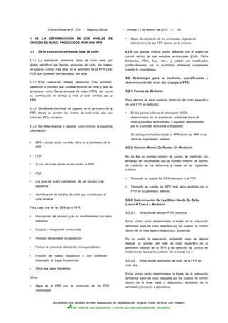 Documento con posibles errores digitalizado de la publicación original. Favor verificar con imagen.
No imprima este documento a menos que sea absolutamente necesario.
Edición Especial N° 270 - Registro Oficial
5 DE LA DETERMINACIÓN DE LOS NIVELES DE
EMISIÓN DE RUIDO PRODUCIDOS POR UNA FFR
5.1 De la evaluación ambiental base de ruido
5.1.1 La evaluación ambiental base de ruido tiene por
objeto identificar las fuentes emisoras de ruido, los niveles
de presión sonora más altos en el perímetro de la FFR y los
PCA que pudiesen ser afectados por esta.
5.1.2 Esta evaluación deberá determinar toda actividad,
operación o proceso que conlleve emisión de ruido y que se
constituya como fuente emisora de ruido (FER), así como
su contribución en tiempo y nivel al ruido emitido por la
FFR.
5.1.3 Se deberá identificar los lugares, en el perímetro de la
FFR, donde se emiten los niveles de ruido más alto, así
como los PCA cercanos.
5.1.4 Se debe levantar y reportar como mínimo la siguiente
información:
• NPS y donde estos son más altos en el perímetro de la
FFR.
• FER.
• El uso de suelo donde se encuentra la FFR.
• PCA.
• Los usos de suelo colindantes, de ser el caso o de
requerirse.
• Identificación de fuentes de ruido que contribuyen al
ruido residual.
Para cada una de las FER de la FFR:
• Descripción del proceso y de su simultaneidad con otros
procesos.
• Equipos o maquinaria involucrada.
• Periodos temporales de operación.
• Puntos de potencial afectación correspondientes.
• Emisión de ruidos impulsivos o con contenido
importante de bajas frecuencias.
• Otros que sean relaventes.
Otros:
• Mapa de la FFR con la ubicación de las FER
observadas.
- Viernes 13 de febrero de 2015 — 143
• Mapa de ubicación de los eventuales lugares de
afectación y de las FFR ajenas en el entorno.
5.1.5 Los puntos críticos serán definidos por el sujeto de
control dentro de sus estudios ambientales (EsIA, Ficha
Ambiental, PMA, AAc, etc.), y podrán ser modificados
justificadamente por la Autoridad ambiental competente
cuando lo considerase.
5.2 Metodología para la medición, cuantificación y
determinación del nivel del ruido para FFR.
5.2.1 Puntos de Medición
Para efectos de esta norma la medición del ruido específico
de una FFR se realizará:
• En los puntos críticos de afectación (PCA)
determinados en: la evaluación ambiental base de
ruido y estudios ambientales, o aquellos determinados
por la Autoridad ambiental competente.
En sitios y momentos donde la FFR emita los NPS más
altos en el perímetro exterior.
5.2.2 Número Mínimo De Puntos De Medición
No se fija un número mínimo de puntos de medición, sin
embargo se recomienda que el número mínimo de puntos
de medición se los determine a través de los siguientes
criterios:
• Tomando en cuenta los PCA cercanos a la FFR.
• Tomando en cuenta los NPS más altos emitidos por la
FFR en su perímetro exterior.
5.2.3 Determinación De Los Sitios Donde Se Debe
Llevar A Cabo La Medición
5.2.3.1. Sitios donde existen PCA cercanos
Estos sitios serán determinados a través de la evaluación
ambiental base de ruido realizada por los sujetos de control
dentro de la línea base o diagnóstico ambiental.
De no existir la evaluación ambiental base se deberá
realizar un sondeo del nivel de ruido específico en el
perímetro exterior de la FFR y se definirán los puntos de
medición en base a los criterios del numeral 5.2.1.
5.2.3.2. Sitios donde la emisión de ruido de la FFR es
más alta
Estos sitios serán determinados a través de la evaluación
ambiental base de ruido realizada por los sujetos de control
dentro de la línea base o diagnóstico ambiental de la
actividad o proyecto a ejecutarse.
 