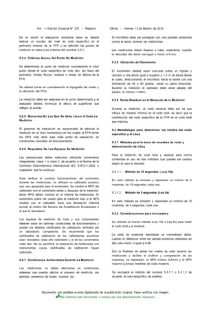 Documento con posibles errores digitalizado de la publicación original. Favor verificar con imagen.
No imprima este documento a menos que sea absolutamente necesario.
144 --- Edición Especial N° 270 - Registro Oficial - Viernes 13 de febrero de 2015
De no existir la evaluación ambiental base se deberá
realizar un sondeo del nivel de ruido específico en el
perímetro exterior de la FFR y se definirán los puntos de
medición en base a los criterios del numeral 5.2.1.
5.2.4 Criterios Acerca Del Punto De Medición
Se determinará el punto de medición considerando el sitio/
punto donde el ruido específico es más alto, por fuera del
perímetro, límites físicos, linderos o líneas de fábrica de la
FFR.
Se deberá tomar en consideración la topografía del medio y
la ubicación del PCA.
La medición debe ser realizada en el punto determinado y el
evaluador deberá minimizar el efecto de superficies que
reflejen el sonido.
5.2.5 Momentos En Los Que Se Debe Llevar A Cabo La
Medición
El personal de evaluación es responsable de efectuar la
medición en el (los) momento(s) en los cuales la FFR emite
los NPS más altos para cada punto de evaluación, en
condiciones normales de funcionamiento.
5.2.6 Requisitos De Los Equipos De Medición
Las evaluaciones deben realizarse utilizando sonómetros
integradores clase 1 o clase 2, de acuerdo a la Norma de la
Comisión Electrotécnica Internacional IEC 61672-1:2002, o
cualquiera que la sustituya.
Para verificar el correcto funcionamiento del sonómetro
durante las mediciones, se utilizará un calibrador acústico
que sea apropiado para el sonómetro. Se medirá el NPS del
calibrador con el sonómetro antes y después de la medición,
estos NPS deben constar en el informe de mediciones. El
sonómetro podrá ser usado para la medición solo si el NPS
medido con el calibrador tiene una desviación máxima
acorde al criterio del Servicio de Acreditación Ecuatoriano o
el que lo reemplace.
Los equipos de medición de ruido y sus componentes
deberán estar en óptimas condiciones de funcionamiento y
poseer los debidos certificados de calibración, emitidos por
un laboratorio competente. Se recomienda que los
certificados de calibración de los calibradores acústicos
sean renovados cada año calendario y el de los sonómetros
cada dos. No se permitirá, la realización de mediciones con
instrumentos cuyos certificados de calibración hayan
caducado.
5.2.7 Condiciones Ambientales Durante La Medición
Las mediciones no deben efectuarse en condiciones
adversas que puedan afectar el proceso de medición, por
ejemplo: presencia de lluvias, truenos, etc.
El micrófono debe ser protegido con una pantalla protectora
contra el viento durante las mediciones.
Las mediciones deben llevarse a cabo, solamente, cuando
la velocidad del viento sea igual o menor a 5 m/s.
5.2.8 Ubicación del Sonómetro
El sonómetro deberá estar colocado sobre un trípode y
ubicado a una altura igual o superior a 1,5 m de altura desde
el suelo, direccionando el micrófono hacia la fuente con una
inclinación de 45 a 90 grados, sobre su plano horizontal.
Durante la medición el operador debe estar alejado del
equipo, al menos 1 metro.
5.2.9 Ruido Residual en el Momento de la Medición
Durante la medición, el ruido residual debe ser tal que
influya de manera mínima en el ruido total, es decir que la
contribución del ruido específico de la FFR en el ruido total
sea máxima.
5.3 Metodología para determinar los niveles del ruido
específico y el Lkeq
5.3.1 Métodos para la toma de muestras de ruido y
determinación de LKeq
Para la medición de ruido total y residual esta norma
contempla el uso de dos métodos que pueden ser usados
según el caso lo requiera.
5.3.1.1. Método de 15 segundos ( Leq 15s)
En este método se tomarán y reportarán un mínimo de 5
muestras, de 15 segundos cada una.
5.3.1.2. Método de 5 segundos (Leq 5s)
En este método se tomarán y reportarán un mínimo de 10
muestras, de 5 segundos cada una.
5.3.2 Consideraciones para el muestreo
Se utilizará el mismo método (Leq 15s o Leq 5s) para medir
el ruido total y el residual.
La serie de muestras reportadas se considerará válida,
cuando la diferencia entre los valores extremos obtenidos en
ella, sea menor o igual a 4 dB.
Con la finalidad de validar los niveles de ruido durante las
mediciones y facilitar el análisis y comparación de las
muestras, se reportarán: el NPS mínimo (LAmin) y el NPS
máximo (LAmax) medidos de cada muestra.
Se escogerá el método del numeral 5.3.1.1 o 5.3.1.2 de
acuerdo al caso específico de análisis.
 