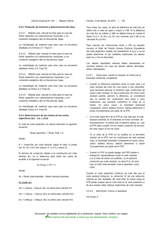 Documento con posibles errores digitalizado de la publicación original. Favor verificar con imagen.
No imprima este documento a menos que sea absolutamente necesario.
Edición Especial N° 270 - Registro Oficial - Viernes 13 de febrero de 2015 — 145
5.3.3 Protocolo de medición y determinación del Lkeq
5.3.3.1. Método para calcular el LKeq para el caso de:
Ruido especifico sin características impulsivas y sin
contenido energético alto en frecuencias bajas.
La metodología de medición para este caso se encuentra
detallada en el Anexo 3.1: Flujo 01.
5.3.3.2. Método para calcular el LKeq para el caso de:
Ruido especifico sin características impulsivas y con
contenido energético alto en frecuencias bajas.
La metodología de medición para este caso se encuentra
detallada Anexo 3.2: Flujo 02.
5.3.3.3. Método para calcular el LKeq para el caso de:
Ruido especifico con características impulsivas y sin
contenido energético alto en frecuencias bajas.
La metodología de medición para este caso se encuentra
detallada en Anexo 3.3: Flujo 03.
5.3.3.4. Método para calcular el LKeq para el caso de:
Ruido especifico con características impulsivas y con
contenido energético alto en frecuencias bajas.
La metodología de medición para este caso se encuentra
detallada Anexo 3.4: Flujo 04.
5.3.4 Determinación de los niveles de los ruidos
específicos ((Le , Lie y LCe))
El nivel de ruido específico se calcula utilizando la siguiente
ecuación:
Ruido específico = Ruido Total + K
Dónde:
K = corrección por ruido residual, según el caso. K puede
ser: Kr, Kri o Krc (Ver anexos 3.1 a 3.4 y Anexo 2)
El término de corrección debido a la contribución por ruido
residual (K), se lo determina para todos los casos de
acuerdo a la siguiente ecuación:
K=101og (1-10-"""-)
Dónde:
AL = Ruido total promedio - Ruido residual promedio
AL puede ser:
ALr = LAeq,tp - LAeq,rp (ALr se utiliza para calcular Kr)
ALc = LCeq.tp - LCeq,rp (ALc se utiliza para calcular Krc)
ALi = LAIeq,tp - LAIeq,rp (ALi se utiliza para calcular Kri)
Para todos los casos, el valor de diferencia de nivel (AL) es
válido solo sí este es igual o mayor a 3 dB. Sí la diferencia
de nivel ALr es inferior a 3dB se deberá tomar en cuenta el
literal 5.3.4.1. Sí ALc y/o ALi son menores que 3 dB no se
calculará Kri y/o Krc.
Para calcular las correcciones Kimp y Kbf se requiere
conocer el Nivel de Presión Sonora Continua Equivalente
del ruido específico medido con ponderación A (Le), si no se
puede determinar el Le mediante mediciones los valores
para Lie y LCe se descartan.
Los valores reportados siempre deben presentarse en
números enteros. En caso de obtener valores decimales,
deben redondearse.
5.3.4.1. Casos para cuando se requiere el criterio de la
Autoridad ambiental competente
• Cuando la diferencia aritmética entre el ruido total y el
ruido residual del caso ALr sea menor a tres decibeles,
será necesario efectuar la medición bajo condiciones de
menor ruido residual. Si bajo condiciones de menor ruido
residual posible, persiste la diferencia, se considerará
que no existen las condiciones para llevar a cabo
mediciones que permitan cuantificar el LKeq de la
fuente. En estos casos, la Autoridad ambiental
competente -previo análisis técnico- deberá determinar si
existe incumplimiento por parte de la FFR.
• Si el ruido específico de la FFR es más bajo que el ruido
residual existente en el ambiente en horas normales de
funcionamiento, el criterio que se debería aplicar es . que
la FFR debe cumplir con los niveles máximos de emisión
de ruido según el uso de suelo.
Si el ruido de la FFR no es audible en el perímetro
exterior de la FFR, aun en condiciones de ruido residual
bajo, la Autoridad ambiental competente en estos casos,
previo análisis técnico, deberá determinar si existe
incumplimiento por parte de la FFR.
• Cuando la FFR no pueda apagar las FER sujetas a
evaluación imposibilitando medir el ruido residual,
y si el ruido de estas son audibles, no se aplicará
corrección por ruido residual, es decir K=0. En este
caso el ruido total promedio será el reportado como
LKeq.
Cuando el ruido específico (LAeq,tp) es más alto que el
ruido residual (LAeq,rp), la corrección Kr da una reducción
máxima de tres decibeles del ruido total. En estos casos la
FFR puede aceptar que el ruido total es el ruido específico y
de esa manera evitar realizar mediciones de ruido residual.
5.3.4.2. Información mínima a reportarse
Ver Anexo 5
 