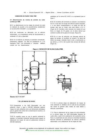 Documento con posibles errores digitalizado de la publicación original. Favor verificar con imagen.
No imprima este documento a menos que sea absolutamente necesario.
146 — Edición Especial N° 270 - Registro Oficial - Viernes 13 de febrero de 2015
6 MEDICIÓN DE RUIDO PARA FMR
6.1 Determinación de niveles de emisión de ruido
emitido por FMR
6.1.1 La determinación de los niveles de emisión de ruido
se realizará de acuerdo a los procedimientos establecidos
en la norma ISO 5130:2007, o su equivalente
6.1.2 Las mediciones se efectuarán con el vehículo
estacionado, a su temperatura normal de funcionamiento, y
acelerado a % de su capacidad.
6.1.3 En la medición se utilizará un sonómetro normalizado,
previamente calibrado, con filtro de ponderación A y en
respuesta "Fast". Los sonómetros a utilizarse deberán
cumplir con los requerimientos
señalados por la norma IEC 61672 o su equivalente para la
Clase 1.
6.1.4 El micrófono del sonómetro se ubicará a una distancia
de 0,5 m del tubo de escape del vehículo siendo ensayado,
y a una altura correspondiente a la salida del tubo de
escape, pero que en ningún caso será inferior a 0,2 m.
(Figura la) El micrófono será colocado de manera tal que
forme un ángulo de 45 grados con el plano vertical que
contiene la salida de los gases de escape. (Figura Ib)
6.1.5 En el caso de vehículos con descarga vertical de
gases de escape, el micrófono se situará a la altura del
orificio de escape, orientado hacia lo alto y manteniendo su
eje vertical, y a 0,5 m de la pared más cercana del vehículo
(Figura le).
7 DE LOS MAPAS DE RUIDO
7.1.1 Corresponde a los GAD Municipales con una
población mayor o igual a 250.000 habitantes elaborar
mapas de ruido ambiental como una herramienta estratégica
para la gestión del control de la contaminación acústica y la
planificación territorial.
7.1.2 En aquellos casos en que la gestión ambiental lo
requiera, la Autoridad Ambiental Nacional podrá requerir la
elaboración de mapas de ruido en poblaciones menores a
250.000 habitantes.
7.1.3 En la primera etapa de elaboración de mapas de
ruido ambiental se detallará solo el ruido de las principales
vías donde se generan altos niveles de ruido debido a
vehículos automotores.
7.1.4 Para la elaboración de los mapas de ruido ambiental,
en la primera etapa, los GAD Municipales disponen de
cuatro años a partir de la publicación de la presente norma.
Para el cumplimiento de este artículo la Autoridad Ambiental
Nacional solicitará la presentación de avances periódicos
relacionados con la elaboración de los mapas de ruido.
 