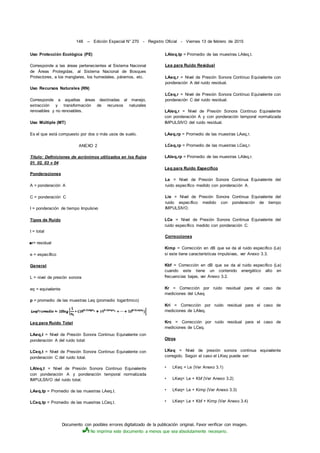 Documento con posibles errores digitalizado de la publicación original. Favor verificar con imagen.
No imprima este documento a menos que sea absolutamente necesario.
148 -- Edición Especial N° 270 - Registro Oficial - Viernes 13 de febrero de 2015
Uso Protección Ecológica (PE)
Corresponde a las áreas pertenecientes al Sistema Nacional
de Áreas Protegidas, al Sistema Nacional de Bosques
Protectores, a los manglares, los humedales, páramos, etc.
Uso Recursos Naturales (RN)
Corresponde a aquellas áreas destinadas al manejo,
extracción y transformación de recursos naturales
renovables y no renovables.
Uso Múltiple (MT)
Es el que está compuesto por dos o más usos de suelo.
ANEXO 2
Título: Definiciones de acrónimos utilizados en los flujos
01. 02. 03 v 04
Ponderaciones
A = ponderación A
C = ponderación C
I = ponderación de tiempo Impulsivo
Tipos de Ruido
t = total
■r= residual
e = específico
General
L = nivel de presión sonora
eq = equivalente
p = promedio de las muestras Leq (promedio logarítmico)
Leq para Ruido Total
LAeq,t = Nivel de Presión Sonora Continuo Equivalente con
ponderación A del ruido total:
LCeq,t = Nivel de Presión Sonora Continuo Equivalente con
ponderación C del ruido total.
LAIeq,t = Nivel de Presión Sonora Continuo Equivalente
con ponderación A y ponderación temporal normalizada
IMPULSIVO del ruido total.
LAeq,tp = Promedio de las muestras LAeq,t.
LCeq,tp = Promedio de las muestras LCeq,t.
LAIeq,tp = Promedio de las muestras LAIeq,t.
Lea para Ruido Residual
LAeq,r = Nivel de Presión Sonora Continuo Equivalente con
ponderación A del ruido residual.
LCeq,r = Nivel de Presión Sonora Continuo Equivalente con
ponderación C del ruido residual.
LAIeq,r = Nivel de Presión Sonora Continuo Equivalente
con ponderación A y con ponderación temporal normalizada
IMPULSIVO del ruido residual.
LAeq,rp = Promedio de las muestras LAeq,r.
LCeq,rp = Promedio de las muestras LCeq,r.
LAIeq,rp = Promedio de las muestras LAIeq,r.
Leq para Ruido Especifico
Le = Nivel de Presión Sonora Continua Equivalente del
ruido específico medido con ponderación A.
Lie = Nivel de Presión Sonora Continua Equivalente del
ruido específico medido con ponderación de tiempo
IMPULSIVO.
LCe = Nivel de Presión Sonora Continua Equivalente del
ruido específico medido con ponderación C.
Correcciones
Kimp = Corrección en dB que se da al ruido especifico (Le)
si este tiene características impulsivas, ver Anexo 3.3.
Kbf = Corrección en dB que se da al ruido especifico (Le)
cuando este tiene un contenido energético alto en
frecuencias bajas, ver Anexo 3.2.
Kr = Corrección por ruido residual para el caso de
mediciones del LAeq.
Kri = Corrección por ruido residual para el caso de
mediciones de LAIeq.
Krc = Corrección por ruido residual para el caso de
mediciones de LCeq.
Otros
LKeq = Nivel de presión sonora continua equivalente
corregido. Según el caso el LKeq puede ser:
• LKeq = Le (Ver Anexo 3.1)
• LKeq= Le + Kbf (Ver Anexo 3.2)
• LKeq= Le + Kimp (Ver Anexo 3.3)
• LKeq= Le + Kbf + Kimp (Ver Anexo 3.4)
 
