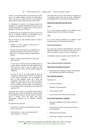 Documento con posibles errores digitalizado de la publicación original. Favor verificar con imagen.
No imprima este documento a menos que sea absolutamente necesario.
154 - Edición Especial N° 270 - Registro Oficial - Viernes 13 de febrero de 2015
medición. Si por ejemplo lloviese a una cierta hora y por esta
razón no se pudiera realizar la medición, se podría volver a
medir a esa hora en cualquier otro día. Lo que interesa es
obtener datos de niveles típicos para las 24 horas del día.
La metodología de medición y los resultados deberán ser
entregados a la Autoridad Ambiental Nacional dentro de sus
estudios ambientales. Se sugiere que el informe siga los
lineamientos que se dan en el Anexo 5.
La determinación del cumplimiento del LKeq por parte de la
FFR se lo realizará mediante las metodologías que se
muestran en los anexos 3.1a 3.4, según el caso.
Para los estudios de ruido ambiental natural se prevé los
siguientes casos:
• Medición de ruido ambiental natural previo al
establecimiento de la FFR
Para este caso el estudio de ruido se lo realizará en el •
sitio donde se ubicará la FFR, el estudio se lo debe
realizar aun si no existiese población o asentamientos
humanos.
• Medición de ruido ambiental natural en sitios donde
existe una FFR
En este caso, la medición del ruido ambiental natural se
la debe realizar en ausencia del ruido específico de la
FFR, para este caso lo ideal es apagar las FER
pertenecientes a la FFR y con esta condición realizar las
mediciones.
En caso de que no se pueda apagar las FER las
mediciones se deberán llevar a cabo a una distancia de
la FFR donde la contribución del ruido específico de
esta al ruido ambiental natural de la zona sea
insignificante. Para elegir el sitio o sitios de medición
también se deberá tomar en cuenta las características
del ruido ambiental natural del lugar, el cual deberá ser
lo más similar posible al que existe en el sitio donde está
ubicada la FFR.
En caso de que no exista o no se pueda medir el LA90 se
podría medir solo el LAeq (15 minutos) en las horas cuando
el ruido ambiental natural es más bajo durante los periodos
diurno y nocturno. Esto solo aplica para casos
excepcionales aceptados por el Autoridad Ambiental
Nacional.
EL LKeq para este caso sería:
• LKeq (Diurno) = LAeq (el más bajo durante el periodo
Diurno) + corrección
• LKeq (Nocturno) = LAeq (el más bajo durante el
periodo Nocturno) + corrección
Las correcciones para este caso podrían ser cualquiera de
los siguientes valores: 5dB, cero dB, -5dB o -lOdB según
sea el requerimiento de la Autoridad Ambiental Nacional.
Definiciones específicas para este anexo.
LA90
Es un índice acústico estadístico que cuantifica el nivel
excedido durante el 90% del tiempo de medición.
LA10
Es un índice acústico estadístico que cuantifica el nivel
excedido durante el 10% del tiempo de medición.
Ruido Ambiental Natural
Es el ruido que se produce espontáneamente a causa de la
naturaleza existente en una zona (ríos, flora, fauna, etc.) y
donde la contribución humana al ruido es insignificante.
Esta definición se aplica solo para usos de suelo PE y RN.
ANEXO 5
Título: Información Mínima a Reportarse
Del personal que realiza la evaluación
• Documento/s que certifiquen y/o avalen que el personal
está capacitado para realizar las mediciones.
De la FFR bajo evaluación
Descripción de:
• La FFR a ser evaluada.
Regímenes de funcionamiento.
• PCA cercanos a la FFR.
• Puntos donde la FFR emite los NPS más altos.
De los ruidos específicos v residuales
• Descripción detallada de el/los ruido/s específico/s
evaluados.
• Si es posible descripción de las FER que emiten los
ruidos específicos.
• Descripción del ruido residual.
• Fuentes que contribuyen al ruido residual.
 