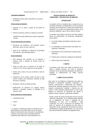Documento con posibles errores digitalizado de la publicación original. Favor verificar con imagen.
No imprima este documento a menos que sea absolutamente necesario.
Edición Especial N° 270 - Registro Oficial - Viernes 13 de febrero de 2015 - 155
Impresiones subjetivas
• Audibilidad de el/los ruido/s específico/s en los puntos
de medición.
De los puntos de medición
• Ubicación en un mapa o croquis de los puntos de
medición.
• Distancia horizontal y vertical con respecto a la fuente.
Superficies cercanas reflectoras de sonido, exceptuando
el suelo.
De los instrumentos de medición
• Descripción del sonómetro y del calibrador acústico
(fabricante, número de serie, clase etc.).
• Copia de los certificados de calibración de laboratorio
del sonómetro y del calibrador/pistófono.
De las mediciones
• NPS referencial del sonómetro con el calibrador /
pistófono antes y después de terminar todas las
mediciones.
• Todos los datos que se muestran en los flujos de
medición 01, 02, 03 y 04, según sea el caso aplicable.
• Fechas, días y horas en las que se llevaron a cabo las
mediciones.
• Justificación de los métodos usados (15 seg o 5 seg,
método escogido para caracterizar contenido de baja
frecuencia o impulsivo).
• Resultados, cálculos y/o análisis de datos.
' Justificaciones de aplicación de cualquier proceso
adicional o parámetro acústico no detallado en la
presente norma.
De las condiciones meteorológicas
• Velocidad del viento
• Lluvias
• Otros
• La persona o empresa que realiza las mediciones no es
quien determina si una FFR cumple o no con los niveles
máximos de emisión de ruido, su función es solo determinar
y reportar el valor LKeq. Será la Autoridad ambiental
competente quien determine si hay cumplimiento o no.
NIVELES MÁXIMOS DE EMISIÓN DE
VIBRACIONES Y METODOLOGÍA DE MEDICIÓN
INTRODUCCIÓN
La presente norma se establece bajo el amparo de la Ley
de Gestión Ambiental y del Reglamento a la Ley de Gestión
Ambiental para la Prevención y Control de la Contaminación
Ambiental y se somete a las disposiciones de éstos, es de
aplicación obligatoria y rige en todo el territorio nacional.
La presente norma regula la protección del medio ambiente
contra las perturbaciones por vibraciones, estableciendo
para su efecto:
a. Los Límites Niveles permisibles de vibraciones en el
ambiente.
b. La metodología y la instrumentación para evaluar las
vibraciones ambientales.
c. Características de los instrumentos de medición para
vibraciones.
d. Criterios para la corrección y mitigación de vibraciones.
e. Informe técnico para vibraciones.
1. OBJETO
La presente norma tiene como objeto la protección de la
salud y bienestar humanos, así como la protección
ambiental, de las perturbaciones generadas por vibraciones,
mediante el establecimiento de niveles máximos
permisibles.
2. ÁMBITO DE APLICACIÓN
Esta norma es de obligatorio cumplimiento para todas las
actividades e instalaciones industriales, comerciales y de
servicios, construcciones y edificaciones que impliquen .
contaminación ambiental generada por vibraciones, así como
cualquier comportamiento individual o colectivo que, aun
cuando no esté expresado específicamente en esta norma,
evidencie la producción de vibraciones que afecten el
bienestar humano o generen contaminación ambiental.
Quedan exentas del ámbito de aplicación de esta norma las
vibraciones relacionadas con el ambiente laboral reguladas
por el Reglamento de Salud y Seguridad de los
Trabajadores; es decir, con la seguridad y salud
ocupacional, así como la construcción de carreteras. Por
tanto, se excluyen de la aplicación de esta norma lo
relacionado con las competencias del Ministerio de Salud y
del Ministerio de Trabajo respectivamente, así como con las
funciones del Instituto Ecuatoriano de Seguridad Social.
 