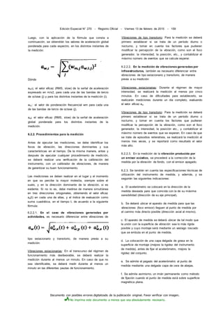 Documento con posibles errores digitalizado de la publicación original. Favor verificar con imagen.
No imprima este documento a menos que sea absolutamente necesario.
Edición Especial N° 270 - Registro Oficial - Viernes 13 de febrero de 2015 - 159
Dónde
aW)i¡: el valor eficaz (RMS, slow) de la señal de aceleración
expresado en m/s2, para cada una de las bandas de tercio
de octava (j) y para los distintos instantes de la medición (i).
wm;: el valor de ponderación frecuencial wm para cada una
de las bandas de tercio de octava (j).
aw¡: el valor eficaz (RMS, slow) de la señal de aceleración
global ponderada para los distintos instantes de la
medición.
6.2.2. Procedimientos para la medición
Antes de ejecutar las mediciones, se debe identificar los
focos de vibración, las direcciones dominantes y sus
características en el tiempo. De la misma manera, antes y
después de ejecutar cualquier procedimiento de medición,
se deberá realizar una verificación de la calibración del
instrumento, con un calibrador de vibraciones, de manera
de garantizar su buen funcionamiento.
Las mediciones se deben realizar en el lugar y el momento
en que se percibe la mayor molestia, siempre sobre el
suelo, y en la dirección dominante de la vibración, si es
evidente. Si no lo es, debe medirse de manera simultánea
en tres direcciones ortogonales, obteniendo el valor eficaz
aw(t) en cada una de ellas, y el índice de evaluación como
suma cuadrática, en el tiempo t, de acuerdo a la siguiente
fórmula:
6.2.2.1. En el caso de vibraciones generadas por
actividades, es necesario diferenciar entre vibraciones de
tipo estacionario y transitorio, de manera previa a su
medición:
Vibraciones estacionarias: En el transcurso del régimen de
funcionamiento más desfavorable, se deberá realizar la
medición durante al menos un minuto. En caso de que no
sea identificable, se deberá medir durante al menos un
minuto en las diferentes pautas de funcionamiento.
Vibraciones de tipo transitorio: Para la medición se deberá
primero establecer si se trata de un período diurno o
nocturno, y tomar en cuenta los factores que pudieran
modificar la percepción de la vibración, como son el foco
generador, la intensidad, la posición, etc., y contabilizar el
máximo número de eventos que se calcule esperar.
6.2.2.2. En la medición de vibraciones generadas por
infraestructuras, también es necesario diferenciar entre
vibraciones de tipo estacionario y transitorio, de manera
previa a su medición:
Vibraciones estacionarias: Durante el régimen de mayor
intensidad, se realizará la medición al menos por cinco
minutos. En caso de dificultades para establecerlo, se
realizarán mediciones durante un día completo, evaluando
el valor eficaz aw.
Vibraciones de tipo transitorio: Para la medición se deberá
primero establecer si se trata de un período diurno o
nocturno, y tomar en cuenta los factores que pudieran
modificar la percepción de la vibración, como son el foco
generador, la intensidad, la posición etc., y contabilizar el
máximo número de eventos que se esperan. En caso de que
se trate de episodios reiterativos, se realizará la medición al
menos tres veces, y se reportará como resultado el valor
más alto.
6.2.2.3. En la medición de la vibración producida por
un emisor acústico, se procederá a la corrección de la
medida por la vibración de fondo, con el emisor apagado.
6.2.3. Se tendrán en cuenta las especificaciones técnicas de
utilización del instrumento de medida, y además, y se
seguirán las siguientes indicaciones:
a. El acelerómetro se colocará en la dirección de la
medida deseada para que coincida con la de su máxima
sensibilidad (dirección de su eje principal).
b. Se deberá ubicar el aparato de medida para que las
vibraciones (foco emisor) lleguen al punto de medida por
el camino más directo posible (dirección axial al mismo).
c. El aparato de medida se deberá ubicar de tal modo que
la unión con la superficie de vibración sea lo más rígida
posible y cuyo montaje será mediante un vastago roscado
que se embuta en el punto de medida.
d. La colocación de una capa delgada de grasa en la
superficie de montaje (mejora la rigidez del instrumento
de medida), antes de fijar el acelerómetro, mejora la
rigidez del conjunto.
e. Se admite el pegado del acelerómetro al punto de
medida mediante una delgada capa de cera de abejas.
f. Se admite asimismo, un imán permanente como método
de fijación cuando el punto de medida está sobre superficie
magnética plana.
Luego, con la aplicación de la fórmula que consta a
continuación, se obtendrán los valores de aceleración global
ponderada para cada espectro, en los distintos instantes de
la medición:
 