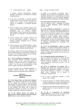 Documento con posibles errores digitalizado de la publicación original. Favor verificar con imagen.
No imprima este documento a menos que sea absolutamente necesario.
16 - Edición Especial N° 270 - Registro Oficial - Viernes 13 de febrero de 2015
al Gobierno Autónomo Descentralizado Provincial
acreditado; caso contrario, le corresponde a la Autoridad
Ambiental Nacional;
b) En las zonas no delimitadas, la Autoridad Ambiental
Competente será la que se encuentre más cercana al
proyecto, obra o actividad, de estar acreditada; caso
contrario, le corresponde a la Autoridad Ambiental
Nacional;
c) Cuando el proyecto, obra o actividad, involucre a más
de una circunscripción municipal, la Autoridad Ambiental
Competente será el Gobierno Autónomo
Descentralizado Provincial siempre que esté acreditado;
caso contrario le corresponde a la Autoridad Ambiental
Nacional;
d) Cuando el proyecto, obra o actividad, involucre a más
de una circunscripción municipal y provincial, la
Autoridad Ambiental Competente será la Autoridad
Ambiental Nacional;
e) Cuando el proyecto, obra o actividad, involucre a más de
una circunscripción provincial, la Autoridad Ambiental
Competente será la Autoridad Ambiental Nacional.
Las empresas mixtas en las que exista participación del
Estado, indistintamente del nivel accionario, se guiarán por
las reglas de la competencia previstas para las personas
naturales o jurídicas no gubernamentales.
Art. 11 De los conflictos de competencia.- En caso de
existir involucradas diferentes autoridades ambientales
acreditadas dentro de una misma circunscripción, la
competencia se definirá en función de la actividad, territorio
y tiempo; o en caso que no sea determinable de esta
manera, la definirá la Autoridad Ambiental Nacional.
En caso de conflicto entre las Autoridad acreditadas y la
Autoridad Ambiental Nacional, quien determinará la
competencia será el Consejo Nacional de Competencias.
CAPÍTULO II
SISTEMA ÚNICO DE INFORMACIÓN
AMBIENTAL
Art. 12 Del Sistema Único de Información Ambiental
(SUIA).- Es la herramienta informática de uso obligatorio
para las entidades que conforman el Sistema Nacional
Descentralizado de Gestión Ambiental; será administrado
por la Autoridad Ambiental Nacional y será el único medio
en línea empleado para realizar todo el proceso de
licénciamiento ambiental, de acuerdo a los principios de
celeridad, simplificación de trámites y transparencia.
Art. 13 Del objetivo general del Módulo de
Regularización y Control Ambiental mediante el sistema
SUIA.- Prestar un servicio informático ambiental
de calidad a los promotores de proyectos, obras o
actividades, para los procesos de regularización, control y
seguimiento ambiental de una manera eficiente, así como la
recopilación, evaluación y uso de la información levantada a
través del Subsistema de Información de Calidad Ambiental.
Art. 14 Del registro del proyecto, obra o actividad.-
Todos los proyectos, obras o actividades que generen
impactos y riesgos ambientales, deberán regularizarse
mediante el SUIA.
Art. 15 Del certificado de intersección.- El certificado de
intersección es un documento electrónico generado por el
SUIA, a partir de coordenadas UTM DATUM: WGS-84,17S,
en el que se indica que el proyecto, obra o actividad
propuesto por el promotor interseca o no, con el Sistema
Nacional de Áreas Protegidas (SNAP) Bosques y
Vegetación Protectores, Patrimonio Forestal del Estado,
zonas intangibles, sus áreas de amortiguamiento y otras de
alta prioridad. En los proyectos obras o actividades mineras
se presentarán adicionalmente las coordenadas UTM,
DATUM PSAD 56.
Art. 16 De los procedimientos y guías de buenas
prácticas.- La Autoridad Ambiental Nacional publicará los
procedimientos, guías para el cumplimiento de la norma, de
buenas prácticas y demás instrumentos que faciliten los
procesos de regularización ambiental, así como de control y
seguimiento ambiental.
Art. 17 Del pago por servicios administrativos.- Los
pagos por servicios administrativos son valores que debe
pagar el promotor de un proyecto, obra o actividad a la
Autoridad Ambiental Competente, por los servicios de
control, inspecciones, autorizaciones, licencias u otros de
similar naturaleza.
Art. 18 De la modificación del proyecto, obra o
actividad.- Todo proyecto, obra o actividad que cuente con
una autorización administrativa ambiental y que vaya a
realizar alguna modificación o ampliación a su actividad,
deberá cumplir nuevamente con el proceso de
regularización ambiental cuando:
a) Por sí sola, la modificación constituya un nuevo
proyecto, obra o actividad;
b) Cuando los cambios en su actividad, impliquen impactos
y riesgos ambientales que no hayan sido incluidas en la
autorización administrativa ambiental correspondiente;
c) Cuando exista una ampliación que comprometa un área
geográfica superior a la que fue aprobada o se ubique
en otro sector.
Art. 19 De la incorporación de actividades
complementarias.- En caso de que el promotor de un
proyecto, obra o actividad requiera generar nuevas
 