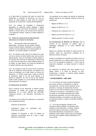 Documento con posibles errores digitalizado de la publicación original. Favor verificar con imagen.
No imprima este documento a menos que sea absolutamente necesario.
160 - Edición Especial N° 270 - Registro Oficial - Viernes 13 de febrero de 2015
g. Se debe evitar el movimiento del cable de conexión del
acelerómetro al analizador de frecuencias, así como los
efectos de doble pantalla en dicho cable de conexión,
producidos por la proximidad a campos electromagnéticos.
6.2.4. Los titulares de actividades e instalaciones
generadoras de vibraciones estarán obligados a adoptar
medidas correctoras para reducir las vibraciones, y deberán
elaborar un informe técnico con los datos de las mediciones
y las respectivas medidas, conforme el modelo detallado en
el ANEXO 1.
6.3 Criterio de evaluación de las afecciones por
vibraciones en el interior de los locales.
6.3.1. Será necesario realizar dos mediciones
diferenciadas, una primera con tres medidas, mientras
funciona la fuente vibratoria identificada, y una segunda
medición con tres mediciones en los mismos lugares de
valoración, con la fuente vibratoria sin funcionar.
6.3.2. Se calculará el valor medio de la aceleración en cada
uno de los anchos de banda medidos para cada una de las
determinaciones. Esto es, funcionando la fuente vibratoria y
sin funcionar ésta. Para ello se determinará la afección real
en cada ancho de banda que la fuente vibratoria produce en
el receptor. Se debe realizar una sustracción aritmética de
los valores obtenidos para cada valoración.
6.3.3. Se compara en cada uno de los tercios de banda el
valor de la aceleración (m/s2) obtenido, con respecto a las
curvas de estándares de la Tabla límites de inmisión por
vibraciones y el Gráfico Curvas bases, niveles de inmisión
de vibraciones, según el uso del recinto afectado y el
período de evaluación. En caso de que el valor obtenido
supere el valor corregido en la curva estándar seleccionada,
existirá afectación por vibración.
6.4 Instrumentos de medición
Para la medición de las vibraciones se deberán emplear
instrumentos de medida que cumplan las exigencias
establecidas en la norma UNE-EN ISO 8041:2006.
«Respuesta humana a las vibraciones. Instrumentos de
medida».
Los equipos para la medición de vibraciones se compondrán
de los siguientes elementos:
Analizador de Vibraciones
• Acelerómetro triaxial con sensibilidad para
vibraciones en edificios
Calibrador de Vibraciones a 16Hz. El intervalo de
calibración recomendado será de 2 años ó según
fabricante el instrumento.
Los parámetros de los equipos de medición de vibraciones
deberán disponer de los siguientes requisitos técnicos de
identificación:
• Registro de RMS en X, Y, Z
• Registro de MTVV en X, Y, Z
• Verificación de no saturación en X, Y, Z
• Registro de Factor de Cresta en X, Y, Z
Análisis espectral 1/3 octava en 3 ejes
6.5 Procedimiento de Medición de Vibración: Para la
medición de las vibraciones se deberán seguir la
metodología establecida en la norma UNE-EN ISO
8041:2006:
Realizar una calibración del medidor de vibración previo a la
medición, según las instrucciones entregadas por el
fabricante (manual del equipo).
Cuando los resultados de la calibración eft terreno inicial y la
posterior verificación de la medición difieran entre sí en más
de un 12% de aceleración equivalente o 1 dB de nivel, de
aceleración equivalente, se deberá descartar la medición
realizada.
Las mediciones de vibración sólo serán tomadas en los
lugares anexos a la fuente de vibración, es decir,
inmediaciones y viviendas. La medición deberá realizarse
durante 20 minutos o más.
7. ESTABLECIMIENTO LÍNEA BASE
7.1 En los estudios de impacto ambiental obligatorios
para nuevos proyectos, se establecerá, a cargo de
los proponentes, una línea base de valoración de las
vibraciones, en el lugar de asentamiento del futuro
proyecto. En dicho EIA se señalará el tipo de maquinaria
a utilizarse en el proyecto, y se establecerá un plan
de manejo con las medidas específicas para mitigar
las vibraciones generadas, así como el plan para sus
mediciones periódicas, que pasarán a ser parte del plan
de seguimiento general, a cargo de la autoridad ambiental
competente.
7.2 En el caso de proyectos ubicados en las
cercanías de áreas protegidas, el proponente debe
establecer la línea base previo a cualquier actividad
propia de la ejecución del proyecto, y determinar
las posibles afectaciones al ecosistema en cuestión.
Igualmente, debe proponer horarios para sus actividades,
en función de los posibles impactos identificados en el
marco del EIA
 