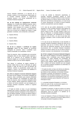 Documento con posibles errores digitalizado de la publicación original. Favor verificar con imagen.
No imprima este documento a menos que sea absolutamente necesario.
18 ~ Edición Especial N° 270 - Registro Oficial - Viernes 13 de febrero de 2015
licencia ambiental previamente a la ejecución de su
actividad, conforme a los procedimientos determinados en
la normativa ambiental aplicable, la categorización
ambiental nacional y las normas establecidas por la
Autoridad Ambiental Competente.
Art. 24 Del catálogo de categorización ambiental
nacional.- Es un listado de los diferentes proyectos, obras o
actividades existentes en el país, divididos en cuatro (4)
categorías, como resultado de un proceso de inventario,
selección, análisis técnico, depuración, y estratificación de
cada uno en función de la magnitud del impacto y riesgo
generados al ambiente, como se describe a continuación:
a) Impactos Mínimos
b) Impactos Bajos;
c) Impactos Medios;
d) Impactos Altos.
Art. 25 De la categoría I (certificado de registro
ambiental).- Dentro de esta categoría se encuentran
catalogados los proyectos, obras o actividades cuyos
impactos ambientales son considerados mínimos.
Todos los proyectos, obras o actividades que se encuentren
catalogados dentro de ésta categoría podrán registrarse a
través de la obtención de un certificado de registro
ambiental otorgado por la Autoridad Ambiental Competente
mediante el SUIA, sin ser de carácter obligatorio.
Para obtener, el certificado de registro ambiental, el
promotor deberá llenar en línea el formulario de registro
asignado a través del SUIA por parte del Ministerio del
Ambiente, conforme al procedimiento previsto para esta
categoría y acorde a los lincamientos que establezca la
Autoridad Ambiental Competente.
Art. 26 De la categoría II (Licencia Ambiental categoría
II).- Dentro de esta categoría, se encuentran catalogados los
proyectos, obras o actividades cuyos impactos ambientales
y/o riesgo ambiental, son considerados de impacto bajo.
Todos los proyectos, obras o actividades catalogados dentro
de ésta categoría, deberán regularizarse mediante el SUIA,
y obtener una licencia ambiental, que será otorgada por la
Autoridad Ambiental Competente, conforme al siguiente
procedimiento:
1. El Sujeto de Control, en base a la guía metodológica
elaborada para el efecto y disponible en línea, deberá remitir
a la Autoridad Ambiental Competente la Ficha Ambiental, el
Plan de Manejo Ambiental, el proceso de Difusión Pública y
los pagos por servicios administrativos, para su revisión y
análisis.
2. Una vez recibida la información especificada, la
Autoridad Ambiental Competente revisará la Ficha
Ambiental y el Plan de Manejo Ambiental incluido el proceso
de Difusión Pública en un término máximo de diez (10) días,
dentro del cual emitirá sus observaciones; y en caso de que
no existan observaciones, se emitirá la licencia ambiental
conforme al procedimiento para esta categoría.
3. En caso de que existan observaciones a la Ficha
Ambiental y/o Plan de Manejo Ambiental, estas deberán ser
notificadas al promotor, quien deberá absolverlas en el
término máximo de diez (10) días contados a partir de la
fecha de notificación. La Autoridad Ambiental Competente
revisará las respuestas a las observaciones en un término
máximo de cinco (5) días y en caso de que estas sean
absueltas, procederá a emitir la licencia dentro del mismo
término.
4. En caso de que las observaciones no sean absueltas, la
Autoridad Ambiental Competente notificará por última vez al
proponente, para que en el término máximo de diez (10)
días remita las respectivas respuestas. Una vez recibida la
documentación final, la Autoridad Ambiental Competente
emitirá en el término máximo de cinco (5) días la licencia o
archivará el proceso si las observaciones no son absueltas.
Art. 27 De la categoría III (Licencia Ambiental Categoría
III).- Dentro de esta categoría se encuentran catalogados los
proyectos, obras o actividades cuyos impactos negativos
ambientales y/o riesgo ambiental son considerados de
impacto medio. Todos los proyectos, obras o actividades
dentro de esta categoría, deberán regularizarse mediante el
SUIA y obtener una licencia ambiental que será otorgada
por la Autoridad Ambiental Competente de conformidad con
el siguiente procedimiento:
1. El sujeto de control, en base a los términos de referencia
y al documento de participación social estandarizados
que obtiene en línea, presentará a la Autoridad Ambiental
Competente: el borrador de la Declaración de Impacto
Ambiental, el Plan de Manejo Ambiental, la lista de actores
identificados, los mecanismos de participación social y de
convocatoria propuestos para el desarrollo del Proceso de
Participación Social.
2. La Autoridad Ambiental Competente, en el término
máximo de cuatro (4) días, se pronunciará respecto a la
documentación y propuesta presentadas.
3. Aprobada la propuesta, el sujeto de control en el término
máximo de trece (13) días deberá ejecutar el proceso de
participación social de acuerdo a lo aprobado por la
Autoridad Ambiental Competente.
4. Una vez finalizado el Proceso de Participación Social, el
sujeto de control o proponente del proyecto deberá remitir a
la Autoridad Ambiental Competente el informe
 