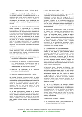 Documento con posibles errores digitalizado de la publicación original. Favor verificar con imagen.
No imprima este documento a menos que sea absolutamente necesario.
Edición Especial N° 270 - Registro Oficial - Viernes 13 de febrero de 2015 — 21
Art. 38 Estudios Ambientales Ex Post (EsA Ex Post).-
Son estudios ambientales que guardan el mismo fin que los
estudios ex ante y que permiten regularizar en términos
ambientales la ejecución de una obra o actividad en
funcionamiento, de conformidad con lo dispuesto en éste
instrumento jurídico y acorde a la Categorización Ambiental
Nacional.
Art. 39 Revisión de los estudios ambientales.-Comprende la
revisión cualitativa y cuantitativa de la información
presentada por el proponente y del informe del Proceso de
Participación Social del respectivo proyecto, sustentada en
el correspondiente informe técnico emitido por los técnicos
responsables de la revisión. Dicho informe de revisión debe
contar con la sumilla del coordinador de las unidades
competentes a cargo de la revisión de esta documentación.
La revisión de los estudios ambientales se efectuará a
través de un equipo multidisciplinario con la capacidad
técnica y experiencia suficientes para el análisis de la
información social y ambiental contenidos en los estudios
ambientales.
Art. 40 De las observaciones a los estudios ambientales.-
Durante la revisión y análisis de los estudios ambientales,
previo al pronunciamiento favorable, la Autoridad Ambiental
Competente podrá solicitar entre otros:
a) Modificación del proyecto, obra o actividad propuesto,
incluyendo las correspondientes alternativas;
b) Incorporación de alternativas no previstas inicialmente
en el estudio ambiental, siempre y cuando éstas no
cambien sustancialmente la naturaleza y/o el
dimensionamiento del proyecto, obra o actividad;
c) Realización de correcciones a la información
presentada en el estudio ambiental;
d) Realización de análisis complementarios o nuevos.
La Autoridad Ambiental Competente revisará el estudio
ambiental, emitirá observaciones por una vez, notificará al
proponente para que acoja sus observaciones y sobre estas
respuestas, la Autoridad Ambiental Competente podrá
requerir al proponente información adicional para su
aprobación final en una última ocasión. Si estas
observaciones no son absueltas en el segundo ciclo de
revisión, el proceso será archivado.
Art. 41 Del pronunciamiento favorable de los estudios
ambientales.- Si la Autoridad Ambiental considera que el
estudio ambiental presentado satisface las exigencias y
cumple con los requerimientos previstos en la normativa
ambiental aplicable y en las normas técnicas previstas para
cada categoría, emitirá mediante oficio pronunciamiento
favorable.
Art. 42 Del establecimiento de la póliza o garantía de fiel
cumplimiento del Plan de Manejo Ambiental.- La
regularización ambiental para las categorías III y IV
comprenderá, entre otras condiciones, el establecimiento de
una póliza o garantía de fiel cumplimiento del Plan de
Manejo Ambiental, equivalente al cien por ciento (100%) del
costo del mismo, para enfrentar posibles incumplimientos al
mismo, relacionadas con la ejecución de la actividad o
proyecto licenciado.
No se exigirá ésta garantía o póliza cuando los ejecutores
del proyecto, obra o actividad sean entidades del sector
público o empresas cuyo capital suscrito pertenezca, por lo
menos a las dos terceras partes, a entidades de derecho
público o de derecho privado con finalidad social o pública.
Sin embargo, la entidad ejecutora responderá administrativa
y civilmente por el cabal y oportuno cumplimiento del Plan
de Manejo Ambiental del proyecto, obra o actividad
licenciada y de las contingencias que puedan producir
daños ambientales o afectaciones a terceros, de acuerdo a
lo establecido en la normativa aplicable.
Art. 43 De la emisión de las licencias ambientales.-
Los proyectos, obras o actividades pertenecientes a la
categoría II, para obtener la licencia ambiental deberán
contar con la aprobación de la Ficha Ambiental y Plan de
Manejo Ambiental y haber realizado el pago que por
servicios administrativos corresponda; una vez verificada
esta información, la Autoridad Ambiental Competente emitirá
la licencia ambiental mediante Resolución motivada, en
donde constarán las obligaciones y las facultades que
deberán ser acogidas durante todas las fases del ciclo de
vida del proyecto, obra o actividad.
Los proyectos, obras o actividades pertenecientes a las
categorías III y IV, además del pronunciamiento favorable
de su estudio ambiental, deberán realizar los pagos que por
servicios administrativos correspondan, conforme a los
requerimientos previstos para cada categoría y deberán
entregar las garantías y pólizas establecidas en la normativa
ambiental aplicable; una vez que la Autoridad Ambiental
Competente verifique esta información, procederá a la
emisión de la correspondiente licencia ambiental mediante
Resolución motivada.
Art. 44 De la Resolución.- La Autoridad Ambiental
Competente notificará a los promotores de los proyectos,
obras o actividades de categoría II, III y IV con la emisión de
la licencia ambiental, en la que se detallará con claridad las
condiciones a las que se someterá el proyecto, obra o
actividad, durante todas las fases del mismo, así como las
facultades legales y reglamentarias para la operación del
proyecto, obra o actividad.
La Resolución de la categoría II contendrá:
a) Las consideraciones legales y técnicas que sirvieron de
base para el pronunciamiento favorable;
 