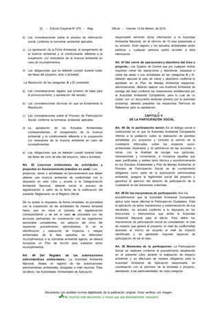 Documento con posibles errores digitalizado de la publicación original. Favor verificar con imagen.
No imprima este documento a menos que sea absolutamente necesario.
22 - Edición Especial N° 270 - Regi Oficial - Viernes 13 de febrero de 2015
b) Las consideraciones sobre el proceso de información
social, conforme la normativa ambiental aplicable;
c) La aprobación de la Ficha Ambiental, el otorgamiento de
la licencia ambiental y la condicionante referente a la
suspensión y/o revocatoria de la licencia ambiental en
caso de incumplimientos;
d) Las obligaciones que se deberán cumplir durante todas
las fases del proyecto, obra o actividad.
La Resolución de las categorías III y IV contendrá:
a) Las consideraciones legales que sirvieron de base para
el pronunciamiento y aprobación del estudio;
b) Las consideraciones técnicas en que se fundamenta la
Resolución;
c) Las consideraciones sobre el Proceso de Participación
Social, conforme la normativa ambiental aplicable;
d) La aprobación de los Estudios Ambientales
correspondientes, el otorgamiento de la licencia
ambiental y la condicionante referente a la suspensión
y/o revocatoria de la licencia ambiental en caso de
incumplimientos;
e) Las obligaciones que se deberán cumplir durante todas
las fases del ciclo de vida del proyecto, obra o actividad.
Art. 45 Licencias ambientales de actividades y
proyectos en funcionamiento (estudios ex post).- Los
proyectos, obras o actividades en funcionamiento que deban
obtener una licencia ambiental de conformidad con lo
dispuesto en este Libro y acorde a la Categorización
Ambiental Nacional, deberán iniciar el proceso de
regularización a partir de la fecha de la publicación del
presente Reglamento en el Registro Oficial.
De no acatar lo dispuesto de forma inmediata, se procederá
con la suspensión de las actividades de manera temporal
hasta que se inicie el proceso de regularización
correspondiente y de ser el caso se procederá con las
acciones pertinentes en coordinación con los organismos
sectoriales competentes, sin perjuicio del inicio del
respectivo procedimiento administrativo. Si en la
identificación y evaluación de impactos o riesgos
ambientales de la fase operativa, se detectaren
incumplimientos a la normativa ambiental vigente, se deberá
incorporar un Plan de Acción para subsanar estos
incumplimientos.
Art. 46 Del Registro de las autorizaciones
administrativas ambientales.- La Autoridad Ambiental
Nacional, llevará un registro de las autorizaciones
administrativas ambientales otorgadas a nivel nacional. Para
tal efecto, las Autoridades Ambientales de Aplicación
responsable remitirán dicha información a la Autoridad
Ambiental Nacional, en el término de 10 días posteriores a
su emisión. Este registro y los estudios ambientales serán
públicos y cualquier persona podrá acceder a ésta
información.
Art. 47 Del cierre de operaciones y abandono del área o
proyecto.- Los Sujetos de Control que por cualquier motivo
requieran cerrar las operaciones y abandonar, traspasar o
cerrar las áreas o sus actividades en las categorías III y IV,
deberán ejecutar el plan de cierre y abandono conforme lo
aprobado en el Plan de Manejo Ambiental respectivo;
adicionalmente, deberán realizar una Auditoría Ambiental de
entrega del área conforme los lineamientos establecidos por
la Autoridad Ambiental Competente, para lo cual de no
contar con un documento estándar provisto por la autoridad
ambiental, deberán presentar los respectivos Términos de
Referencia para su aprobación.
i
CAPITULO V
DE LA PARTICIPACIÓN SOCIAL
Art. 48 De la participación social- Es el diálogo social e
institucional en el que la Autoridad Ambiental Competente
informa a la población sobre la realización de posibles
actividades y/o proyectos y consulta la opinión de la
ciudadanía informada» sobre los impactos socio-
ambientales esperados y la pertinencia de las acciones a
tomar, con la finalidad de recoger sus opiniones,
observaciones y comentarios, e incorporar aquellas que
sean justificadas y viables tanto técnica y económicamente
en los Estudios Ambientales y Plan de Manejo Ambiental; el
Proceso de Participación Social es de cumplimiento
obligatorio como parte de la autorización administrativa
ambiental, asegura la legitimidad social del proyecto y
garantiza el ejercicio del derecho de participación de la
ciudadanía en las decisiones colectivas.
Art. 49 De los mecanismos de participación- Son los
procedimientos que la Autoridad Ambiental Competente
aplica para hacer efectiva la Participación Ciudadana. Para
la aplicación de estos mecanismos y sistematización de sus
resultados, se actuará conforme a lo dispuesto en los
Instructivos o Instrumentos que emita la Autoridad
Ambiental Nacional para el efecto. Para definir los
mecanismos de participación social se considerarán: el nivel
de impacto que genera el proyecto, el nivel de conflictividad
asociado al mismo de acuerdo al nivel de impacto
identificado y se generarán mayores espacios de
participación de ser el caso.
Art. 50 Momentos de la participación- La Participación
Social se realizará conforme al procedimiento establecido
en el presente Libro durante la evaluación de impacto
ambiental y se efectuará de manera obligatoria para la
Autoridad Ambiental de Aplicación responsable, en
coordinación con el promotor de la actividad o proyecto,
atendiendo a las particularidades de cada categoría.
 