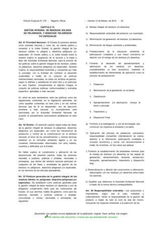 Documento con posibles errores digitalizado de la publicación original. Favor verificar con imagen.
No imprima este documento a menos que sea absolutamente necesario.
Edición Especial N° 270 - Registro Oficial
CAPÍTULO VI
GESTIÓN INTEGRAL DE RESIDUOS SOLIDOS
NO PELIGROSOS, Y DESECHOS PELIGROSOS'
Y/O ESPECIALES
Art. 51 Prioridad Nacional.- El Estado Ecuatoriano declara
como prioridad nacional y como tal, de interés público y
sometido a la tutela Estatal, la gestión integral de los
residuos sólidos no peligros y desechos peligrosos y/o
especiales. El interés público y la tutela estatal sobre la
materia implica la asignación de la rectoría y la tutela a
favor del Autoridad Ambiental Nacional, para la emisión de
las políticas sobre la gestión integral de los residuos .sólidos
no peligrosos, desechos peligrosos y/o especiales. También
implica, la responsabilidad extendida y compartida por toda
la sociedad, con la finalidad de contribuir al desarrollo
sustentable a través de un conjunto de políticas
intersectoriales nacionales, en todos los ámbitos de gestión,
según lo definido y establecido en este Libro y en particular
en este Capítulo. Complementan el régimen integral, el
conjunto de políticas públicas, institucionalidad y normativa
específica, aplicables a nivel nacional.
En virtud de esta declaratoria, tanto las políticas como las
regulaciones contenidas en la legislación pertinente, así
como aquellas contenidas en este Libro y en las normas
técnicas que de él se desprenden, son de ejecución
prioritaria a nivel nacional; su incumplimiento será
sancionado por la Autoridad Ambiental Nacional, de
acuerdo al procedimiento sancionatorio establecido en este
Libro.
Art. 52 Ámbito.- El presente capítulo regula todas las fases
de la gestión integral de residuos no peligrosos, desechos
peligrosos y/o especiales, así como los mecanismos de
prevención y control de la contaminación en el territorio
nacional, al tenor de los procedimientos y normas técnicas
previstos en la normativa ambiental vigente y en los
convenios internacionales relacionados con esta materia,
suseritos y ratificados por el Estado.
Se hallan sujetos al cumplimiento y aplicación de las
disposiciones del presente capítulo, todas las personas
naturales o jurídicas, públicas o privadas, nacionales o
extranjeras, que dentro del territorio nacional participen en
cualquiera de las fases y actividades de gestión de los
residuos no peligrosos, desechos peligrosos y/o especiales,
en los términos de los artículos precedentes.
Art. 53 Políticas generales de la gestión integral de los
residuos sólidos no peligrosos, desechos peligrosos y/o
especiales.- Se establecen como políticas generales para
la gestión integral de estos residuos y/o desechos y son de
obligatorio cumplimiento tanto para las instituciones del
Estado, en sus distintos niveles de gobierno, como para las
personas naturales o jurídicas públicas o privadas,
comunitarias o mixtas, nacionales o extranjeras, las
siguientes:
- Viernes 13 de febrero de 2015 - 23
a) Manejo integral de residuos y/o desechos;
b) Responsabilidad extendida del productor y/o importador;
c) Minimización de generación de residuos y/o desechos;
d) Minimización de riesgos sanitarios y ambientales;
e) Fortalecimiento de la educación ambiental, la
participación ciudadana y una mayor conciencia en
relación con el manejo de los residuos y/o desechos;
f) Fomento al desarrollo del aprovechamiento y
valorización de los residuos y/o desechos,
considerándolos un bien económico, mediante el
establecimiento de herramientas de aplicación como el
principio de jerarquización:
1. Prevención
2. Minimización de la generación en la fuente
3. Clasificación
4. Aprovechamiento y/o valorización, incluye el
reuso y reciclaje
5. Tratamiento y
6. Disposición Final.
g) Fomento a la investigación y uso de tecnologías que
minimicen los impactos al ambiente y la salud;
h) Aplicación del principio de prevención, precautorio,
responsabilidad compartida, internalización de costos,
derecho a la información, participación ciudadana e
inclusión económica y social, con reconocimientos a
través de incentivos, en los casos que aplique;
i) Fomento al establecimiento 'de estándares mínimos para
el manejo de residuos y/o desechos en las etapas de
generación, almacenamiento temporal, recolección,
transporte, aprovechamiento, tratamiento y disposición
final;
j) Sistematización y difusión del conocimiento e información,
relacionados con los residuos y/o desechos entre todos
los sectores;
k) Aquellas que determine la Autoridad Ambiental Nacional
a través de la norma técnica correspondiente.
Art. 54 Responsabilidad extendida.- Los productores o
importadores, según sea el caso, individual y
colectivamente, tienen la responsabilidad de la gestión del
producto a través de todo el ciclo de vida del mismo,
incluyendo los impactos inherentes a la selección de los
 