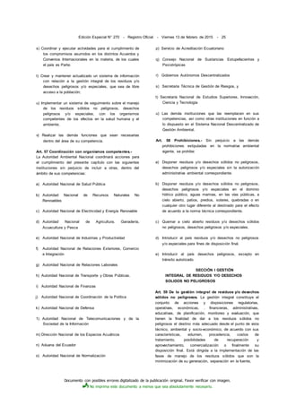 Documento con posibles errores digitalizado de la publicación original. Favor verificar con imagen.
No imprima este documento a menos que sea absolutamente necesario.
Edición Especial N° 270 - Registro Oficial - Viernes 13 de febrero de 2015 - 25
s) Coordinar y ejecutar actividades para el cumplimiento de
los compromisos asumidos en los distintos Acuerdos y
Convenios Internacionales en la materia, de los cuales
el país es Parte;
t) Crear y mantener actualizado un sistema de información
con relación a la gestión integral de los residuos y/o
desechos peligrosos y/o especiales, que sea de libre
acceso a la población;
u) Implementar un sistema de seguimiento sobre el manejo
de los residuos sólidos no peligrosos, desechos
peligrosos y/o especiales, con los organismos
competentes de los efectos en la salud humana y el
ambiente;
v) Realizar las demás funciones que sean necesarias
dentro del área de su competencia.
Art. 57 Coordinación con organismos competentes.-
La Autoridad Ambiental Nacional coordinará acciones para
el cumplimiento del presente capítulo con las siguientes
instituciones sin perjuicio de incluir a otras, dentro del
ámbito de sus competencias:
a) Autoridad Nacional de Salud Pública
b) Autoridad Nacional de Recursos Naturales No
Renovables
c) Autoridad Nacional de Electricidad y Energía Renovable
d) Autoridad Nacional de Agricultura, Ganadería,
Acuacultura y Pesca
e) Autoridad Nacional de Industrias y Productividad
f) Autoridad Nacional de Relaciones Exteriores, Comercio
e Integración
g) Autoridad Nacional de Relaciones Laborales
h) Autoridad Nacional de Transporte y Obras Públicas.
i) Autoridad Nacional de Finanzas
j) Autoridad Nacional de Coordinación de la Política
k) Autoridad Nacional de Defensa
1) Autoridad Nacional de Telecomunicaciones y de la
Sociedad de la Información
m) Dirección Nacional de los Espacios Acuáticos
n) Aduana del Ecuador
o) Autoridad Nacional de Normalización
p) Servicio de Acreditación Ecuatoriano
q) Consejo Nacional de Sustancias Estupefacientes y
Psicotrópicas
r) Gobiernos Autónomos Descentralizados
s) Secretaria Técnica de Gestión de Riesgos, y
t) Secretaría Nacional de Estudios Superiores, Innovación,
Ciencia y Tecnología
u) Las demás instituciones que las reemplacen en sus
competencias, así como otras instituciones en función a
lo dispuesto en el Sistema Nacional Descentralizado de
Gestión Ambiental.
Art. 58 Prohibiciones.- Sin perjuicio a las demás
prohibiciones estipuladas en la normativa ambiental
vigente, se prohibe:
a) Disponer residuos y/o desechos sólidos no peligrosos,
desechos peligrosos y/o especiales sin la autorización
administrativa ambiental correspondiente.
b) Disponer residuos y/o desechos sólidos no peligrosos,
desechos peligrosos y/o especiales en el dominio
hídrico público, aguas marinas, en las vías públicas, a
cielo abierto, patios, predios, solares, quebradas o en
cualquier otro lugar diferente al destinado para el efecto
de acuerdo a la norma técnica correspondiente.
c) Quemar a cielo abierto residuos y/o desechos sólidos
no peligrosos, desechos peligrosos y/o especiales.
d) Introducir al país residuos y/o desechos no peligrosos
y/o especiales para fines de disposición final.
e) Introducir al país desechos peligrosos, excepto en
tránsito autorizado.
SECCIÓN I GESTIÓN
INTEGRAL DE RESIDUOS Y/O DESECHOS
SOLIDOS NO PELIGROSOS
Art. 59 De la gestión integral de residuos y/o desechos
sólidos no peligrosos. La gestión integral constituye el
conjunto de acciones y disposiciones regulatorias,
operativas, económicas, . financieras, administrativas,
educativas, de planificación, monitoreo y evaluación, que
tienen la finalidad de dar a los residuos sólidos no
peligrosos el destino más adecuado desde el punto de vista
técnico, ambiental y socio-económico, de acuerdo con sus
características, volumen, procedencia, costos de
tratamiento, posibilidades de recuperación y
aprovechamiento, comercialización o finalmente su
disposición final. Está dirigida a la implementación de las
fases de manejo de los residuos sólidos que son la
minimización de su generación, separación en la fuente,
 