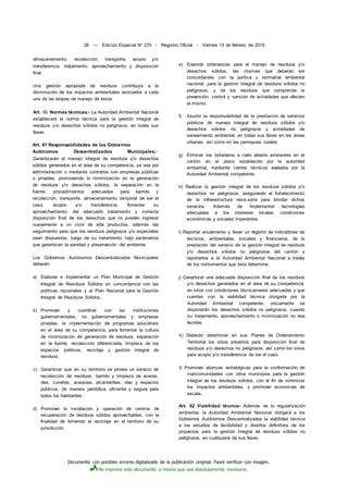 Documento con posibles errores digitalizado de la publicación original. Favor verificar con imagen.
No imprima este documento a menos que sea absolutamente necesario.
26 — Edición Especial N° 270 - Registro Oficial - Viernes 13 de febrero de 2015
almacenamiento, recolección, transporte, acopio y/o
transferencia, tratamiento, aprovechamiento y disposición
final.
Una gestión apropiada de residuos contribuye a la
disminución de los impactos ambientales asociados a cada
una de las etapas de manejo de éstos.
Art. 60 Normas técnicas.- La Autoridad Ambiental Nacional
establecerá la norma técnica para la gestión integral de
residuos y/o desechos sólidos no peligrosos, en todas sus
fases.
Art. 61 Responsabilidades de los Gobiernos
Autónomos Descentralizados Municipales.-
Garantizarán el manejo integral de residuos y/o desechos
sólidos generados en el área de su competencia, ya sea por
administración o mediante contratos con empresas públicas
o privadas; promoviendo la minimización en la generación
de residuos y/o desechos sólidos, la separación en la
fuente, procedimientos adecuados para barrido y
recolección, transporte, almacenamiento temporal de ser el
caso, acopio y/o transferencia; fomentar su
aprovechamiento, dar adecuado tratamiento y correcta
disposición final de los desechos que no pueden ingresar
nuevamente a un ciclo de vida productivo; además dar
seguimiento para que los residuos peligrosos y/o especiales
sean dispuestos, luego de su tratamiento, bajo parámetros
que garanticen la sanidad y preservación del ambiente.
Los Gobiernos Autónomos Descentralizados Municipales
deberán:
a) Elaborar e ímplementar un Plan Municipal de Gestión
Integral de Residuos Sólidos en concordancia con las
políticas nacionales y al Plan Nacional para la Gestión
Integral de Residuos Sólidos.
b) Promover y coordinar con las instituciones
gubernamentales, no gubernamentales y empresas
privadas, la implementación de programas educativos
en el área de su competencia, para fomentar la cultura
de minimización de generación de residuos, separación
en la fuente, recolección diferenciada, limpieza de los
espacios públicos, reciclaje y gestión integral de
residuos.
c) Garantizar que en su territorio se provea un servicio de
recolección de residuos, barrido y limpieza de aceras,
vías, cunetas, acequias, alcantarillas, vías y espacios
públicos, de manera periódica, eficiente y segura para
todos los habitantes.
d) Promover la instalación y operación de centros de
recuperación de residuos sólidos aprovechables, con la
finalidad de fomentar el reciclaje en el territorio de su
jurisdicción.
e) Elaborar ordenanzas para el manejo de residuos y/o
desechos sólidos, las mismas que deberán ser
concordantes con la política y normativa ambiental
nacional, para la gestión integral de residuos sólidos no
peligrosos, y de los residuos que comprende la
prevención, control y sanción de actividades que afecten
al mismo.
f) Asumir la responsabilidad de la prestación de servicios
públicos de manejo integral de residuos sólidos y/o
desechos sólidos no peligrosos y actividades de
saneamiento ambiental, en todas sus fases en las áreas
urbanas, así como en las parroquias rurales
g) Eliminar los botaderos a cielo abierto existentes en el
cantón en el plazo establecido por la autoridad
ambiental, mediante cierres técnicos avalados por la
Autoridad Ambiental competente.
h) Realizar la gestión integral de los residuos sólidos y/o
desechos no peligrosos, asegurando el fortalecimiento
de la infraestructura nece.saria para brindar dichos
servicios. Además de Ímplementar tecnologías
adecuadas a los intereses locales, condiciones
económicas y sociales imperantes.
i) Reportar anualmente y llevar un registro de indicadores de
técnicos, ambientales, sociales y financieros, de la
prestación del servicio de la gestión integral de residuos
y/o desechos sólidos no peligrosos del cantón y
reportarlos a la Autoridad Ambiental Nacional a través
de los instrumentos que ésta determine.
j) Garantizar una adecuada disposición final de los residuos
y/o desechos generados en el área de su competencia,
en sitos con condiciones técnicamente adecuadas y que
cuenten con la viabilidad técnica otorgada por la
Autoridad Ambiental competente, únicamente se
dispondrán los desechos sólidos no peligrosos, cuando
su tratamiento, aprovechamiento o minimización no sea
factible.
k) Deberán determinar en sus Planes de Ordenamiento
Territorial los sitios previstos para disposición final de
residuos y/o desechos no peligrosos, así como los sitios
para acopio y/o transferencia de ser el caso.
I) Promover alianzas estratégicas para la conformación de
mancomunidades con otros municipios para la gestión
integral de los residuos sólidos, con el fin de minimizar
los impactos ambientales, y promover economías de
escala.
Art. 62 Viabilidad técnica- Además de la regularización
ambiental, la Autoridad Ambiental Nacional otorgará a los
Gobiernos Autónomos Descentralizados la viabilidad técnica
a los estudios de factibilidad y diseños definitivos de los
proyectos para la gestión integral de residuos sólidos no
peligrosos, en cualquiera de sus fases.
 