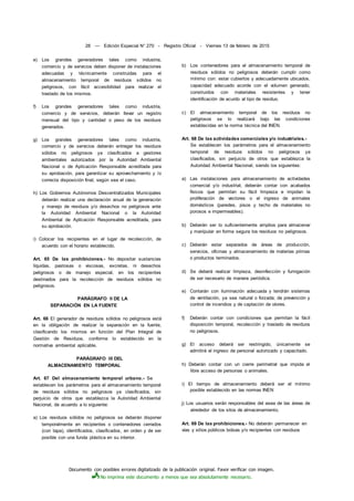 Documento con posibles errores digitalizado de la publicación original. Favor verificar con imagen.
No imprima este documento a menos que sea absolutamente necesario.
28 — Edición Especial N° 270 - Registro Oficial - Viernes 13 de febrero de 2015
e) Los grandes generadores tales como industria,
comercio y de servicios deben disponer de instalaciones
adecuadas y técnicamente construidas para el
almacenamiento temporal de residuos sólidos no
peligrosos, con fácil accesibilidad para realizar el
traslado de los mismos.
f) Los grandes generadores tales como industria,
comercio y de servicios, deberán llevar un registro
mensual del tipo y cantidad o peso de los residuos
generados.
g) Los grandes generadores tales como industria,
comercio y de servicios deberán entregar los residuos
sólidos no peligrosos ya clasificados a gestores
ambientales autorizados por la Autoridad Ambiental
Nacional o de Aplicación Responsable acreditada para
su aprobación, para garantizar su aprovechamiento y /o
correcta disposición final, según sea el caso.
h) Los Gobiernos Autónomos Descentralizados Municipales
deberán realizar una declaración anual de la generación
y manejo de residuos y/o desechos no peligrosos ante
la Autoridad Ambiental Nacional o la Autoridad
Ambiental de Aplicación Responsable acreditada, para
su aprobación.
i) Colocar los recipientes en el lugar de recolección, de
acuerdo con el horario establecido.
Art. 65 De las prohibiciones.- No depositar sustancias
líquidas, pastosas o viscosas, excretas, ni desechos
peligrosos o de manejo especial, en los recipientes
destinados para la recolección de residuos sólidos no
peligrosos.
PARÁGRAFO II DE LA
SEPARACIÓN EN LA FUENTE
Art. 66 El generador de residuos sólidos no peligrosos está
en la obligación de realizar la separación en la fuente,
clasificando los mismos en función del Plan Integral de
Gestión de Residuos, conforme lo establecido en la
normativa ambiental aplicable.
PARÁGRAFO III DEL
ALMACENAMIENTO TEMPORAL
Art. 67 Del almacenamiento temporal urbano.- Se
establecen los parámetros para el almacenamiento temporal
de residuos sólidos no peligrosos ya clasificados, sin
perjuicio de otros que establezca la Autoridad Ambiental
Nacional, de acuerdo a lo siguiente:
a) Los residuos sólidos no peligrosos se deberán disponer
temporalmente en recipientes o contenedores cerrados
(con tapa), identificados, clasificados, en orden y de ser
posible con una funda plástica en su interior.
b) Los contenedores para el almacenamiento temporal de
residuos sólidos no peligrosos deberán cumplir como
mínimo con: estar cubiertos y adecuadamente ubicados,
capacidad adecuado acorde con el volumen generado,
construidos con materiales resistentes y tener
identificación de acurdo al tipo de residuo.
c) El almacenamiento temporal de los residuos no
peligrosos se lo realizará bajo las condiciones
establecidas en la norma técnica del INEN.
Art. 68 De las actividades comerciales y/o industriales.-
Se establecen los parámetros para el almacenamiento
temporal de residuos sólidos no peligrosos ya
clasificados, sin perjuicio de otros que establezca la
Autoridad Ambiental Nacional, siendo los siguientes:
a) Las instalaciones para almacenamiento de actividades
comercial y/o industrial, deberán contar con acabados
físicos que permitan su fácil limpieza e impidan la
proliferación de vectores o el ingreso de animales
domésticos (paredes, pisos y techo de materiales no
porosos e impermeables).
b) Deberán ser lo suficientemente amplios para almacenar
y manipular en forma segura los residuos no peligrosos.
c) Deberán estar separados de áreas de producción,
servicios, oficinas y almacenamiento de materias primas
o productos terminados.
d) Se deberá realizar limpieza, desinfección y fumigación
de ser necesario de manera periódica.
e) Contarán con iluminación adecuada y tendrán sistemas
de ventilación, ya sea natural o forzada; de prevención y
control de incendios y de captación de olores.
f) Deberán contar con condiciones que permitan la fácil
disposición temporal, recolección y traslado de residuos
no peligrosos.
g) El acceso deberá ser restringido, únicamente se
admitirá el ingreso de personal autorizado y capacitado.
h) Deberán contar con un cierre perimetral que impida el
libre acceso de personas o animales.
i) El tiempo de almacenamiento deberá ser el mínimo
posible establecido en las normas INEN
j) Los usuarios serán responsables del asea de las áreas de
alrededor de los sitos de almacenamiento.
Art. 69 De las prohibiciones.- No deberán permanecer en
vías y sitios públicos bolsas y/o recipientes con residuos
 