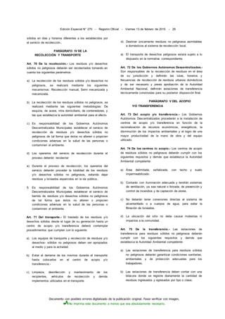 Documento con posibles errores digitalizado de la publicación original. Favor verificar con imagen.
No imprima este documento a menos que sea absolutamente necesario.
Edición Especial N° 270 - Registro Oficial - Viernes 13 de febrero de 2015 - 29
sólidos en días y horarios diferentes a los establecidos por
el servicio de recolección..
PARÁGRAFO IV DE LA
RECOLECCIÓN Y TRANSPORTE
Art. 70 De la recolección.- Los residuos y/o desechos
sólidos no peligrosos deberán ser recolectados tomando en
cuenta los siguientes parámetros:
a) La recolección de los residuos sólidos y/o desechos no
peligrosos, se realizará mediante los siguientes
mecanismos: Recolección manual, Semi mecanizada y
mecanizada.
b) La recolección de los residuos sólidos no peligrosos, se
realizará mediante las siguientes metodologías: De
esquina, de acera, intra domiciliario, de contenedores, y
las que establezca la autoridad ambiental para el efecto.
c) Es responsabilidad de los Gobiernos Autónomos
Descentralizados Municipales establecer el servicio de
recolección de residuos y/o desechos sólidos no
peligrosos de tal forma que éstos no alteren o propicien
condiciones adversas en la salud de las personas o
contaminen el ambiente.
d) Los operarios del servicio de recolección durante el
proceso deberán recolectar
e) Durante el proceso de recolección, los operarios del
servicio deberán proceder la totalidad de los residuos
y/o desechos sólidos no peligrosos, evitando dejar
residuos y lixiviados esparcidos en la vía pública..
f) Es responsabilidad de los Gobiernos Autónomos
Descentralizados Municipales establecer el servicio de
barrido de residuos y/o desechos sólidos no peligrosos
de tal forma que éstos no alteren o propicien
condiciones adversas en la salud de las personas o
contaminen el ambiente.
Art. 71 Del transporte.- El traslado de los residuos y/o
desechos sólidos desde el lugar de su generación hasta un
centro de acopio y/o transferencia deberá contemplar
procedimientos que cumplan con lo siguiente:
a) Los equipos de transporte y recolección de residuos y/o
desechos- sólidos no peligrosos deben ser apropiados
al medio y para la actividad.
b) Evitar el derrame de los mismos durante el transporte
hasta colocarlos en el centro de acopio y/o
transferencia.-
c) Limpieza, desinfección y mantenimiento de los
recipientes, vehículos de recolección y demás
implementos utilizados en el transporte.
d) Destinar únicamente residuos no peligrosos asimilables
a domésticos al sistema de recolección local.
e) El transporte de desechos peligrosos estará sujeto a lo
dispuesto en la normativa correspondiente.
Art. 72 De los Gobiernos Autónomos Descentralizados.-
Son responsables de la recolección de residuos en el área
de su jurisdicción y definirán las rutas, horarios y
frecuencias de recolección de residuos urbanos domésticos
y de ser necesario y previa aprobación de la Autoridad
Ambiental Nacional, definirán estaciones de transferencia
técnicamente construidas para su posterior disposición final.
PARÁGRAFO V DEL ACOPIO
Y/O TRANSFERENCIA
Art. 73 Del acopio y/o transferencia.- Los Gobiernos
Autónomos Descentralizados procederán a la instalación de
centros de acopio y/o transferencia en función de la
racionalización de recursos económicos, energéticos, la
disminución de los impactos ambientales y el logro de una
mayor productividad de la mano de obra y del equipo
utilizado.
Art. 74 De los centros de acopio.- Los centros de acopio
de residuos sólidos no peligrosos deberán cumplir con los
siguientes requisitos y demás que establezca la Autoridad
Ambiental competente:
a) Área delimitada, señalizada, con techo y suelo
impermeabilizado.
b) Contarán con iluminación adecuada y tendrán sistemas
de ventilación, ya sea natural o forzada; de prevención y
control de incendios y de captación de olores.
c) No deberán tener conexiones directas al sistema de
alcantarillado o a cuerpos de agua, para evitar la
filtración de lixiviados.
d) La ubicación del sitio no debe causar molestias ni
impactos a la comunidad.
Art. 75 De la transferencia.- Las estaciones de
transferencia para residuos sólidos no peligrosos deberán
cumplir con los siguientes requisitos y demás que
establezca la Autoridad Ambiental competente:
a) Las estaciones de transferencia para residuos sólidos
no peligrosos deberán garantizar condiciones sanitarias,
ambientales y de protección adecuadas para los
trabajadores.
b) Las estaciones de transferencia deben contar con una
bitácora donde se registre diariamente la cantidad de
residuos ingresados y egresados por tipo o clase.
 