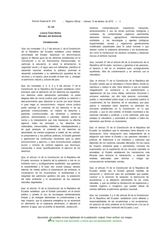 Documento con posibles errores digitalizado de la publicación original. Favor verificar con imagen.
No imprima este documento a menos que sea absolutamente necesario.
Edición Especial N° 270 - Registro Oficial - Viernes 13 de febrero de 2015 — 3
Ño. 028
Lorena Tapia Núñez
Ministra del Ambiente
Considerando:
Que, los numerales 1,5 y 7 del artículo 3, de la Constitución
de la República del Ecuador establece como deberes
primordiales del Estado: Garantizar sin discriminación
alguna el efectivo goce de los derechos establecidos en la
Constitución y en los Instrumentos Internacionales, en
particular la educación, la salud, la alimentación, la
seguridad social y el agua para sus habitantes; planificar el
desarrollo nacional, erradicar la pobreza, promover el
desarrollo sustentable y la redistribución equitativa de los
recursos y la riqueza, para acceder al buen vivir; y, proteger
el patrimonio natural y cultural del país;
Que, los numerales 3, 4, 5, 6 y 8 del artículo 11 de la
Constitución de la República del Ecuador establecen como
principios para la aplicación de los derechos los siguientes:
Los derechos serán plenamente justiciables; no podrá
alegarse falta de norma jurídica para justificar su violación o
desconocimiento para desechar la acción por esos hechos
ni para negar su reconocimiento; ninguna norma jurídica
podrá restringir el contenido de los derechos ni de las
garantías constitucionales; en materia de derechos y
garantías constitucionales, las servidoras y servidores
públicos, administrativos o judiciales, deberán aplicar la
norma y la interpretación que más favorezcan su efectiva
vigencia, todos los principios y los derechos son
inalienables, irrenunciables, indivisibles, interdependientes y
de igual jerarquía; el contenido de los derechos se
desarrollará de manera progresiva a través de las normas,
la jurisprudencia y las políticas públicas; el Estado generará
y garantizará las condiciones necesarias para su pleno
reconocimiento y ejercicio; y será inconstitucional cualquier
acción u omisión de carácter regresivo que disminuya,
menoscabe o anule injustificadamente el ejercicio de los
derechos;
Que, el artículo 14 de la Constitución de la República del
Ecuador reconoce: el derecho de la población a vivir en un
ambiente sano y ecológicamente equilibrado, que garantice
la sostenibilidad y el buen vivir, sumak kawsay; declara
además de interés público la preservación del ambiente, la
conservación de los ecosistemas, la biodiversidad y la
integridad del patrimonio genético del país, la prevención
del daño ambiental y la recuperación de los espacios
naturales degradados;
Que, el artículo 15 de la Constitución de la República del
Ecuador establece: que el Estado promoverá, en el sector
público y privado el uso de tecnologías ambientalmente
limpias y de energías alternativas no contaminantes y de
bajo impacto; que la soberanía energética no se alcanzará
en detrimento de la soberanía alimentaria, ni afectará el
derecho al agua; que se prohibe el desarrollo, producción,
tenencia, comercialización, importación, transporte,
almacenamiento y uso de armas químicas, biológicas y
nucleares, de contaminantes orgánicos persistentes
altamente tóxicos, agroquímicos internacionalmente
prohibidos, y las tecnologías y agentes biológicos
experimentales nocivos y organismos genéticamente
modificados perjudiciales para la salud humana o que
atenten contra la soberanía alimentaria o los ecosistemas,
así como la introducción de residuos nucleares y desechos
tóxicos al territorio nacional;
Que, numeral 27 del el artículo 66 de la Constitución de la
República del Ecuador, reconoce y garantiza a las personas,
el derecho a vivir en un ambiente sano, ecológicamente
equilibrado, libre de contaminación y en armonía con la
naturaleza;
Que, el artículo 71 de la Constitución de la República del
Ecuador señala que la naturaleza o Pacha Mama, donde se
reproduce y realiza la vida, tiene derecho a que se respete
integralmente sú existencia y el mantenimiento y
regeneración de sus ciclos vitales, estructura, funciones y
procesos evolutivos, por ello toda persona, comunidad,
pueblo o nacionalidad podrá exigir a la autoridad pública el
cumplimiento de los derechos de la naturaleza; que para
aplicar e interpretar estos derechos se observará los
principios establecidos en la Constitución, en lo que
proceda; y que en ese sentido, el Estado incentivará a las
personas naturales y jurídicas, y a los colectivos, para que
protejan la naturaleza, y promoverá el respeto a todos los
elementos que forman un ecosistema;
Que, el artículo 72 de la Constitución de la República del
Ecuador se establece que la naturaleza tiene derecho a la
restauración. Esta restauración será independiente de la
obligación que tienen el Estado y las personas naturales o
jurídicas de Indemnizar a los individuos y colectivos que
dependan de los sistemas naturales afectados. En los casos
de impacto ambiental grave o permanente, incluidos los
ocasionados por la explotación de los recursos naturales no
renovables, el Estado establecerá los mecanismos más
eficaces para alcanzar la restauración, y adoptará las
medidas adecuadas para eliminar o mitigar las.
consecuencias ambientales nocivas;
Que, el artículo 73 de la Constitución de la República del
Ecuador señala que el Estado aplicará medidas de
precaución y restricción para las actividades que puedan
conducir a la extinción de especies, la destrucción de
ecosistemas o la alteración permanente de los ciclos
naturales; y que se prohibe la introducción de organismos y
material orgánico e inorgánico que puedan alterar de
manera definitiva el patrimonio genético nacional;
Que, los numerales 3 y 6 del artículo 83 de la Constitución
de la República del Ecuador, establecen como deberes y
responsabilidades de las ecuatorianas y los ecuatorianos,
sin perjuicio de otros previstos en la Constitución y.la Ley el
defender la integridad territorial del Ecuador y sus
 