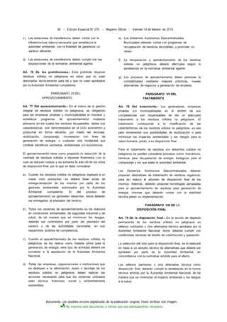 Documento con posibles errores digitalizado de la publicación original. Favor verificar con imagen.
No imprima este documento a menos que sea absolutamente necesario.
30 - Edición Especial N° 270 - Registro Oficial - Viernes 13 de febrero de 2015
c) Las estaciones de transferencia deben contar con la
infraestructura básica necesaria que establezca la
autoridad ambiental, con la finalidad de garantizar un
servicio eficiente.
d) Las estaciones de transferencia deben cumplir con las
disposiciones de la normativa ambiental vigente.
Art. 76 De las prohibiciones.- Está prohibido disponer
residuos sólidos no peligrosos en sitios que no sean
destinados técnicamente para tal y que no sean aprobados
por la Autoridad Ambiental competente.
PARÁGRAFO VI DEL
APROVECHAMIENTO
Art. 77 Del aprovechamiento.- En el marco de la gestión
integral de residuos sólidos no peligrosos, es obligatorio
para las empresas privadas y municipalidades el impulsar y
establecer programas de aprovechamiento mediante
procesos en los cuales los residuos recuperados, dadas sus
características, son reincorporados en el ciclo económico y
productivo en forma eficiente, por medio del reciclaje,
reutilización, compostaje, incineración con fines de
generación de energía, o cualquier otra modalidad que
conlleve beneficios sanitarios, ambientales y/o económicos.
El aprovechamiento tiene como propósito la reducción de la
cantidad de residuos sólidos a disponer finalmente; con lo
cual se reducen costos y se aumenta la vida útil de los sitios
de disposición final, por lo que se debe considerar:
a) Cuando los residuos sólidos no peligrosos ingresen a un
nuevo ciclo productivo, se deberá llevar actas de
entrega-recepción de los mismos por parte de los
gestores ambientales autorizados por la Autoridad
Ambiental competente. Si del proceso de
aprovechamiento se generaren desechos, éstos deberán
ser entregados al prestador del servicio.
b) Todos los sistemas de aprovechamiento se los realizará
en condiciones ambientales, de seguridad industrial y de
salud, de tal manera que se minimicen los riesgos;
deberán ser controlados por parte del prestador del
servicio y de las autoridades nacionales, en sus
respectivos ámbitos de competencia.
c) Cuando el aprovechamiento de los residuos sólidos no
peligrosos se los realice como materia prima para la
generación de energía, este tipo de actividad deberá ser
sometido a la aprobación de la Autoridad Ambiental
Nacional.
d) Todas las empresas, organizaciones o instituciones que
se dediquen a la valorización, reuso o reciclaje de los
residuos sólidos no peligrosos deben realizar las
acciones necesarias para que los sistemas utilizados
sean técnica, financiera, social y ambientalmente
sostenibles.
e) Los Gobiernos Autónomos Descentralizados
Municipales deberán contar con programas de
recuperación de residuos reciclables, y promover su
reuso.
f) La recuperación y aprovechamiento de los residuos
sólidos no peligrosos deberá efectuase según lo
establecido en la normativa ambiental vigente.
g) Los procesos de aprovechamiento deben promover la
competitividad mediante mejores prácticas, nuevas
alternativas de negocios y generación de empleos.
PARÁGRAFO VII DEL
TRATAMIENTO
Art. 78 Del tratamiento.- Los generadores, empresas
privadas y/o municipalidades en el ámbito de sus
competencias son responsables de dar un adecuado
tratamiento a los residuos sólidos no peligrosos. El
tratamiento corresponde a la modificación de las
características de los residuos sólidos no peligrosos, ya sea
para incrementar sus posibilidades de reutilización o para
minimizar los impactos ambientales y los riesgos para la
salud humana, previo a su disposición final.
Para el tratamiento de residuos y/o desechos sólidos no
peligrosos se pueden considerar procesos como: mecánicos,
térmicos para recuperación de energía, biológicos para el
compostaje y los que avale la autoridad ambiental.
Los Gobiernos Autónomos Descentralizados deberán
proponer alternativas de tratamiento de residuos orgánicos,
para así reducir el volumen de disposición final de los
mismos. Además, deberán proponer tecnologías apropiadas
para el aprovechamiento de residuos para generación de
energía, mismas que deberán contar con la viabilidad
técnica previo su implementación.
PARÁGRAFO VIII DE LA
DISPOSICIÓN FINAL
Art. 79 De la disposición final.- Es la acción de depósito
permanente de los residuos sólidos no peligrosos en
rellenos sanitarios u otra alternativa técnica aprobada por la
Autoridad Ambiental Nacional; éstos deberán cumplir con
condiciones técnicas de diseño de construcción y operación.
La selección del sitio para la disposición final, se lo realizará
en base a un estudio técnico de alternativas que deberá ser
aprobado por parte de la Autoridad Ambiental, en
concordancia con la normativa emitida para el efecto.
Los rellenos sanitarios u otra alternativa técnica como
disposición final, deberán cumplir lo establecido en la norma
técnica emitida por la Autoridad Ambiental Nacional, de tal
manera que se minimicen el impacto ambiental y los riesgos
a la salud.
 
