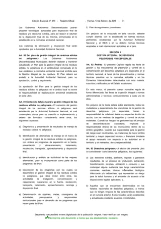 Documento con posibles errores digitalizado de la publicación original. Favor verificar con imagen.
No imprima este documento a menos que sea absolutamente necesario.
Edición Especial N° 270 - Registro Oficial - Viernes 13 de febrero de 2015 — 31
Los Gobiernos Autónomos Descentralizados podrán
proponer tecnologías apropiadas para disposición final de
residuos y/o desechos sólidos, para así reducir el volumen
de la disposición final de los mismos, enmarcadas en lo
establecido en la normativa ambiental nacional.
Los sistemas de eliminación y disposición final serán
aprobados por la Autoridad Ambiental Nacional.
Art. 80 Del plan de gestión integral de residuos sólidos
no peligrosos.- Los Gobiernos Autónomos
Descentralizados Municipales deberán elaborar y mantener
actualizado un Plan para la gestión integral de los residuos
sólidos no peligrosos en el ámbito.local, enmarcado en lo
que establece la normativa ambiental nacional emitida para
la Gestión Integral de los residuos. El Plan deberá ser
enviado a la Autoridad Ambiental Nacional, para su
aprobación, control y seguimiento.
La aprobación del Plan para la gestión integral de los
residuos sólidos no peligrosos en el ámbito local no exime
la responsabilidad de regularización ambiental establecida
en este Libro.
Art. 81 Contenido del plan para la gestión integral de los
residuos sólidos no peligrosos.- El contenido del gestión
integral de los residuos sólidos no peligrosos será
establecido por la Autoridad Ambiental Nacional, el cual
contemplará plazos para su creación e implementación y
deberá ser formulado considerando entre otros, los
siguientes aspectos:
a) Diagnóstico y presentación de resultados de manejo de
residuos sólidos no peligrosos.
b) Identificación de alternativas de manejo en el marco de
la gestión integral de los residuos sólidos no peligrosos,
con énfasis en programas de separación en la fuente,
presentación y almacenamiento, tratamiento,
recolección, transporte, .aprovechamiento y disposición
final.
c) Identificación y análisis de factibilidad de las mejores
alternativas, para su incorporación como parte de los
programas del Plan.
d) Descripción de los programas con los cuales se
desarrollará el gestión integral de los residuos sólidos
no peligrosos, que debe incluir entre otros, las
actividades de divulgación, concientización y
capacitación, separación en la fuente, recolección,
transporte, tratamiento, aprovechamiento, reciclaje y
disposición final.
e) Determinación de objetivos, metas, cronograma de
actividades, presupuestos y responsables
institucionales para el desarrollo de los programas que
hacen parte del Plan.
f) Plan de seguimiento y monitoreo.
Sin perjuicio de lo estipulado en esta sección, deberán
cumplir además con lo establecido en normas técnicas
pertinentes establecidas por la Autoridad Ambiental
Nacional y el INEN o en su defecto normas técnicas
aceptadas a nivel internacional aplicables en el país.
SECCIÓN II
GESTIÓN INTEGRAL DE DESECHOS
PELIGROSOS Y/O ESPECIALES
Art. 82 Ámbito.- El presente Capítulo regula las fases de
gestión y los mecanismos de prevención y control de la
contaminación por desechos peligrosos y/o especiales en el
territorio nacional, al tenor de los procedimientos y normas
técnicas previstos en la normativa aplicable y en los
Convenios Internacionales relacionados con esta materia,
suscritos y ratificados por el Estado ecuatoriano.
En este marco, el presente cuerpo normativo regula de
forma diferenciada, las fases de la gestión integral y normas
administrativas y técnicas correspondientes a cada uno de
ellos.
Sin perjuicio de la tutela estatal sobre elambiente, todos los
ciudadanos y especialmente los promotores de la gestión de
desechos peligrosos y/o especiales, tienen la
responsabilidad de colaborar desde su respectivo ámbito de
acción, con las medidas de seguridad y control de dichos
materiales. Cuando los riesgos se gestionen bajo el principio
de descentralización subsidiaria, implicará la
responsabilidad directa de las instituciones dentro de su
ámbito geográfico. Cuando sus capacidades para la gestión
del riesgo sean insuficientes, las instancias de mayor ámbito
territorial y mayor capacidad técnica y financiera brindarán
el apoyo necesario con respecto a su autoridad en el
territorio y sin relevarlos, de su responsabilidad.
Art. 83 Desechos peligrosos.- A efectos del presente Libro
se considerarán como desechos peligrosos, los siguientes:
a) Los desechos sólidos, pastosos, líquidos o gaseosos
resultantes de un proceso de producción, extracción,
transformación, reciclaje, utilización o consumo y que
contengan alguna sustancia que tenga características
corrosivas, reactivas, tóxicas, inflamables, biológico-
infecciosás y/o radioactivas, que representen un riesgo
para la salud humana y el ambiente de acuerdo a las
disposiciones legales aplicables; y,
b) Aquellos que se encuentran determinados en los
listados nacionales de desechos peligrosos, a menos
que no tengan ninguna de las características descritas
en el numeral anterior. Estos listados serán establecidos
y actualizados mediante acuerdos ministeriales,
 