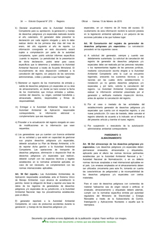 Documento con posibles errores digitalizado de la publicación original. Favor verificar con imagen.
No imprima este documento a menos que sea absolutamente necesario.
34 — Edición Especial N° 270 - Registro Oficial - Viernes 13 de febrero de 2015
k) Declarar anualmente ante la Autoridad Ambiental
Competente para su aprobación, la generación y manejo
de desechos peligrosos y/o especiales realizada durante
el año calendario. El generador debe presentar la
declaración por cada registro otorgado y esto lo debe
realizar dentro de los primeros diez días del mes de
enero, del año siguiente al año de reporte. La
información consignada en este documento estará
sujeta a comprobación por parte de la autoridad
competente, quien podrá solicitar informes específicos
.cuando lo requiera. La periodicidad de la presentación
de dicha declaración, podrá variar para casos
específicos que lo determine y establezca la Autoridad
Ambiental Nacional a través de Acuerdo Ministerial. El
incumplimiento de ésta disposición conllevará a la
cancelación del registro, sin perjuicio de las sanciones
administrativas, civiles y penales a que hubiere lugar;
1) Mantener un registro de los movimientos de entrada y
salida de desechos peligrosos y/o especiales en su área
de almacenamiento, en donde se hará constar la fecha
de los movimientos que incluya entradas y salidas,
nombre del desecho, su origen, cantidad transferida y
almacenada, destino, responsables y firmas de
responsabilidad;
m) Entregar a la Autoridad Ambiental Nacional o la
Autoridad Ambiental de Aplicación responsable
correspondiente, la información adicional o
complementaria que sea requerida;
n) Proceder a la actualización del registro otorgado en caso
de modificaciones en la información que sean
requeridos;
o) Los generadores que ya cuenten con licencia ambiental
de su actividad y que estén en capacidad de gestionar
sus propios desechos peligrosos y/o especiales,
deberán actualizar su Plan de Manejo Ambiental, a fin
de reportar dicha gestión a la Autoridad Ambiental
Competente. Las operaciones de transporte de
desechos peligrosos, eliminación o disposición final de
desechos peligrosos y/o especiales que realicen,
deberán cumplir con los aspectos técnicos y legales
establecidos en la normativa ambiental aplicable; en
caso de ser necesario, se complementará con las
normas internacionales aplicables.
Art. 94 Del reporte.- Las Autoridades Ambientales de
Aplicación responsable acreditadas ante el Sistema Único
de Manejo Ambiental, cuyo alcance de acreditación lo
permita, tienen la obligación de llevar y reportar una base de
datos de los registros de generadores de desechos
peligrosos y/o especiales de su jurisdicción, a la Autoridad
Ambiental Nacional, bajo los procedimientos establecidos
para el efecto.
El generador reportará a la Autoridad Ambiental
Competente, en caso de producirse accidentes durante la
generación y manejo de los desechos peligrosos y/o
especiales, en un máximo de 24 horas del suceso. El
ocultamiento de esta información recibirá la sanción prevista
en la legislación ambiental aplicable y sin perjuicio de las
acciones judiciales a las que hubiese lugar.
Art. 95 Cancelación del registro de generador de
desechos peligrosos y/o especiales.- La cancelación
procederá en los siguientes casos:
a) A solicitud del generador, siempre y cuando sea
debidamente sustentada. La solicitud de cancelación del
registro de generador de desechos peligrosos y/o
especiales debe ser realizada por las personas naturales
o los representantes legales de las personas jurídicas,
mediante comunicación escrita dirigida a la Autoridad
Ambiental Competente ante la cual se encuentra
registrado, anexando los sustentos técnicos y las
razones por las cuales dicho establecimiento o
instalación ya no genera desechos peligrosos y/o
especiales y por tanto, solicita la cancelación del
registro. La Autoridad Ambiental Competente debe
evaluar la información ambiental presentada por el
generador y verificarla mediante inspección técnica,
antes de aprobar la cancelación del registro.
b) Por el cese o traslado de las actividades del
establecimiento generador de desechos peligrosos y/o
especiales que cuenta con el respectivo registro, a una
nueva jurisdicción. En caso de traslado, debe cancelar el
registro obtenido de acuerdo a lo indicado -en el literal a)
del presente artículo y tramitar el nuevo registro.
c) Por suspensión o revocatoria de la autorización
administrativa ambiental correspondiente
PARÁGRAFO II
ALMACENAMIENTO
Art. 96 Del almacenaje de los desechos peligrosos y/o
especiales.- Los desechos peligrosos y/o especiales deben
permanecer envasados, almacenados y etiquetados,
aplicando para el efecto las normas técnicas pertinentes
establecidas por la Autoridad Ambiental Nacional y la '
Autoridad Nacional de Normalización, o en su defecto
normas técnicas aceptadas a nivel internacional aplicables en
el país. Los envases empleados en el almacenamiento deben
ser utilizados únicamente para este fin, tomando en cuenta
las características de peligrosidad y de incompatibilidad de
los desechos peligrosos y/o especiales con ciertos
materiales.
Para el caso de desechos peligrosos con contenidos de
material 'radioactivo sea de origen natural o artificial, el
envasado, almacenamiento y etiquetado deberá además,
cumplir con la normativa específica emitida por autoridad
reguladora del Ministerio de Electricidad y Energía
Renovable a través de la Subsecretaría de Control,
Investigación y Aplicaciones Nucleares o aquella que la
reemplace.
 