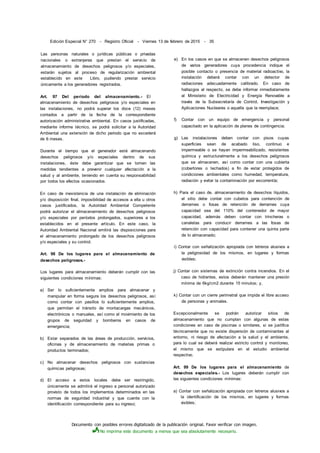 Documento con posibles errores digitalizado de la publicación original. Favor verificar con imagen.
No imprima este documento a menos que sea absolutamente necesario.
Edición Especial N° 270 - Registro Oficial - Viernes 13 de febrero de 2015 - 35
Las personas naturales o jurídicas públicas o privadas
nacionales o extranjeras que prestan el servicio de
almacenamiento de desechos peligrosos y/o especiales,
estarán sujetos al proceso de regularización ambiental
establecido en este Libro, pudiendo prestar servicio
únicamente a los generadores registrados.
Art. 97 Del período del almacenamiento.- El
almacenamiento de desechos peligrosos y/o especiales en
las instalaciones, no podrá superar los doce (12) meses
contados a partir de la fecha de la correspondiente
autorización administrativa ambiental. En casos justificadas,
mediante informe técnico, se podrá solicitar a la Autoridad
Ambiental una extensión de dicho periodo que no excederá
de 6 meses.
Durante el tiempo que el generador esté almacenando
desechos peligrosos y/o especiales dentro de sus
instalaciones, éste debe garantizar que se tomen las
medidas tendientes a prevenir cualquier afectación a la
salud y al ambiente, teniendo en cuenta su responsabilidad
por todos los efectos ocasionados.
En caso de inexistencia de una instalación de eliminación
y/o disposición final, imposibilidad de accesos a ella u otros
casos justificados, la Autoridad Ambiental Competente
podrá autorizar el almacenamiento de desechos peligrosos
y/o especiales por períodos prolongados, superiores a los
establecidos en el presente artículo. En este caso, la
Autoridad Ambiental Nacional emitirá las disposiciones para
el almacenamiento prolongado de los desechos peligrosos
y/o especiales y su control.
Art. 98 De los lugares para el almacenamiento de
desechos peligrosos.-
Los lugares para almacenamiento deberán cumplir con las
siguientes condiciones mínimas:
a) Ser lo suficientemente amplios para almacenar y
manipular en forma segura los desechos peligrosos, así
como contar con pasillos lo suficientemente amplios,
que permitan el tránsito de montacargas mecánicos,
electrónicos o manuales, así como el movimiento de los
grupos de seguridad y bomberos en casos de
emergencia;
b) Estar separados de las áreas de producción, servicios,
oficinas y de almacenamiento de materias primas o
productos terminados;
c) No almacenar desechos peligrosos con sustancias
químicas peligrosas;
d) El acceso a estos locales debe ser restringido,
únicamente se admitirá el ingreso a personal autorizado
provisto de todos los implementos determinados en las
normas de seguridad industrial y que cuente con la
identificación correspondiente para su ingreso;
e) En los casos en que se almacenen desechos peligrosos
de varios generadores cuya procedencia indique el
posible contacto o presencia de material radioactivo, la
instalación deberá contar con un detector de
radiaciones adecuadamente calibrado. En caso de
hallazgos al respecto, se debe informar inmediatamente
al Ministerio de Electricidad y Energía Renovable a
través de la Subsecretaría de Control, Investigación y
Aplicaciones Nucleares o aquella que la reemplace;
f) Contar con un equipo de emergencia y personal
capacitado en la aplicación de planes de contingencia;
g) Las instalaciones deben contar con pisos cuyas
superficies sean de acabado liso, continuo e
impermeable o se hayan impermeabilizado, resistentes
química y estructuralmente a los desechos peligrosos
que se almacenen, así como contar con una cubierta
(cobertores o techados) a fin de estar protegidos de
condiciones ambientales como humedad, temperatura,
radiación y evitar la contaminación por escorrentía;
h) Para el caso de. almacenamiento de desechos líquidos,
el sitio debe contar con cubetos para contención de
derrames o fosas de retención de derrames cuya
capacidad sea del 110% del contenedor de mayor
capacidad, además deben contar con trincheras o
canaletas para conducir derrames a las fosas de
retención con capacidad para contener una quinta parte
de lo almacenado;
i) Contar con señalización apropiada con letreros alusivos a
la peligrosidad de los mismos, en lugares y formas
visibles;
j) Contar con sistemas de extinción contra incendios. En el
caso de hidrantes, estos deberán mantener una presión
mínima de 6kg/cm2 durante 15 minutos; y,
k) Contar con un cierre perimetral que impida el libre acceso
de personas y animales.
Excepcionalmente se podrán autorizar sitios de
almacenamiento que no cumplan con algunas de estas
condiciones en caso de piscinas o similares, si se justifica
técnicamente que no existe dispersión de contaminantes al
entorno, ni riesgo de afectación a la salud y el ambiente,
para lo cual se deberá realizar estricto control y monitoreo,
el mismo que se estipulara en el estudio ambiental
respectivo.
Art. 99 De los lugares para el almacenamiento de
desechos especiales.- Los lugares deberán cumplir con
las siguientes condiciones mínimas:
a) Contar con señalización apropiada con letreros alusivos a
la identificación de los mismos, en lugares y formas
visibles;
 