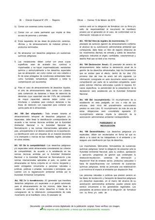 Documento con posibles errores digitalizado de la publicación original. Favor verificar con imagen.
No imprima este documento a menos que sea absolutamente necesario.
36 - Edición Especial N° 270 - Registro Oficial - Viernes 13 de febrero de 2015
b) Contar con sistemas contra incendio;
c) Contar con un cierre perimetral que impida el libre
acceso de personas y animales;
d) Estar separados de las áreas de producción, servicios,
oficinas y de almacenamiento de materias primas o
productos terminados;
e) No almacenar con desechos peligrosos y/o sustancias
químicas peligrosas;
f) Las instalaciones deben contar con pisos cuyas
superficies sean de acabado liso, continuo e
impermeable o se hayan impermeabilizado, resistentes
química y estructuralmente a los desechos especiales
que se almacenen, así como contar con una cubierta a
fin de estar protegidos de condiciones ambientales tales
como humedad, temperatura, radiación y evitar la
contaminación por escorrentía;
g) Para el caso de almacenamiento de desechos líquidos,
el sitio de almacenamiento debe contar con cubetos
para contención de derrames o fosas de retención de
derrames cuya capacidad sea del 110% del contenedor
de mayor capacidad, además deben contar con
trincheras o canaletas para conducir derrames a las
fosas de retención con capacidad para contener una
quinta parte de lo almacenado.
Art. 100 Del etiquetado.- Todo envase durante el
almacenamiento temporal de desechos peligrosos y/o
especiales, debe llevar la identificación correspondiente de
acuerdo a las normas técnicas emitidas por la Autoridad
Ambiental Nacional o la Autoridad Nacional de
Normalización y las normas internacionales aplicables al
país, principalmente si el destino posterior es la exportación.
La identificación será con etiquetas de un material resistente
a la intemperie o marcas de tipo indeleble, legible, ubicadas
en sitios visibles.
Art. 101 De la compatibilidad.- Los desechos peligrosos
y/o especiales serán almacenados considerando los criterios
de compatibilidad, de acuerdo a lo establecido en las
normas técnicas emitidas por la Autoridad Ambiental
Nacional o la Autoridad Nacional de Normalización y.las
normas internacionales aplicables al país; no podrán ser
almacenados en forma conjunta en un mismo recipiente y
serán entregados únicamente a personas naturales o
jurídicas, públicas o privadas, nacionales o extranjeras, que
cuenten con la regularización ambiental emitida por la
Autoridad Ambiental Competente.
Art. 102 De la transferencia.- El generador que transfiera
desechos peligrosos y/o especiales a un gestor autorizado
para el almacenamiento de los mismos, debe llevar la
cadena de custodia de estos desechos a través de la
consignación de la información correspondiente de cada
movimiento en el manifiesto único. El prestador de
servicio está en la obligación de formalizar con su firma y/o
sello de responsabilidad el documento de manifiesto
provisto por el generador en el caso, de conformidad con la
información indicada en el mismo.
Art. 103 Del libro de registro de movimientos.- El
prestador de servicios (gestor) de almacenamiento conforme
al alcance de su autorización administrativa ambiental que
corresponda, debe llevar un libro de registro (bitácora) de
los movimientos (fechas) de entrada y salida de desechos
peligrosos indicando el origen, cantidades, características y
destino final que se dará a los mismos.
Art. 104 Declaración Anual.- El prestador de servicio de
almacenamiento debe realizar la declaración anual de la
gestión de los desechos almacenados, bajo los lincamientos
que se emitan para el efecto, dentro de los diez (10)
primeros días del mes de enero del año siguiente. La
información consignada en este documento estará sujeta a
comprobación por parte de la autoridad competente, quien
podrá solicitar informes adicionales cuando lo requiera. En
casos específicos, la periodicidad de la presentación de la
declaración será establecido por la Autoridad Ambiental
Nacional.
Art. 105 Del incumplimiento.- El incumplimiento de lo
establecido en este parágrafo, en uno o más de sus
artículos, dará inicio del procedimiento sancionatorio
previsto en este Libro. El incumplimiento de más de una de
estas obligaciones será considerado agravante. El
incumplimiento además impide la obtención de la
autorización administrativa ambiental correspondiente.
PARÁGRAFO III
RECOLECCIÓN
Art. 106 Generalidades.- Los desechos peligrosos y/o
especiales, deben ser recolectados en forma tal que no
afecte a la salud de los trabajadores ni al ambiente y se
asegure una clasificación por tipo de desechos.
Los importadores, fabricantes, formuladores de sustancias
químicas peligrosas tienen la obligación de presentar ante la
Autoridad Ambiental Nacional, para su análisis, aprobación
y ejecución, programas de gestión que contemplen la
devolución-recolección, sistemas de eliminación y
disposición final de envases vacíos, productos caducados o
fuera de especificaciones con contenido de sustancias
químicas peligrosas, donde se promueva una revalorización
y se minimice el impacto al ambiente por disposición final.
Las personas naturales o jurídicas que presten servicio en
las fases de recolección y transporte de desechos peligrosos
y/o desechos especiales, en el marco del alcance de su
autorización administrativa ambiental, pueden prestar este
servicio únicamente a los generadores registrados. Los
prestadores de servicio están en la obligación de formalizar
con su firma y/o sello de
 