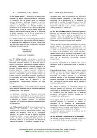 Documento con posibles errores digitalizado de la publicación original. Favor verificar con imagen.
No imprima este documento a menos que sea absolutamente necesario.
38 - Edición Especial N° 270 - Registro Oficial - Viernes 13 de febrero de 2015
Art. 110 Informe anual.- La demostración del avance de los
programas de gestión, devolución-recolección, eliminación
y/o disposición final de envases vacíos de sustancias
químicas peligrosas y productos caducados o fuera de
especificación y programa de gestión de desechos
peligrosos y/o especiales, se realizará mediante la
presentación de un informe anual a la Autoridad Ambiental
Nacional, quien al final de cada año deberá realizar una
evaluación del cumplimiento de las metas de los programas
de gestión aprobados, con el fin de retroalimentar lo
establecido en la normativa ambiental aplicable.
La Autoridad Ambiental Nacional se encargará de la difusión
de los resultados de la evaluación del informe en referencia.
La periodicidad de la presentación de dicho informe podrá
variar para casos específicos que lo determine y establezca
la Autoridad Ambiental Nacional.
PARÁGRAFO IV
TRANSPORTE
TRANSPORTE TERRESTRE
Art. 111 Obligatoriedad.- Las personas naturales o
jurídicas, públicas o privadas nacionales o extranjeras que
transporten materiales peligrosos y/o especiales deberán
obtener la autorización administrativa ambiental respectiva,
de acuerdo a lo establecido en la normativa expedida por la
Autoridad Ambiental Nacional. Cuando el transporte de
desechos peligrosos involucre materiales radioactivos,
además de lo indicado en este Libro, se debe cumplir con la
normativa correspondiente para el transporte seguro de
material radioactivo, expedida por la autoridad reguladora de
la Subsecretaría de Control, Investigación y Aplicaciones
Nucleares o aquella que la reemplace y las
recomendaciones internacionales existentes en esta
materia.
Art. 112 Competencia.- La Autoridad Ambiental Nacional
emitirá licencias ambientales para la actividad de transporte
que abarque dos o más provincias.
Las autoridades ambientales de Aplicación responsable
cuyo alcance de acreditación lo permita, podrán emitir la
correspondiente autorización administrativa ambiental para
el transporte de desechos peligrosos y/o especiales
únicamente si el transporte se realiza exclusivamente dentro
de su jurisdicción.
Art. 113 Declaración anual.- El transportista de desechos
peligrosos y/o especiales, que cuente con la
correspondiente autorización administrativa ambiental, debe
presentar una declaración anual de los movimientos
realizados, sin perjuicio de que la Autoridad Ambiental
Competente solicite informes específicos cuando lo
requiera. El gestor de transporte debe presentar la
declaración, dentro de los diez primeros días del mes de
enero del año siguiente. La información consignada en éste
documento estará sujeta a comprobación por parte de la
Autoridad Ambiental Competente, En casos específicos, la
periodicidad de la presentación de la declaración la
establecerá la Autoridad Ambiental Nacional a través del
Cuerpo Legal correspondiente. El incumplimiento de esta
disposición conllevará a las sanciones administrativas,
civiles y penales a que hubiere lugar.
Art. 114 Del manifiesto único.- El transporte de desechos
peligrosos y/o especiales, desde su generación hasta su
disposición final deberá realizarse acompañado de un
manifiesto único de identificación entregado por el
generador, requisito indispensable para que el transportista
pueda recibir, transportar y entregar dichos desechos.
Tanto el generador, almacenador, transportista, como el que
ejecuta sistemas de eliminación y disposición final,
intervendrán en la formalización del manifiesto único, en el
que cada uno de ellos es responsable por la información
que consta en el documento y por la función que realiza,
debiendo formalizar dicho documento con su firma y/o sello
de responsabilidad. Cada uno de ellos, a su vez, debe ser
titular de la autorización administrativa ambiental
correspondiente.
El generador especificará en el manifiesto único y en la
declaración anual las instalaciones donde se realizará la
entrega.
El generador está obligado a archivar los manifiestos únicos
de cada movimiento de desechos peligrosos, por un período
de seis (6) años, los cuales podrán ser aúditados y
fiscalizados en cualquier momento por la Autoridad
Ambiental Nacional o las Autoridades Ambientales de
Aplicación responsable y se deberá presentar una copia
física y en digital de cada uno de ellos, una vez finalizado el
movimiento de desechos.
Art. 115 De la entrega.- El transportista entregará los
desechos peligrosos y/o especiales, en su totalidad a las
instalaciones de almacenamiento, sistemas de eliminación
y/o disposición final que cuenten con la respectiva
autorización administrativa ambiental otorgada por la
Autoridad Ambiental Competente.
Si por alguna razón de fuerza mayor o caso fortuito los
desechos peligrosos y/o especiales no pudieren ser
entregados en la instalación de almacenamiento,
eliminación y/o disposición identificada en el manifiesto, el
transportista deberá comunicar esta situación de forma
inmediata al generador de los desechos peligrosos
y/o especiales para su actuación de acuerdo al plan de
contingencias correspondiente.
Art. 116 Del control y cumplimiento de los requisitos.-
La Autoridad Ambiental Nacional coordinará acciones con
las autoridades locales y nacionales competentes
 