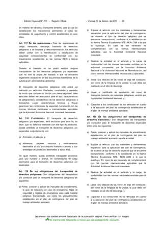 Documento con posibles errores digitalizado de la publicación original. Favor verificar con imagen.
No imprima este documento a menos que sea absolutamente necesario.
Edición Especial N° 270 - Registro Oficial - Viernes 13 de febrero de 2015 - 39
en materia de tránsito y transporte terrestre, para lo cual se
establecerán los mecanismos pertinentes a todas las
actividades de seguimiento y control establecidos en este
Libro.
Art. 117 De las operaciones.- Para las operaciones de
carga, transporte, descarga, trasbordo de desechos
peligrosos o de limpieza y descontaminación, los vehículos
deben contar con la identificación y señalización de
seguridad correspondientes en conformidad con. los
lineamientos establecidos en las normas INEN y demás
aplicables.
Durante el traslado no se podrá realizar ninguna
manipulación de los desechos peligrosos y/o especiales
que no sea la propia del traslado o que se encuentre
legalmente establecido en los documentos habilitantes de la
autorización administrativa ambiental.
El transporte de desechos peligrosos sólo podrá ser
realizado por vehículos diseñados, construidos y operados
de modo que cumplan su función con plena seguridad, tales
vehículos deben ser adecuados para el tipo, características
de peligrosidad y estado físico de los desechos peligrosos a
transportar, cuyas características técnicas y físicas
garanticen las condiciones de seguridad cumpliendo con las
normas técnicas nacionales o internacionales aplicables
que la Autoridad Ambiental Nacional considere necesarias.
Art. 118 Prohibición.- El transporte de desechos
peligrosos y/o especiales, será exclusivo para este fin, es
decir, que no debe ser realizado con otro tipo de productos.
Queda prohibido el transporte de desechos peligrosos y/o
especiales conjuntamente con:
a) Animales y/o plantas; y,
b) Alimentos, bebidas, insumos y medicamentos
destinados al uso y/o consumo humano o animal, o con
embalajes de productos destinados a estos fines.
De igual manera, queda prohibido transportar productos
para uso humano o animal, en contenedores de carga
destinados para el transporte de desechos peligrosos y/o
especiales.
Art. 119 De las obligaciones del transportista de
desechos peligrosos.- Son obligaciones del transportista
y/o conductor para el transporte de desechos peligrosos las
siguientes:
a) Portar, conocer y aplicar los manuales de procedimiento,
la guía de respuesta en caso de emergencia, hojas de
seguridad y tarjetas de emergencia, para cada material
peligroso transportado, así como los procedimientos
establecidos en el plan de contingencia del plan de
manejo ambiental aprobado;
b) Equipar al vehículo con los materiales y herramientas
requeridos para la aplicación del plan de contingencia,
de acuerdo al tipo de desecho peligroso que se
encuentre transportando, conforme a lo establecido en
la Norma Técnica Ecuatoriana NTE INEN 2266 o la que
la sustituya. En caso de ser necesario se
complementará con las normas internacionales
aplicables que la Autoridad Ambiental Nacional
considere;
c) Realizar la actividad en el vehículo y la carga, de
conformidad con las normas nacionales emitidas por la
autoridad competente, por la Autoridad Ambiental
Nacional o la Autoridad Nacional de Normalización, así
como normas internacionales reconocidas y aplicables;
d) Llevar una bitácora de las horas de viaje del conductor,
así como de la limpieza de la unidad, la cual debe ser
realizada en el sitio de descarga,
e) Llevar el certificado de aprobación del curso de
transporte terrestre de materiales peligrosos, emitido por
la Autoridad Ambiental Nacional; y,
f) Capacitar a los conductores' de los vehículos en cuanto
a la ejecución del plan de contingencia establecidos en
el plan de manejo ambiental aprobado;
Art. 120 De las obligaciones del transportista de
desechos especiales.- Son obligaciones del transportista
y/o conductor para el transporte de desechos especiales
entre otras las siguientes:
a) Portar, conocer y aplicar los manuales de procedimiento
establecidos en el plan de contingencia del plan de
manejo ambiental aprobado para la actividad;
b) Equipar al vehículo con los materiales y herramientas
requeridos para la aplicación del plan de contingencia,
de acuerdo al tipo de desecho especial que se encuentre
transportando, conforme a lo establecido en la Norma
Técnica Ecuatoriana NTE. INEN 2266 o la que la
sustituya. En caso de ser necesario se complementará
con las normas internacionales aplicables que la
Autoridad Ambiental Nacional considere;
c) Realizar la actividad en el vehículo y la carga, de
conformidad con las normas nacionales emitidas para el
efecto;
d) Llevar una bitácora de las horas de viaje del conductor,
así como de la limpieza de la unidad, la cual debe ser
realizada en el sitio de descarga; y,
e) Capacitar a los conductores de los vehículos en cuanto
a la ejecución del plan de contingencia establecidos en
el plan de manejo ambiental aprobado;
 