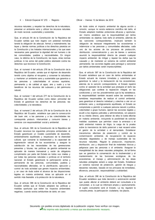 Documento con posibles errores digitalizado de la publicación original. Favor verificar con imagen.
No imprima este documento a menos que sea absolutamente necesario.
4 - Edición Especial N° 270 - Registro Oficial - Viernes 13 de febrero de 2015
recursos naturales; y respetar los derechos de la naturaleza,
preservar un ambiente sano y utilizar los recursos naturales
de modo racional, sustentable y sostenible;
Que, el artículo 84 de la Constitución de 'la República del
Ecuador señala que todo órgano con potestad normativa
tendrá la obligación de adecuar, formal y materialmente, las
leyes y demás normas jurídicas a los derechos previstos en
la Constitución y los tratados internacionales y los que sean
necesarios para garantizar la dignidad del ser humano o de
las comunidades, pueblos y nacionalidades. En ningún
caso, la reforma de la Constitución, las leyes, otras normas
jurídicas ni los actos del poder público atentarán contra los
derechos que reconoce la Constitución;
Que, el numeral 4 del artículo 276 de la Constitución de.la
República del Ecuador, seríala que el régimen de desarrollo
tendrá como objetivo el recuperar y conservar la naturaleza
y mantener un ambiente sano y sustentable que garantice a
las personas y colectividades el acceso equitativo,
permanente y de calidad al agua, aire y suelo y a los
beneficios de los recursos del subsuelo y del patrimonio
natural;
Que, el numeral 1 del artículo 277 de la Constitución de la
República del Ecuador señala como deber- primordial del
Estado el garantizar los derechos de las personas, las
colectividades y la naturaleza;
Que, el numeral 2 del artículo 278 de la Constitución de la
República del Ecuador, establece que para la consecución
del buen vivir, a las personas y a las colectividades les
corresponde producir, intercambiar y consumir bienes y
servicios con responsabilidad social y ambiental.
Que, el artículo 395 de la Constitución de la República del
Ecuador reconoce los siguientes principios ambientales: el
Estado garantizará un modelo sustentable de desarrollo,
ambientalmente equilibrado y respetuoso de la diversidad
cultural, que conserve la biodiversidad y la capacidad de
regeneración natural de los ecosistemas y asegure la
satisfacción de las necesidades de las generaciones
presentes y futuras; las políticas de gestión ambiental se
aplicarán de manera transversal y serán de obligatorio
cumplimiento por parte del Estado en todos sus niveles y
por todas las personas naturales o jurídicas en el territorio
nacional; el Estado garantizará la participación activa y
permanente de las personas, comunidades, pueblos y
nacionalidades afectadas, en la planificación, ejecución y
control de toda actividad que genere impactos ambientales;
y en caso de duda sobre el alcance de las disposiciones
legales en materia ambiental, éstas se aplicarán en el
sentido más favorable a la protección de la naturaleza.
Que, el artículo 396 de la Constitución de la República del
Ecuador señala que el Estado adoptará las políticas y
medidas oportunas que eviten los impactos ambientales
negativos, cuando exista certidumbre de daño; en caso
de duda sobre el impacto ambiental de alguna acción u
omisión, aunque no exista evidencia científica del daño, el
Estado adoptará medidas protectoras eficaces y oportunas;
asi mismo establece que la responsabilidad por daños
ambientales es objetiva; todo daño al ambiente, además de
las sanciones correspondientes, implicará también la
obligación de restaurar integralmente los ecosistemas e
indemnizar a las personas y comunidades afectadas; cada
uno de los actores de los procesos de producción,
distribución, comercialización y uso de bienes o servicios
asumirá la responsabilidad directa de prevenir cualquier
impacto ambiental, de mitigar y reparar los daños que ha
causado y de mantener un sistema de control ambiental
permanente; las acciones legales para perseguir y sancionar
por daños ambientales serán imprescriptibles;
Que, el artículo 397 de la Constitución de la República del
Ecuador establece que en caso de daños ambientales el
Estado actuará de manera inmediata y subsidiaria para
garantizar la salud y la restauración de los ecosistemas;
además de la sanción correspondiente, el Estado repetirá
contra el operador de la actividad que produjera el daño las
obligaciones que conlleve la reparación integral, en las
condiciones y con los procedimientos que la ley establezca;
la responsabilidad también recaerá sobre las servidoras o
servidores responsables de realizar el control ambiental;
para garantizar el derecho individual y colectivo a vivir en un
ambiente sano y ecológicamente equilibrado, el Estado se
compromete a permitir a cualquier persona natural o jurídica,
colectividad o grupo humano, ejercer las acciones legales y
acudir a los órganos judiciales y administrativos, sin perjuicio
de su interés directo, para obtener de ellos la tutela efectiva
en materia ambiental, incluyendo la posibilidad de solicitar
medidas cautelares que permitan cesar la amenaza o el
dañó ambiental materia de litigio; la carga de la prueba
sobre la inexistencia de daño potencial o real recaerá sobre
el gestor de la actividad o el demandado. Establecer
mecanismos efectivos de prevención y control de la
contaminación ambiental, de recuperación de espacios
naturales degradados y de manejo sustentable de los
recursos naturales. Regular la producción, importación,
distribución, uso y disposición final de materiales tóxicos y
peligrosos para las personas o el ambiente. Asegurar la
intangibilidad de las áreas naturales protegidas, de tal forma
que se garantice la conservación de la biodiversidad y el
mantenimiento de las funciones ecológicas de los
ecosistemas; el manejo y administración de las áreas
naturales protegidas estará a cargo del Estado. Establecer
un sistema nacional de prevención, gestión de riesgos y
desastres naturales, basado en los principios de inmediatez,
eficiencia, precaución, responsabilidad y solidaridad;
Que, el artículo 398 de la Constitución de la República del
Ecuador establece que toda decisión o autorización estatal
que pueda afectar al ambiente deberá ser consultada a la
comunidad, a la cual se informará amplia y oportunamente;
el sujeto consultante será el Estado. La ley regulará la
consulta previa, la participación ciudadana, los plazos,
 