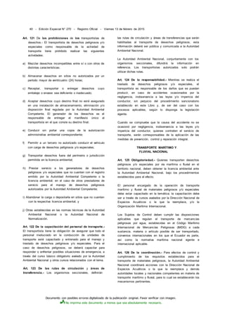 Documento con posibles errores digitalizado de la publicación original. Favor verificar con imagen.
No imprima este documento a menos que sea absolutamente necesario.
40 - Edición Especial N° 270 - Registro Oficial - Viernes 13 de febrero de 2015
Art. 121 De las prohibiciones de los transportistas de
desechos.- El transportista de desechos peligrosos y/o
especiales como responsable de la actividad de
transporte tiene prohibido realizar las siguientes
actividades:
a) Mezclar desechos incompatibles entre sí o con otros de
distintas características;
b) Almacenar desechos en sitios no autorizados por un
período mayor de veinticuatro (24) horas;
c) Receptar, transportar o entregar desechos cuyo
embalaje o envase sea deficiente o inadecuado;
d) Aceptar desechos cuyo destino final no esté asegurado
en una instalación de almacenamiento, eliminación y/o
disposición final regulada por la Autoridad Ambiental
Competente. El generador de los desechos es el
responsable de entregar el manifiesto único al
transportista en el que conste su destino final;
e) Conducir sin portar una copia de la autorización
administrativa ambiental correspondiente;
f) Permitir a un tercero no autorizado conducir el vehículo
con carga de desechos peligrosos y/o especiales;
g) Transportar desechos fuera del perímetro o jurisdicción
permitida en la licencia ambiental;
h) Prestar servicio a los generadores de desechos
peligrosos y/o especiales que no cuenten con el registro
emitido por la Autoridad Ambiental Competente o la
licencia ambiental; en el caso de otros prestadores de
servicio para el manejo de desechos peligrosos
autorizados por la Autoridad Ambiental Competente;
i) Abandonar la carga o depositarla en sitios que no cuenten
con la respectiva licencia ambiental; y
j) Otras establecidas en las normas técnicas de la Autoridad
Ambiental Nacional o la Autoridad Nacional de
Normalización.
Art. 122 De la capacitación del personal de transporte.-
El transportista tiene la obligación de asegurar que todo el
personal involucrado en la conducción de unidades de
transporte esté capacitado y entrenado para el manejo y
traslado de desechos peligrosos y/o especiales. Para el
caso de desechos peligrosos, se deberá capacitar para
responder o enfrentar posibles situaciones de emergencia, a
través del curso básico obligatorio avalado por la Autoridad
Ambiental Nacional y otros cursos relacionados con el tema.
Art. 123 De las rutas de circulación y áreas de
transferencia.- Los organismos seccionales, definirán
las rutas de circulación y áreas de transferencias que serán
habilitadas al transporte de desechos peligrosos; esta
información deberá ser pública y comunicada a la Autoridad
Ambiental Nacional.
La Autoridad Ambiental Nacional, conjuntamente con los
organismos seccionales, difundirá la información en
referencia. Los transportistas autorizados solo podrán
utilizar dichas rutas.
Art. 124 De la responsabilidad.- Mientras se realiza el
traslado de desechos peligrosos y/o especiales, el
transportista es responsable de los daños que se puedan
producir, en caso de accidentes ocasionados por la
negligencia, inobservancia a las leyes y/o impericia del
conductor, sin perjuicio del procedimiento sancionatorio
establecido en este Libro y, de ser del caso con los
procesos aplicables, según lo disponga la legislación
vigente.
Cuando se compruebe que la causa del accidente no se
ocasionó por negligencia, inobservancia a las leyes y/o
impericia del conductor, quienes contraten el servicio de
transporte, serán corresponsables de la aplicación de las
medidas de prevención, control y reparación integral.
TRANSPORTE MARÍTIMO Y
FLUVIAL NACIONAL
Art. 125 Obligatoriedad.- Quienes transporten desechos
peligrosos y/o especiales por vía marítima o fluvial en el
territorio nacional, deben obtener la licencia ambiental ante
la Autoridad Ambiental Nacional, bajo los procedimientos
establecidos para el efecto.
El personal encargado de la operación de transporte
marítimo y fluvial de materiales peligrosos y/o especiales
debe estar capacitado en la temática; la capacitación debe
ser a través de cursos avalados por la Dirección Nacional de
Espacios Acuáticos o la que la reemplace, y/o la
Organización Marítima Internacional.
Los Sujetos de Control deben cumplir las disposiciones
aplicables que regulan el transporte de mercancías
peligrosas por agua, establecidas en el Código Marítimo
Internacional de Mercancías Peligrosas (IMDG) a cada
sustancia, materia o artículo posible de ser transportado,
convenios internacionales en los que el Ecuador es parte,
así como la normativa marítima nacional vigente e
internacional aplicable.
Art. 126 De la coordinación.- Para efectos de control y
cumplimiento de los requisitos establecidos para el
transporte de materiales peligrosos, la Autoridad Ambiental
Nacional coordinará acciones con la Dirección Nacional de
Espacios Acuáticos o la que la reemplace y demás
autoridades locales y nacionales competentes en materia de
transporte marítimo y fluvial, para lo cual se establecerán los
mecanismos pertinentes.
 