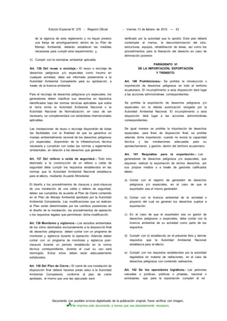Documento con posibles errores digitalizado de la publicación original. Favor verificar con imagen.
No imprima este documento a menos que sea absolutamente necesario.
Edición Especial N° 270 - Registro Oficial - Viernes 13 de febrero de 2015 — 43
de la vigencia de este reglamento y no hayan previsto
una franja de amortiguamiento dentro de su Plan de
Manejo Ambiental, deberán establecer las medidas
necesarias para cumplir este requerimiento; y,
h) Cumplir con la normativa ambiental aplicable.
Art. 136 Del reuso o reciclaje.- El reuso o reciclaje de
desechos peligrosos y/o especiales como insumo en
cualquier actividad, debe ser informado previamente a la
Autoridad Ambiental Competente para su aprobación, a
través de la licencia ambiental.
Para el reciclaje de desechos peligrosos y/o especiales, los
generadores deben clasificar sus desechos en depósitos
identificados bajo las normas técnicas aplicables que sobre
el tema emita la Autoridad Ambiental Nacional o la
Autoridad Nacional de Normalización; en caso de ser
necesario, se complementará con estándares internacionales
aplicables.
Las instalaciones de reuso o reciclaje dispondrán de todas
las facilidades con la finalidad de que se garantice un
manejo ambientalmente racional de los desechos peligrosos
y/o especiales, dispondrán de la infraestructura técnica
necesaria y cumplirán con todas las normas y reglamentos
ambientales, en relación a los desechos que generen.
Art. 137 Del relleno o celda de seguridad.- Todo sitio
destinado a la construcción de un relleno o celda de
seguridad debe cumplir los requisitos establecidos en las
normas que la Autoridad Ambiental Nacional establezca
para el efecto, mediante Acuerdo Ministerial.
El diseño y los procedimientos de clausura y post-clausura
de una instalación de una celda o relleno de seguridad,
deben ser cumplidos de acuerdo al Plan de Cierre contenido
en el Plan de Manejo Ambiental aprobado por la Autoridad
Ambiental Competente. Las modificaciones que se realicen
al Plan serán determinadas por los cambios posteriores en
el diseño de la instalación, los procedimientos de operación
o los requisitos legales que permitieran dicha modificación.
Art. 138 Monitoreo y vigilancia.- Los estudios ambientales
de los sitios destinados exclusivamente a la disposición final
de desechos peligrosos, deben contar con un programa de
monitoreo y vigilancia durante la operación. Además deben
contar con un programa de monitoreo y vigilancia post-
clausura durante un período establecido en la norma
técnica correspondiente, durante el cual su uso será
restringido. Estos sitios deben estar adecuadamente
señalizados.
Art. 139 Del Plan de Cierre.- El cierre de una instalación de
disposición final deberá hacerse previo aviso a la Autoridad
Ambiental Competente, conforme al plan de cierre
aprobado, el mismo que una vez ejecutado será
verificado por la autoridad que lo aprobó. Este plan deberá
contemplar al menos, la descontaminación del sitio,
estructuras, equipos, rehabilitación de áreas, así como los
procedimientos para la liberación del desecho en caso de
eliminación posterior.
PARÁGRAFO VI
DE LA IMPORTACIÓN, EXPORTACIÓN
Y TRÁNSITO
Art. 140 Prohibiciones.- Se prohibe la introducción o
importación de desechos peligrosos en todo el territorio
ecuatoriano. El incumplimiento a esta disposición dará lugar
a las acciones administrativas correspondientes.
Se prohibe la exportación de desechos peligrosos y/o
especiales sin la debida autorización otorgada por la
Autoridad Ambiental Nacional. El incumplimiento a esta
disposición dará lugar a las acciones administrativas
correspondientes.
De igual manera se prohibe la importación de desechos
especiales, para fines de disposición final; se prohibe
además dicha importación, cuando no exista la capacidad
técnica y las instalaciones adecuadas para su
aprovechamiento y gestión, dentro del territorio ecuatoriano.
Art. 141 Requisitos para la exportación.- Los
generadores de desechos peligrosos y/o especiales, que
requieran realizar la exportación de dichos desechos, por
sus propios medios o a través de gestores calificados
deben:
a) Contar con el registro de generador de desechos
peligrosos y/o especiales, en el caso de que el
exportador sea el mismo generador;
b) Contar con la licencia ambiental de la actividad o
proyecto del cual se generan los desechos sujetos a
exportación;
c) En el caso de que el exportador sea un gestor de
desechos peligrosos o especiales, debe contar con la
licencia ambiental de su actividad como parte de los
requisitos;
d) Cumplir con lo establecido en el presente libro y demás
requisitos que la Autoridad Ambiental Nacional
establezca para el efecto;
e) Cumplir con los requisitos establecidos por la autoridad
reguladora en materia de radiaciones, en el caso de
desechos peligrosos con contenido radioactivo.
Art. 142 De los operadores logísticos.- Las personas
naturales o jurídicas, públicas o privadas, nacional o
extranjeras, que para la exportación cumplan el rol
 