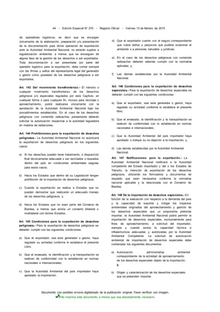 Documento con posibles errores digitalizado de la publicación original. Favor verificar con imagen.
No imprima este documento a menos que sea absolutamente necesario.
44 - Edición Especial N° 270 - Registro Oficial - Viernes 13 de febrero de 2015
de operadores logísticos, es decir que se encargan
únicamente de la elaboración, preparación y/o presentación
de la documentación para dicha operación de exportación
ante la Autoridad Ambiental Nacional, no estarán sujetos a
regularización ambiental, a menos que se encarguen de
alguna fase de la gestión de los desechos a ser exportados.
Toda documentación a ser presentada por parte del
operador logístico para la exportación, debe contar siempre
con las firmas y sellos del representante legal del generador
o gestor como poseedor de los desechos peligrosos a ser
exportados.
Art. 143 Del movimiento transfronterizo.- El tránsito o
cualquier movimiento transfronterizo de los desechos
peligrosos y/o especiales regulados por este Capítulo, en
cualquier forma o para cualquier fin, incluso para reciclaje o
aprovechamiento, podrá realizarse únicamente con la
aprobación de la Autoridad Ambiental Nacional bajo los
procedimientos establecidos. En el caso de los desechos
peligrosos con contenido radioactivo, previamente deberán
solicitar la autorización respectiva a la autoridad reguladora
en materia de radiaciones.
Art. 144 Prohibiciones para la exportación de desechos
peligrosos.- La Autoridad Ambiental Nacional no autorizará
la exportación de desechos peligrosos en los siguientes
casos:
a) Si los desechos pueden tener tratamiento, o disposición
final técnicamente adecuada o ser reciclados o reusados
dentro del país en condiciones ambientales seguras
para estos casos;
b) Hacia los Estados que dentro de su Legislación tengan
prohibición de la importación de desechos peligrosos;
c) Cuando la exportación se realice a Estados que no
puedan demostrar que realizarán un adecuado manejo
de los desechos peligrosos; y,
d) Hacia los Estados que no sean parte del Convenio de
Basilea, a menos que exista un convenio bilateral o
multilateral con dichos Estados.
Art. 145 Condiciones para la exportación de desechos
peligrosos.- Para la exportación de desechos peligrosos se
deberán cumplir con las siguientes condiciones:
a) Que el exportador, sea este generador o gestor, haya
regulado su actividad conforme lo establece el presente
Libro;
b) Que el envasado, la identificación y la transportación se
realicen de conformidad con lo establecido en normas
nacionales e internacionales;
c) Que la Autoridad Ambiental del país importador haya
aprobado la importación;
d) Que el exportador cuente con el seguro correspondiente
que cubra daños y perjuicios que pudiera ocasionar al
ambiente o a personas naturales y jurídicas;
e) En el caso de los desechos peligrosos con contenido
radioactivo deberán además cumplir con la normativa
aplicable; y,
f) Las demás establecidas por la Autoridad Ambiental
Nacional.
Art. 146 Condiciones para la exportación de desechos
especiales.- Para la exportación de desechos especiales se
deberán cumplir con las siguientes condiciones:
a) Que el exportador, sea este generador o gestor, haya
regulado su actividad conforme lo establece el presente
libro;
b) Que el envasado, la identificación y la transportación se
realicen de conformidad con lo establecido en normas
nacionales e internacionales;
c) Que la Autoridad Ambiental del país importador haya
aprobado o indique su no objeción a la importación; y,
d) Las demás establecidas por la Autoridad Ambiental
Nacional.
Art. 147 Notificaciones para la exportación.- La
Autoridad Ambiental Nacional notificará a la Autoridad
competente del Estado importador y del o los Estados de
Tránsito, la intención de exportación de los desechos
peligrosos, utilizando los formularios y documentos de
respaldo que sean necesarios conforme la normativa
nacional aplicable y la relacionada con el Convenio de
Basilea.
Art. 148 De la importación de desechos especiales.- En
función de la evaluación con respecto a la demanda del país
y la capacidad de soportar y mitigar los impactos
ambientales originados del aprovechamiento y gestión de
los desechos especiales que un proponente pretenda
importar, la Autoridad Ambiental Nacional podrá permitir la
importación de desechos especiales, exclusivamente para
fines de aprovechamiento, a solicitud del importador,
siempre y cuando exista la capacidad técnica e
infraestructura adecuadas y autorizadas por la Autoridad
Ambiental Competente. La solicitud de autorización
ambiental de importación de desechos especiales debe
contemplar los siguientes documentos:
a) Autorización administrativa ambiental
correspondiente de la actividad de aprovechamiento
de los desechos especiales objeto de la importación;
y,
b) Origen y caracterización de los desechos especiales
que se pretenden importar.
 