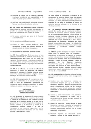 Documento con posibles errores digitalizado de la publicación original. Favor verificar con imagen.
No imprima este documento a menos que sea absolutamente necesario.
Edición Especial N° 270 - Registro Oficial - Viernes 13 de febrero de 2015 — 45
c) Programa de gestión de los desechos especiales
importados, considerando su responsabilidad en la
cadena de gestión que es solidaria e irrenunciable.
d) Otros que sean requeridos por la Autoridad Ambiental
Nacional para efectuar la evaluación pertinente.
Art. 149 Tráfico no autorizado.- Cualquier movimiento
íransfronterizo de desechos peligrosos y/o especiales se
considera no autorizado en las siguientes circunstancias, sin
perjuicio de lo establecido en el Convenio de Basilea:
a) Sin previa autorización por parte de la Autoridad
Ambiental Nacional;
b) Sin consentimiento del Estado importador;
c) Cuando se realice mediante falsificación, falsas
declaraciones o fraude que pretendan demostrar el
consentimiento de los Estados interesados; e,
d) Incumplimiento de la normativa ambiental aplicable.
Art. 150 Responsabilidades.- En el caso de que se haya
producido un movimiento no autorizado hacia otro país, el
generador-exportador debe correr con los costos que
represente el almacenamiento y reembarque inmediato de
desechos peligrosos y/o especiales, sin perjuicio al inicio de
las acciones legales a las que haya lugar, de acuerdo a la
normativa aplicable.
Art. 151 De la verificación.- En caso de la verificación de
importación o tránsito no autorizados de desechos
peligrosos y/o especiales, la Autoridad Ambiental Nacional
iniciarán las acciones administrativas y legales a las que
haya lugar, de acuerdo a la normativa aplicable.
Art. 152 Del incumplimiento.- El incumplimiento de las
obligaciones establecidas en el presente capítulo, dará
lugar al inicio del procedimiento administrativo que
corresponda según lo señalado en este Libro, sin perjuicio
de las acciones civiles y penales a que haya lugar.
CAPÍTULO VII
GESTIÓN DE SUSTANCIAS
QUÍMICAS PELIGROSAS
Art. 153 Del ámbito de aplicación.- El presente capítulo
regula las fases de gestión y los mecanismos de prevención
y control de la contaminación por sustancias químicas
peligrosas, en el territorio nacional y al tenor de los
procedimientos y normas técnicas previstos en las Leyes de
Gestión Ambiental y de Prevención y Control de la
Contaminación Ambiental vigentes o las que
-
las
reemplacen, en sus respectivos reglamentos y en los
Convenios Internacionales relacionados con esta materia,
suscritos y ratificados por el Estado.
Se hallan sujetos al cumplimiento y aplicación de las
disposiciones del presente Capítulo, todas las personas
naturales o jurídicas, públicas o privadas, nacionales o
extranjeras, que dentro del territorio nacional participen en
cualquiera de las fases y actividades de gestión de
sustancias químicas peligrosas, en los términos de los
artículos precedentes.
Art. 154 Sustancias químicas peligrosas sujetas a
control.- Son aquellas que se encuentran en los listados
nacionales de sustancias químicas peligrosas aprobados
por la Autoridad Ambiental Nacional. Estarán incluidas las
sustancias químicas prohibidas, peligrosas y de uso
severamente restringido que se utilicen en el Ecuador,
priorizando las que por magnitud de su uso o por sus
características de peligrosidad, representen alto riesgo
potencial o comprobado para la salud y el ambiente. Los
listados nacionales de sustancias químicas peligrosas serán
establecidos y actualizados mediante acuerdos
ministeriales.
Art. 155 De la gestión de riesgos.- Sin perjuicio de la tutela
estatal sobre el ambiente, todos los ciudadanos y
especialmente los promotores de la gestión de sustancias
químicas peligrosas, tienen la responsabilidad de observar y
aplicar desde su respectivo ámbito de acción las medidas de
seguridad y control de dichos materiales. Cuando las
capacidades de los Gobiernos Autónomos
Descentralizados, para la gestión del riesgo sean
insuficientes, las instancias de mayor ámbito territorial y
mayor capacidad técnica y financiera brindarán el apoyo
necesario con respecto a su autoridad en el territorio y sin
relevarlos de su responsabilidad.
Art. 156 Competencias.- La Autoridad Ambiental Nacional,
como ente rector de la materia, estará a cargo de lo
siguiente:
a) Coordinar con las instituciones estatales con
competencias otorgadas por Ley en la materia, la
formulación, definición y regulación de políticas sobre
gestión ambientalmente racional de las sustancias
químicas,, en todo el territorio nacional, para lo cual se
establecerán los mecanismos y herramientas necesarias
para tal efecto;
b) Asesorar y asistir técnicamente a las autoridades
estatales con competencias de control, para el
cumplimiento de las normas que rigen la gestión de
sustancias químicas peligrosas;
c) Expedir los instructivos, normas técnicas y demás
instrumentos normativos necesarios, en concordancia
con la normativa ambiental aplicable, así como los
convenios internacionales ratificados por el Ecuador
relacionados con la materia;
d) Organizar' programas de capacitación técnica,
educación y difusión de los riesgos asociados a
 