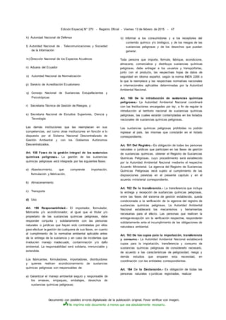 Documento con posibles errores digitalizado de la publicación original. Favor verificar con imagen.
No imprima este documento a menos que sea absolutamente necesario.
Edición Especia] N° 270 - Registro Oficial - Viernes 13 de febrero de 2015 - 47
k) Autoridad Nacional de Defensa
I) Autoridad Nacional de . Telecomunicaciones y Sociedad
de la Información
m) Dirección Nacional de los Espacios Acuáticos
n) Aduana del Ecuador
o) Autoridad Nacional de Normalización
p) Servicio de Acreditación Ecuatoriano
q) Consejo Nacional de Sustancias Estupefacientes y
Psicotrópicas
r) Secretaria Técnica de Gestión de Riesgos, y
s) Secretaria Nacional de Estudios Superiores, Ciencia y
Tecnología
Las demás instituciones que las reemplacen en sus
competencias, así como otras instituciones en función a lo
dispuesto por el Sistema Nacional Descentralizado de
Gestión Ambiental y con los Gobiernos Autónomos
Descentralizados.
Art. 158 Fases de la gestión integral de las sustancias
químicas peligrosas.- La gestión de las sustancias
químicas peligrosas está integrada por las siguientes fases:
a) Abastecimiento, que comprende importación,
formulación y fabricación;
b) Almacenamiento
c) Transporte
d) Uso
Art. 159 Responsabilidad.- El importador, formulador,
fabricante y/o acondicionador, al igual que el titular y/o
propietario de las sustancias químicas peligrosas, debe
responder conjunta y solidariamente con las personas
naturales o jurídicas que hayan sido contratadas por ellos
para efectuar la gestión de cualquiera de sus fases, en cuanto
al cumplimiento de la normativa ambiental aplicable antes
de la entrega de la sustancia y en caso de incidentes que
involucren manejo inadecuado, contaminación y/o dafio
ambiental. La responsabilidad será solidaria, irrenunciable y
extendida.
Los fabricantes, formuladores, importadores, distribuidores
y quienes realicen acondicionamiento de sustancias
químicas peligrosas son responsables de:
a) Garantizar el manejo ambiental seguro y responsable de
los envases, empaques, embalajes, desechos de
sustancias químicas peligrosas;
b) Informar a los consumidores y a los receptores del
contenido químico y/o biológico, y de los riesgos de las
sustancias peligrosas y de los desechos que puedan
generar.
Toda persona que importe, formule, fabrique, acondicione,
almacene, comercialice y distribuya sustancias químicas
peligrosas, debe entregar a los usuarios y transportistas,
junto con el producto, las respectivas hojas de datos de
seguridad en idioma español, según la norma INEN 2266 o
la que la reemplace y las respectivas normativas nacionales
e internacionales aplicables determinadas por la Autoridad
Ambiental Nacional.
Art. 160 De la introducción de sustancias químicas
peligrosas.- La Autoridad Ambiental Nacional coordinará
con las Instituciones encargadas por ley, a fin de regular la
introducción al territorio nacional de sustancias químicas
peligrosas, las cuales estarán contempladas en los listados
nacionales de sustancias químicas peligrosas.
Las sustancias químicas peligrosas prohibidas no podrán
ingresar al país, las mismas que constarán en el listado
correspondiente.
Art. 161 Del Registro.- Es obligación de todas las personas
naturales o jurídicas que participen en las fases de gestión
de sustancias químicas, obtener el Registro de Sustancias
Químicas Peligrosas, cuyo procedimiento será establecido
por la Autoridad Ambiental Nacional mediante el respectivo
Acuerdo Ministerial. La vigencia del Registro de Sustancias
Químicas Peligrosas está sujeto al cumplimiento de las
disposiciones previstas en el presente capítulo y en el
acuerdo ministerial correspondiente.
Art. 162 De la transferencia.- La transferencia que incluye
la entrega y recepción de sustancias químicas peligrosas,
entre las fases del sistema de gestión establecido, queda
condicionada a la verificación de la vigencia del registro de
sustancias químicas peligrosas. La Autoridad Ambiental
Nacional establecerá los mecanismos y herramientas
necesarias para el efecto. Las personas que realicen la
entrega-recepción sin la verificación respectiva, responderán
solidariamente ante el incumplimiento de las obligaciones de
naturaleza ambiental.
Art. 163 De los cupos para la importación, transferencia
y consumo.- La Autoridad Ambiental Nacional establecerá
cupos para la importación, transferencia y consumo de
sustancias químicas peligrosas de considerarlo necesario,
de acuerdo a las características de peligrosidad, riesgo y
demás estudios que amparen esta necesidad, en
coordinación con las entidades correspondientes.
Art. 164 De la Declaración.- Es obligación de todas las
personas naturales o jurídicas registradas, realizar
 