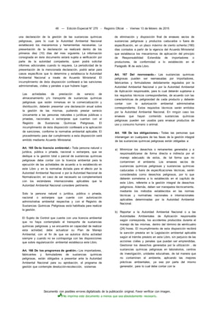 Documento con posibles errores digitalizado de la publicación original. Favor verificar con imagen.
No imprima este documento a menos que sea absolutamente necesario.
48 — Edición Especial N° 270 - Registro Oficial - Viernes 13 de febrero de 2015
una declaración de la gestión de las sustancias químicas
peligrosas, para lo cual la Autoridad Ambiental Nacional
establecerá los mecanismos y herramientas necesarias. La
presentación de la declaración se realizará dentro de los
primeros diez (10) días del mes siguiente. La información
consignada en éste documento estará sujeta a verificación por
parte de la autoridad competente, quien podrá solicitar
informes adicionales cuando lo requiera. La periodicidad de la
presentación de la mencionada declaración, podrá variar para
casos específicos que lo determine y establezca la Autoridad
Ambiental Nacional a través de Acuerdo Ministerial. El
incumplimiento de ésta disposición conllevará a las sanciones
administrativas, civiles y penales a que hubiere lugar;
Las actividades de prestación de servicio de
almacenamiento y/o transporte de sustancias químicas
peligrosas que estén inmersas en la comercialización y
distribución, deberán presentar una declaración anual sobre
la gestión de las mismas, pudiendo prestar servicio
únicamente a las personas naturales o jurídicas públicas o
privadas, nacionales o extranjeras que cuentan con el
Registro de Sustancias Químicas Peligrosas. El
incumplimiento de ésta disposición conllevará a la aplicación
de sanciones, conforme la normativa ambiental aplicable. El
procedimiento para dar cumplimiento a esta disposición será
emitido mediante Acuerdo Ministerial.
Art. 165 De-la licencia ambiental.- Toda persona natural o
jurídica, pública o privada, nacional o extranjera, que se
dedique a la gestión total o parcial de sustancias químicas
peligrosas debe contar con la licencia ambiental para la
ejecución de las actividades de acuerdo a lo establecido en
este Libro y en la normativa dictada para el efecto por la
Autoridad Ambiental Nacional o por la Autoridad Nacional de
Normalización; en caso de ser necesario se complementará
con los estándares internacionales aplicables que la
Autoridad Ambiental Nacional considere pertinente.
Solo la persona natural o jurídica, pública o privada,
nacional o extranjera que cuente con autorización
administrativa ambiental respectiva y con el Registro de
Sustancias Químicas Peligrosas está habilitada para realizar
la gestión.
El Sujeto de Control que cuente con una licencia ambiental
que no haya contemplado el transporte de sustancias
químicas peligrosas y se encuentre en capacidad de realizar
esta actividad, debe actualizar su Plan de Manejo
Ambiental, con el fin de que se autorice dicha actividad
siempre y cuando no se contraponga con las disposiciones
que sobre regularización ambiental establezca este Libro.
Art. 166 De los programas de gestión.- Los importadores,
fabricantes y formuladores de sustancias químicas
peligrosas, están obligados a presentar ante la Autoridad
Ambiental Nacional para su aprobación, el programa de
gestión que contemple devolución-recolección, sistemas
de eliminación y disposición final de envases vacíos de
sustancias peligrosas y productos caducados o fuera de
especificación, en un plazo máximo de ciento ochenta (180)
días contados a partir de la vigencia del Acuerdo Ministerial
que establezca los mecanismos de aplicación del principio
de Responsabilidad Extendida de importadores o
productores, de conformidad a lo establecido en el
Parágrafo III de este Libro.
Art. 167 Del reenvasado.- Las sustancias químicas
peligrosas pueden ser reenvasadas por importadores,
fabricantes y formuladores debidamente regulados por la
Autoridad Ambiental Nacional o por la Autoridad Ambiental
de Aplicación responsable, para lo cual deberán sujetarse a
los requisitos técnicos correspondientes, de acuerdo con las
características de peligrosidad de cada producto y deberán
contar con la autorización ambiental administrativa
correspondiente. Estos requisitos técnicos serán emitidos
por la Autoridad Ambiental Nacional. En ningún caso los
envases que hayan contenido sustancias químicas
peligrosas pueden ser usados para envasar productos de
uso y consumo humano o animal.
Art. 168 De las obligaciones.- Todas las personas que
intervengan en cualquiera de las fases de la gestión integral
de las sustancias químicas peligrosas están obligadas a:
a) Minimizar los desechos o remanentes generados y a
responsabilizarse de forma directa e indirecta por el
manejo adecuado de estos, de tal forma que no
contaminen el ambiente. Los envases vacíos de
sustancias químicas peligrosas y sustancias químicas
caducadas o fuera de especificaciones técnicas, serán
considerados como desechos peligrosos, por lo que
deberán someterse a lo establecido en el capítulo de
este Libro, referente a la gestión integral de desechos
peligrosos. Además, deben ser manejados técnicamente,
mediante los métodos establecidos en las normas
técnicas y normativas nacionales e internacionales
aplicables determinadas por la Autoridad Ambiental
Nacional.
b) Reportar a la Autoridad Ambiental Nacional o a las
Autoridades Ambientales de Aplicación responsable
según corresponda, los accidentes producidos durante el
manejo de las mismas, dentro del término de veinticuatro
(24) horas. El incumplimiento de esta disposición recibirá
la sanción prevista en la Legislación ambiental aplicable
según el trámite previsto en este Libro, sin perjuicio de las
acciones civiles y penales que puedan ser emprendidas.
Gestionar los desechos generados por la utilización . de
sustancias químicas peligrosas en laboratorios, centros
de investigación, unidades educativas, de tal manera que
no contaminen el ambiente, aplicando las mejores
prácticas ambientales, ya sea por parte del mismo
generador, para lo cual debe contar con la
 