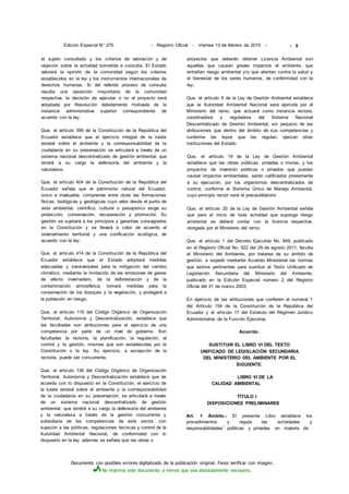Documento con posibles errores digitalizado de la publicación original. Favor verificar con imagen.
No imprima este documento a menos que sea absolutamente necesario.
Edición Especial N° 270 - Registro Oficial - Viernes 13 de febrero de 2015 -
el sujeto consultado y los criterios de valoración y de
objeción sobre la actividad sometida a consulta. El Estado
valorará la opinión de la comunidad según los criterios
establecidos en la ley y los instrumentos internacionales de
derechos humanas. Si del referido proceso de consulta
resulta una oposición mayoritaria de la comunidad
respectiva, la decisión de ejecutar o no el proyecto será
adoptada por Resolución debidamente motivada de la
instancia administrativa superior correspondiente de
acuerdo con la ley;
Que, el artículo 399 de la Constitución de la República del
Ecuador establece que el ejercicio integral de la tutela
estatal sobre el ambiente y la corresponsabilidad de la
ciudadanía en su preservación se articulará a través de un
sistema nacional descentralizado de gestión ambiental, que
tendrá a su cargo la defensoría del ambiente y la
naturaleza;
Que, el artículo 404 de la Constitución de la República del
Ecuador señala que el patrimonio natural del Ecuador,
único e invaluable, comprende entre otras las formaciones
físicas, biológicas y geológicas cuyo valor desde el punto de
vista ambiental, científico, cultural o paisajístico exige su
protección, conservación, recuperación y promoción. Su
gestión se sujetará a los principios y garantías consagrados
en la Constitución y se llevará a cabo de acuerdo al
ordenamiento territorial y una zonificación ecológica, de
acuerdo con la ley;
Que, el artículo 414 de la Constitución de la República del
Ecuador establece que el Estado adoptará medidas
adecuadas y transversales para la mitigación del cambio
climático, mediante la limitación de las emisiones de gases
de efecto invernadero, de la deforestación y de la
contaminación atmosférica; tomará medidas para la
conservación de los bosques y la vegetación, y protegerá a
la población en riesgo;
Que, el artículo 116 del Código Orgánico de Organización
Territorial, Autonomía y Descentralización, establece que
las facultades son atribuciones para el ejercicio de una
competencia por parte de un nivel de gobierno. Son
facultades la rectoría, la planificación, la regulación, el
control y la gestión, mismas que son establecidas por la
Constitución o la ley. Su ejercicio, a excepción de la
rectoría, puede ser concurrente;
Que, el artículo 136 del Código Orgánico de Organización
Territorial, Autonomía y Descentralización establece que de
acuerdo con lo dispuesto en la Constitución, el ejercicio de
la tutela estatal sobre el ambiente y la corresponsabilidad
de la ciudadanía en su preservación, se articulará a través
de un sistema nacional descentralizado de gestión
ambiental, que tendrá a su cargo la defensoría del ambiente
y la naturaleza a través de la gestión concurrente y
subsidiaria de las competencias de este sector, con
sujeción a las políticas, regulaciones técnicas y control de la
Autoridad Ambiental Nacional, de conformidad con lo
dispuesto en la ley; además se señala que las obras o
proyectos que deberán obtener Licencia Ambiental son
aquellas que causan graves impactos al ambiente, que
entrañan riesgo ambiental y/o que atentan contra la salud y
el bienestar de los seres humanos, de conformidad con la
ley;
Que, el artículo 8 de la Ley de Gestión Ambiental establece
que la Autoridad Ambiental Nacional será ejercida por el
Ministerio del ramo, que actuará como instancia rectora,
coordinadora y reguladora del Sistema Nacional
Descentralizado de Gestión Ambiental, sin perjuicio de las
atribuciones que dentro del ámbito de sus competencias y
conforme las leyes que las regulan, ejerzan otras
instituciones del Estado.
Que, el artículo 19 de la Ley de Gestión Ambiental
establece que las obras públicas, privadas o mixtas, y los
proyectos de inversión públicos o privados que puedan
causar impactos ambientales, serán calificados previamente
a su ejecución, por los organismos descentralizados de
control, conforme el Sistema Único de Manejo Ambiental,
cuyo principio rector será el precautélatorio;
Que, el artículo 20 de la Ley de Gestión Ambiental señala
que para el inicio de toda actividad que suponga riesgo
ambiental se deberá contar con la licencia respectiva,
otorgada por el Ministerio del ramo;
Que, el artículo 1 del Decreto Ejecutivo No. 849, publicado
en el Registro Oficial No. 522 del 29 de agosto 2011, faculta
al Ministerio del Ambiente, por tratarse de su ámbito de
gestión, a expedir mediante Acuerdo Ministerial las normas
que estime pertinentes para sustituir el Texto Unificado de
Legislación Secundaria del Ministerio del Ambiente,
publicado en la Edición Especial número 2 del Registro
Oficial del 31 de marzo 2003;
En ejercicio de las atribuciones que confieren el numeral 1
del Artículo 154 de la Constitución de la República del
Ecuador y el artículo 17 del Estatuto del Régimen Jurídico
Administrativo de la Función Ejecutiva,
Acuerda:
SUSTITUIR EL LIBRO VI DEL TEXTO
UNIFICADO DE LEGISLACIÓN SECUNDARIA
DEL MINISTERIO DEL AMBIENTE POR EL
SIGUIENTE:
LIBRO VI DE LA
CALIDAD AMBIENTAL
TÍTULO I
DISPOSICIONES PRELIMINARES
Art. 1 Ámbito.- El presente Libro establece los
procedimientos y regula las actividades y
responsabilidades
1
públicas y privadas en materia de
- 5
 