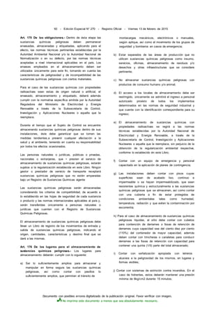 Documento con posibles errores digitalizado de la publicación original. Favor verificar con imagen.
No imprima este documento a menos que sea absolutamente necesario.
50 - Edición Especial N° 270 - Registro Oficial - Viernes 13 de febrero de 2015
Art. 175 De las obligaciones.- Dentro de ésta etapa las
sustancias químicas peligrosas deben permanecer
envasadas, almacenadas y etiquetadas, aplicando para el
efecto, las normas técnicas pertinentes establecidas por la
Autoridad Ambiental Nacional y/o la Autoridad Nacional de
Normalización o en su defecto, por las normas técnicas
aceptadas a nivel internacional aplicables en el país. Los
envases empleados en el almacenamiento deben ser
utilizados únicamente para este fin, tomando en cuenta las
características de peligrosidad y de incompatibilidad de las
sustancias químicas peligrosas con ciertos materiales.
Para el caso de las sustancias químicas con propiedades
radioactivas sean estas de origen natural o artificial, el
envasado, almacenamiento y etiquetado, deberá además
cumplir con la normativa específica emitida por la Autoridad
Reguladora del Ministerio de Electricidad y Energía
Renovable a través de la Subsecretaría de Control,
Investigación y Aplicaciones Nucleares o aquella que la
reemplace.
Durante el tiempo que el Sujeto de Control se encuentre
almacenando sustancias químicas peligrosas dentro de sus
instalaciones, éste debe garantizar que se tomen las
medidas tendientes,a prevenir cualquier afectación a la
salud y al ambiente, teniendo en cuenta su responsabilidad
por todos los efectos ocasionados.
Las personas naturales o jurídicas, públicas o privadas,
nacionales o extranjeras, que • presten el servicio de
almacenamiento de sustancias químicas peligrosas, estarán
sujetos a la regularización establecida en este Libro. Ningún
gestor o prestador de servicio de transporte receptará
sustancias químicas peligrosas que no estén amparadas
bajo un Registro de Sustancias Químicas vigente
Las sustancias químicas peligrosas serán almacenadas
considerando los criterios de compatibilidad, de acuerdo a
lo establecido en las hojas de seguridad de cada sustancia
o producto y las normas internacionales aplicables al país y,
serán transferidas únicamente a personas naturales o
jurídicas que cuenten con el Registro de Sustancias
Químicas Peligrosas.
El almacenamiento de sustancias químicas peligrosas debe
llevar un Libro de registro de los movimientos de entrada y
salida de sustancias químicas peligrosas, indicando el
origen, cantidades, características y destino final que se
dará a las mismas.
Art. 176 De los lugares para el almacenamiento de
sustancias químicas peligrosas.- Los lugares para
almacenamiento deberán cumplir con lo siguiente:
a) Ser lo suficientemente amplios para almacenar y
manipular en forma segura las sustancias químicas
peligrosas, así como contar con pasillos lo
suficientemente amplios, que permitan el tránsito de
montacargas mecánicos, electrónicos o manuales,
según aplique, así como el movimiento de los grupos de
seguridad y bomberos en casos de emergencia;
b) Estar separados de las áreas de producción que no
utilicen sustancias químicas peligrosas como insumo,
servicios, oficinas, almacenamiento de residuos y/o
desechos y otras infraestructuras que se considere
pertinente;
c) No almacenar sustancias químicas peligrosas con
productos de consumo humano y/o animal;
d) El acceso a los locales de almacenamiento debe ser
restringido, únicamente se admitirá el ingreso a personal
autorizado provisto de todos los implementos
determinados en las normas de seguridad industrial y
que cuente con la identificación correspondiente para su
ingreso;
e) El almacenamiento de sustancias químicas con
propiedades radioactivas se regirá a las normas
técnicas establecidas por la Autoridad Nacional de
Electricidad y Energía Renovable, a través de la
Subsecretaría de Control, Investigación y Aplicaciones
Nucleares o aquella que la reemplace, sin perjuicio de la
obtención de la regularización ambiental respectiva,
conforme lo establecido én este Libro;
f) Contar con un equipo de emergencia y personal
capacitado en la aplicación de planes de contingencia;
g) Las instalaciones deben contar con pisos cuyas
superficies sean de acabado liso, continuo e
impermeable o se hayan impermeabilizado, que sean
resistentes química y estructuralmente a las sustancias
químicas peligrosas que se almacenen, así como contar
con una cubierta a fin de estar protegidos de
condiciones ambientales tales como humedad,
temperatura, radiación y que eviten la contaminación por
escorrentía;
h) Para el caso de almacenamiento de sustancias químicas
peligrosas líquidas, el sitio debe contar con cubetos
para contención de derrames o fosas de retención de
derrames cuya capacidad sea del ciento diez por ciento
(110%) del contenedor de mayor capacidad, además
deben contar con trincheras o canaletas para conducir
derrames a las fosas de retención con capacidad para
contener una quinta (1/5) parte del total almacenado;
i) Contar con señalización apropiada con letreros
alusivos a la peligrosidad de los mismos, en lugares y
formas visibles;
j) Contar con sistemas de extinción contra incendios. En el
caso de hidrantes, estos deberán mantener una presión
mínima de 6kg/cm2 durante 15 minutos;
 