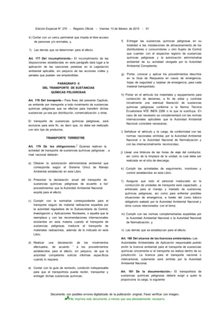 Documento con posibles errores digitalizado de la publicación original. Favor verificar con imagen.
No imprima este documento a menos que sea absolutamente necesario.
Edición Especial N° 270 - Registro Oficial - Viernes 13 de febrero de 2015 - 51
k) Contar con un cerco perimetral que impida el libre acceso
de personas y/o animales; y,
1) Las demás que se determinen para el efecto.
Art. 177 Del incumplimiento.- El incumplimiento de las
disposiciones establecidas en este parágrafo dará lugar a la
aplicación de las sanciones previstas en la Legislación
ambiental aplicable, sin perjuicio de las acciones civiles y
penales que puedan ser emprendidas.
PARÁGRAFO II
DEL TRANSPORTE DE SUSTANCIAS
QUÍMICAS PELIGROSAS
Art. 178 Del transporte.- Para fines del presente Capítulo,
se entiende por transporte a todo movimiento de sustancias
químicas peligrosas que se efectúe para transferir dichas
sustancias ya sea por distribución, comercialización u otras.
El transporte de sustancias químicas peligrosas, será
exclusivo para este fin, es decir que, no debe ser realizado
con otro tipo de productos.
TRANSPORTE TERRESTRE
Art. 179 De las obligaciones.-
1
Quienes realicen la
actividad de transporte de sustancias químicas peligrosas , a
nivel nacional deberán:
a) Obtener la autorización administrativa ambiental que
corresponda según el Sistema Único de Manejo
Ambiental establecido en este Libro;
b) Presentar la declaración anual del transporte de
sustancias químicas peligrosas de acuerdo a los'
procedimientos que la Autoridad Ambiental Nacional
expida para el efecto.
c) Cumplir con la normativa correspondiente para el
transporte seguro de material radioactivo expedida por
la autoridad reguladora de la Subsecretaría de Control,
Investigación y Aplicaciones Nucleares, o aquella que la
reemplace y con las recomendaciones internacionales
existentes en esta materia cuando el transporte de
sustancias peligrosas involucre el transporte de
materiales radioactivos, además de lo indicado en este
Libro;
d) Realizar una declaración de los movimientos
efectuados, de acuerdo ' a los procedimientos
establecidos para el efecto, sin perjuicio, de que la
autoridad competente solicite informes específicos
cuando lo requiera;
e) Contar con la guía de remisión, condición indispensable
para que el transportista pueda recibir, transportar y
entregar dichas sustancias químicas;
f) Entregar las sustancias químicas peligrosas en su
totalidad a las instalaciones de almacenamiento de los
distribuidores o consumidores u otro Sujeto de Control
que cuenten con el respectivo registro de sustancias
químicas peligrosas y la autorización administrativa
ambiental de su actividad otorgada por la Autoridad
Ambiental Competente;
g) Portar, conocer y aplicar los procedimientos descritos
en la Guía de Respuesta en casos de emergencia,
hojas de seguridad y tarjetas de emergencia, para cada
material transportado;
h) Portar en el vehículo los materiales y equipamiento para
contención de derrames, a fin de evitar y controlar
inicialmente una eventual liberación de sustancias
químicas peligrosas conforme a la Norma Técnica
Ecuatoriana NTE INEN 2266 o la que la sustituya. En
caso de ser necesario se complementará con las normas
internacionales aplicables que la Autoridad Ambiental
Nacional considere necesarias;
i) Señalizar el vehículo y la carga, de conformidad con las
normas nacionales emitidas por la Autoridad Ambiental
Nacional o la Autoridad Nacional de Normalización y
con las internacionalmente reconocidas;
j) Llevar una bitácora de las horas de viaje del conductor,
así como de la limpieza de la unidad, la cual debe ser
realizada en el sitio de descarga;
k) Cumplir las actividades de seguimiento, monitoreo y
control establecidos en este Libro;
1) Asegurar que todo el personal involucrado en la
conducción de unidades de transporte esté capacitado , y
entrenado para el manejo y traslado de sustancias
químicas peligrosas, así como para enfrentar posibles
situaciones de emergencia, a través del curso básico
obligatorio avalado por la Autoridad Ambiental Nacional y
otros cursos relacionados con el tema;
m) Cumplir con las normas complementarias expedidas por
la Autoridad Ambiental Nacional o la Autoridad Nacional
de Normalización; y,
n) Las demás que se establezcan para el efecto.
Art. 180 Del alcance de las licencias ambientales.- Las
Autoridades Ambientales de Aplicación responsable podrán
emitir la licencia ambiental para el transporte de sustancias
químicas únicamente si el transporte se realiza dentro de su
jurisdicción. La licencia para el transporte nacional o
intercantonal, solamente será emitida por la Autoridad
Ambiental Nacional.
Art. 181 De la documentación.- El transportista de
sustancias químicas peligrosas deberá exigir a quien le
proporciona la carga, lo siguiente:
 
