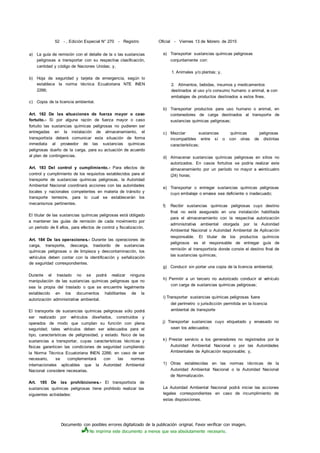 Documento con posibles errores digitalizado de la publicación original. Favor verificar con imagen.
No imprima este documento a menos que sea absolutamente necesario.
52 - , Edición Especial N° 270 - Registro Oficial - Viernes 13 de febrero de 2015
a) La guía de remisión con el detalle de la o las sustancias
peligrosas a transportar con su respectiva clasificación,
cantidad y código de Naciones Unidas; y,
b) Hoja de seguridad y tarjeta de emergencia, según lo
establece la norma técnica Ecuatoriana NTE INEN
2266;
c) Copia de la licencia ambiental.
Art. 182 De las situaciones de fuerza mayor o caso
fortuito.- Si por alguna razón de fuerza mayor o caso
fortuito las sustancias químicas peligrosas no pudieren ser
entregadas en la instalación de almacenamiento, el
transportista deberá comunicar esta situación de forma
inmediata al proveedor de las sustancias químicas
peligrosas dueño de la carga, para su actuación de acuerdo
al plan de contingencias.
Art. 183 Del control y cumplimiento.- Para efectos de
control y cumplimiento de los requisitos establecidos para el
transporte de sustancias químicas peligrosas, la Autoridad
Ambiental Nacional coordinará acciones con las autoridades
locales y nacionales competentes en materia de tránsito y
transporte terrestre, para lo cual se establecerán los
mecanismos pertinentes.
El titular de las sustancias químicas peligrosas está obligado
a mantener las guías de remisión de cada movimiento por
un periodo de 6 afios, para efectos de control y fiscalización.
Art. 184 De las operaciones.- Durante las operaciones de
carga, transporte, descarga, trasbordo de sustancias
químicas peligrosas o de limpieza y descontaminación, los
vehículos deben contar con la identificación y señalización
de seguridad correspondientes.
Durante el traslado no se podrá realizar ninguna
manipulación de las sustancias químicas peligrosas que no
sea la propia del traslado o que se encuentre legalmente
establecido en los documentos habilitantes de la
autorización administrativa ambiental.
El transporte de sustancias químicas peligrosas sólo podrá
ser realizado por vehículos diseñados, construidos y
operados de modo que cumplan su función con plena
seguridad; tales vehículos deben ser adecuados para el
tipo, características de peligrosidad, y estado. físico de las
sustancias a transportar, cuyas características técnicas y
físicas garanticen las condiciones de seguridad cumpliendo
la Norma Técnica Ecuatoriana INEN 2266; en caso de ser
necesario, se complementará con las normas
internacionales aplicables que la Autoridad Ambiental
Nacional considere necesarias.
Art. 185 De las prohibiciones.- El transportista de
sustancias químicas peligrosas tiene prohibido realizar las
siguientes actividades:
a) Transportar sustancias químicas peligrosas
conjuntamente con:
1. Animales y/o plantas; y,
2. Alimentos, bebidas, insumos y medicamentos
destinados al uso y/o consumo humano o animal, o con
embalajes de productos destinados a estos fines.
b) Transportar productos para uso humano o animal, en
contenedores de carga destinados al transporte de
sustancias químicas peligrosas;
c) Mezclar sustancias químicas peligrosas
incompatibles entre sí o con otras de distintas
características;
d) Almacenar sustancias químicas peligrosas en sitios no
autorizados. En casos fortuitos se podría realizar este
almacenamiento por un período no mayor a veinticuatro
(24) horas;
e) Transportar o entregar sustancias químicas peligrosas
cuyo embalaje o envase sea deficiente o inadecuado;
f) Recibir sustancias químicas peligrosas cuyo destino
final no esté asegurado en una instalación habilitada
para el almacenamiento con la respectiva autorización
administrativa ambiental otorgada por la Autoridad
Ambiental Nacional o Autoridad Ambiental de Aplicación
responsable. El titular de los productos químicos
peligrosos es el responsable de entregar guía de
remisión al transportista donde conste el destino final de
las sustancias químicas;
g) Conducir sin portar una copia de la licencia ambiental;
h) Permitir a un tercero no autorizado conducir el vehículo
con carga de sustancias químicas peligrosas;
i) Transportar sustancias químicas peligrosas fuera
del perímetro o jurisdicción permitida en la licencia
ambiental de transporte
j) Transportar sustancias cuyo etiquetado y envasado no
sean los adecuados;
k) Prestar servicio a los generadores no registrados por la
Autoridad Ambiental Nacional o por las Autoridades
Ambientales de Aplicación responsable; y,
1) Otras establecidas en las normas técnicas de la
Autoridad Ambiental Nacional o la Autoridad Nacional
de Normalización.
La Autoridad Ambiental Nacional podrá iniciar las acciones
legales correspondientes en caso de incumplimiento de
estas disposiciones.
 