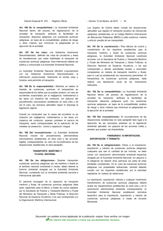 Documento con posibles errores digitalizado de la publicación original. Favor verificar con imagen.
No imprima este documento a menos que sea absolutamente necesario.
Edición Especial N° 270 - Registro Oficial - Viernes 13 de febrero de 2015 — 53
Art. 186 De la compatibilidad.- La Autoridad Ambiental
Nacional dentro del proceso de regularización de la
actividad de transporte, verificará la factibilidad de
transportar, desechos peligrosos con sustancias químicas
peligrosas, en base de la compatibilidad, análisis de riesgo
y otros criterios que minimicen la peligrosidad en la
ejecución de la actividad.
Art. 187 De las rutas.- Los Gobiernos Autónomos
Descentralizados, definirán las rutas de circulación y áreas
de transferencias que serán habilitadas al transporte de
sustancias químicas peligrosas; ésta información deberá ser
pública y comunicada a la Autoridad Ambiental Nacional.
La Autoridad Ambiental Nacional difundirá conjuntamente
con los Gobiernos Autónomos Descentralizados la
información proporcionada. Solamente en dichas rutas y
horarios está permitido el transporte.
Art. 188 De la responsabilidad.- Mientras se realiza el
traslado de sustancias químicas, el transportista es
responsable de los daños que se puedan producir, en caso de
accidentes ocasionados por la negligencia, inobservancia a
las leyes y/o impericia del conductor, sin perjuicio del
procedimiento sancionatorio establecido en este Libro y de
ser el caso, los procesos aplicables según lo disponga la
legislación vigente.
Cuando se compruebe que la causa del accidente no se
ocasionó por negligencia, inobservancia a las leyes y/o
impericia del conductor, quienes contraten el servicio de
transporte, serán corresponsables de la aplicación de las
medidas de prevención, control y reparación integral.
Art. 189 Del incumplimiento.- La Autoridad Ambiental
Nacional iniciará los procedimientos administrativos
sancionatorios establecidos en este Libro y las acciones
legales correspondientes en caso de incumplimiento de las
disposiciones establecidas en este parágrafo.
TRANSPORTE MARÍTIMO Y
FLUVIAL NACIONAL
Art. 190 De las obligaciones.- Quienes transporten
sustancias químicas peligrosas por vía marítima o fluvial en
el territorio nacional continental e insular, deben obtener la
licencia ambiental otorgada por la Autoridad Ambiental
Nacional, cumpliendo con la normativa ambiental nacional e
internacional aplicable.
El personal encargado de la operación de transporte
marítimo y fluvial, de sustancias químicas peligrosas debe
estar capacitado para el efecto, a través de cursos avalados
por la Secretaría de Puertos y Transporte Marítimo y Fluvial
del Ministerio de Transporte y Obras Públicas, la Dirección
Nacional de Espacios Acuáticos o los que correspondan y/o
la Organización Marítima Internacional.
Los Sujetos de Control deben cumplir las disposiciones
aplicables que regulan el transporte acuático de mercancías
peligrosas establecidas en el Código Marítimo Internacional
de Mercancías Peligrosas (IMDG) a cada sustancia, materia
o artículo posible de ser transportado.
Art. 191 De la coordinación.- Para efectos de control y
cumplimiento de los requisitos establecidos para el
transporte marítimo y fluvial de sustancias químicas
peligrosas, la Autoridad Ambiental Nacional coordinará
acciones con la Secretaría de Puertos y Transporte Marítimo
y Fluvial del Ministerio de Transporte y Obras Públicas, la
Dirección Nacional de Espacios Acuáticos, o los que
correspondan y demás autoridades locales y nacionales
competentes en materia de transporte marítimo y fluvial,
para lo cual se establecerán los mecanismos pertinentes. El
transportista de sustancias químicas peligrosas, debe
realizar una declaración anual de los movimientos
realizados.
Art. 192 De la compatibilidad.- La Autoridad Ambiental
Nacional dentro del proceso de regularización de la
actividad de transporte, verificará la factibilidad de
transportar desechos peligrosos junto con sustancias
químicas peligrosas, en base de la compatibilidad, análisis
de riesgo y otros criterios que minimicen la peligrosidad en
la ejecución de la actividad.
Art. 193 Del incumplimiento.- El incumplimiento de las
disposiciones establecidas en este parágrafo dará lugar a la
aplicación de las sanciones previstas en la legislación
ambiental aplicable, sin perjuicio de las acciones civiles y
penales que puedan ser emprendidas.
PARÁGRAFO III IMPORTACIÓN,
EXPORTACIÓN Y TRÁNSITO
Art. 194 De la obligatoriedad.- Previo a la importación,
exportación y tránsito de sustancias químicas peligrosas
cualquiera que sea la cantidad de las mismas, se debe
contar con autorización administrativa ambiental respectiva
otorgada por la Autoridad Ambiental Nacional, sin perjuicio a
la obligación de obtener otros permisos por parte de otras
entidades competentes. En el. caso de sustancias químicas
peligrosas con propiedades radioactivas, también deberán
cumplir con los requisitos establecidos por la autoridad
reguladora en materia de radiaciones.
La importación, exportación, tránsito o cualquier movimiento
transfronterizo de sustancias químicas peligrosas deberá
acatar los requerimientos establecidos en este Libro y en la
autorización administrativa ambiental correspondiente; la
Autoridad Ambiental Nacional establecerá normativa
específica para la importación, exportación y tránsito de
sustancias químicas peligrosas a través de Acuerdo
Ministerial.
 
