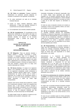 Documento con posibles errores digitalizado de la publicación original. Favor verificar con imagen.
No imprima este documento a menos que sea absolutamente necesario.
54 - Edición Especial N° 270 - Registro Oficial - Viernes 13 de febrero de 2015
Art. 195 Tráfico no autorizado.- Cualquier movimiento
transfronterizo de sustancias químicas peligrosas se
considera no autorizado en las siguientes circunstancias:
a) Sin previa autorización por parte de la Autoridad
Ambiental Nacional;
b) Cuando se realice mediante falsificación, falsas
declaraciones o fraude que pretendan demostrar el
consentimiento de los Estados interesados; y,
c) En incumplimiento de la normativa ambiental aplicable.
Art. 196 Del incumplimiento.- El incumplimiento de las
disposiciones establecidas en este capítulo dará lugar a la
aplicación de las sanciones previstas en la Legislación
ambiental aplicable, sin perjuicio de las acciones
administrativas, civiles y penales que puedan ser
emprendidas.
CAPÍTULO VIII
CALIDAD DE LOS COMPONENTES
BIÓTICOS Y ABIÓTICOS
SECCIÓN I
DISPOSICIONES GENERALES
Art. 197 Obligación.- Todas las personas naturales o
jurídicas públicas o privadas, comunitarias o mixtas,
nacionales o extranjeras están en la obligación de
someterse a las normas contenidas en este Libro, previo al
desarrollo de una obra o actividad o proyecto que pueda
alterar negativamente los componentes bióticos y abióticos
con la finalidad de prevenir y minimizar los impactos tanto si
dicha obra, actividad o proyecto está a su cargo, como
cuando es ejecutada por un tercero.
Art. 198 Normas técnicas.- Al amparo de la legislación
vigente y de lo estipulado en este Libro y en coordinación
con los organismos competentes cuando corresponda, la
Autoridad Ambiental Nacional deberá dictar y actualizar
periódicamente las normas técnicas para el control y
seguimiento de la calidad de los componentes bióticos y
abióticos, así como de los límites permisibles y criterios de
calidad adecuados, a través del cuerpo legal
correspondiente.
Cualquier norma técnica dictada para la prevención y control
de la contaminación ambiental, a partir de la expedición del
presente Libro, a nivel nacional, provincial, municipal o
sectorial, deberá guardar concordancia con la norma técnica
ambiental nacional vigente y en consecuencia, no deberá
disminuir el nivel de protección ambiental que ella
prpporciona, en función del principio de irretroactividad.
Se podrán expedir normas de calidad en el ejercicio de las
potestades que les pudieren corresponder a las
Autoridades Ambientales de Aplicación responsable, tanto
en Cuanto tengan mayor rigurosidad que aquellas
expedidas por Ja Autoridad Ambiental Nacional; para tal
efecto se requerirá de forma,obligatoria el informe favorable
de la Autoridad Ambiental Nacional. Si se dictare una norma
a pesar de no tener éste requisito se demandará su
ilegalidad.
En todos los casos el desarrollo normativo en la materia se
sustentará al menos en los siguientes criterios: por sector,
por actividad y por ecosistemas.
Art. 199 De la evaluación, control y seguimiento.-
La Autoridad Ambiental Nacional, las Autoridades
Ambientales de Aplicación responsable o las entidades del
Sistema Nacional Descentralizado de Gestión Ambiental, en
el marco de sus competencias, evaluarán y controlarán la
calidad de los componentes bióticos y abióticos, mediante
los mecanismos de control y seguimiento ambiental
establecidos en este Libro, de conformidad con las normas
técnicas expedidas para el efecto.
Art. 200 Responsabilidad.- La Autoridad Ambiental en
ningún caso será responsable por emisiones, descargas y
vertidos que contengan componentes diferentes o que no
cumplan con los límites establecidos reportados por el
Sujeto de Control quien será responsable en el ámbito
administrativo, civil, o penal.
Adicionalmente a la imposición de sanciones
administrativas, civiles o penales generadas por
incumplimientos a la normativa ambiental aplicable, el
incumplimiento de las medidas de contingencia para la
limpieza, remediación y restauración de una área
contaminada que a su vez pasa a ser una fuente de
contaminación del entorno, puede conllevar a la generación
de pasivos ambientales, cuya responsabilidad recaerá sobre
quien o quienes generaron la contaminación, sobre el Sujeto
de Control que no tome los correctivos inmediatos y sobre
quien impida la aplicación de las medidas correctivas
pertinentes de ser el caso.
Art. 201 De las autorizaciones de emisiones, descargas
y vertidos.- Los Sujetos de Control deberán cumplir con el
presente Libro y sus normas técnicas. Así mismo, deberán
obtener las autorizaciones administrativas ambientales
correspondientes por parte de la Autoridad Ambiental
Competente.
En ningún caso la Autoridad Ambiental Competente otorgará
autorizaciones administrativas ambientales cuando las
emisiones, descargas y vertidos sobrepasen los límites
permisibles o los criterios de calidad correspondientes
establecidos en este Libro, en las normas técnicas o en los
anexos de aplicación.
En caso de que la actividad supere los límites permisibles
se someterá al procedimiento sancionatorio establecido en
este Libro.
 