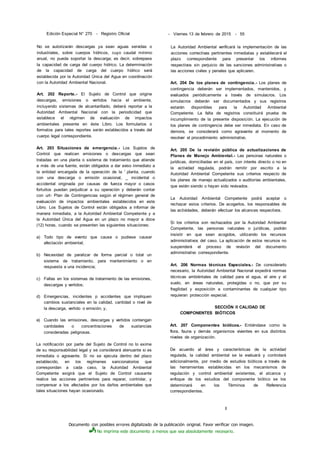 Documento con posibles errores digitalizado de la publicación original. Favor verificar con imagen.
No imprima este documento a menos que sea absolutamente necesario.
Edición Especial N° 270 - Registro Oficial - Viernes 13 de febrero de 2015 - 55
No se autorizarán descargas ya sean aguas servidas o
industriales, sobre cuerpos hídricos, cuyo caudal mínimo
anual, no pueda soportar la descarga; es decir, sobrepase
la capacidad de carga del cuerpo hídrico. La determinación
de la capacidad de carga del cuerpo hídrico será
establecida por la Autoridad Única del Agua en coordinación
con la Autoridad Ambiental Nacional.
Art. 202 Reporte.- El Sujeto de Control que origine
descargas, emisiones o vertidos hacia el ambiente,
incluyendo sistemas de alcantarillado, deberá reportar a la
Autoridad Ambiental Nacional con la periodicidad que
establece el régimen de evaluación de impactos
ambientales presente en éste Libro. Los formularios o
formatos para tales reportes serán establecidos a través del
cuerpo legal correspondiente.
Art. 203 Situaciones de emergencia.- Los Sujetos de
Control que realicen emisiones o descargas que sean
tratadas en una planta o sistema de tratamiento que atiende
a más de una fuente, están obligados a dar aviso inmediato a
la entidad encargada de la operación de la ' planta, cuando
con una descarga o emisión ocasional, _ incidental o
accidental originada por causas de fuerza mayor o casos
fortuitos puedan perjudicar a su operación y deberán contar
con urt- Plan de Contingencias según el régimen general de
evaluación de impactos ambientales establecidos en este
Libro. Los Sujetos de Control están obligados a informar de
manera inmediata, a la Autoridad Ambiental Competente y a
la Autoridad Única del Agua en un plazo no mayor a doce
(12) horas, cuando se presenten las siguientes situaciones:
a) Todo tipo de evento que cause o pudiese causar
afectación ambiental;
b) Necesidad de paralizar de forma parcial o total un
sistema de tratamiento, para mantenimiento o en
respuesta a una incidencia;
c) Fallas en los sistemas de tratamiento de las emisiones,
descargas y vertidos;
d) Emergencias, incidentes p accidentes que impliquen
cambios sustanciales en la calidad, cantidad o nivel de
la descarga, vertido o emisión; y,
e) Cuando las emisiones, descargas y vertidos contengan
cantidades o concentraciones de sustancias
consideradas peligrosas.
La notificación por parte del Sujeto de Control no lo exime
de su responsabilidad legal y se considerará atenuante si es
inmediata o agravante. Si no se ejecuta dentro del plazo
establecido, en los regímenes sancionatorios que
correspondan a cada caso, la Autoridad Ambiental
Competente exigirá que el Sujeto de Control causante
realice las acciones pertinentes para reparar, controlar, y
compensar a los afectados por los daños ambientales que
tales situaciones hayan ocasionado.
La Autoridad Ambiental verificará la implementación de las
acciones correctivas pertinentes inmediatas y establecerá el
plazo correspondiente para presentar los informes
respectivos sin perjuicio de las sanciones administrativas o
las acciones civiles y penales que aplicaren.
Art. 204 De los planes de contingencia.- Los planes de
contingencia deberán ser implementados, mantenidos, y
evaluados periódicamente a través de simulacros. Los
simulacros deberán ser documentados y sus registros
estarán disponibles para la Autoridad Ambiental
Competente. La falta de registros constituirá prueba de
incumplimiento de la presente disposición. La ejecución de
los planes de contingencia debe ser inmediata. En caso de
demora, se considerará como agravante al momento de
resolver el procedimiento administrativo.
Art. 205 De la revisión pública de actualizaciones de
Planes de Manejo Ambiental.- Las personas naturales o
jurídicas, domiciliadas en el país, con interés directo o no en
la actividad regulada, podrán remitir por escrito a la
Autoridad Ambiental Competente sus criterios respecto de
los planes de manejo actualizados o auditorías ambientales,
que estén siendo o hayan sido revisados.
La Autoridad Ambiental Competente podrá aceptar o
rechazar estos criterios. De acogerlos, los responsables de
las actividades, deberán efectuar los alcances respectivos.
Si los criterios son rechazados por la Autoridad Ambiental
Competente, las personas naturales o jurídicas, podrán
insistir en que sean acogidos, utilizando los recursos
administrativos del caso. La aplicación de estos recursos no
suspenderá el proceso de revisión del documento
administrativo correspondiente.
Art. 206 Normas técnicas Especiales.- De considerarlo
necesario, la Autoridad Ambiental Nacional expedirá normas
técnicas ambiéntales de calidad para el agua, el aire y el
suelo, en áreas naturales, protegidas o no, que por su
fragilidad y exposición a contaminantes de cualquier tipo
requieran protección especial.
SECCIÓN II CALIDAD DE
COMPONENTES BIÓTICOS
Art. 207 Componentes bióticos.- Entiéndase como la
flora, fauna y demás organismos vivientes en sus distintos
niveles de organización.
De acuerdo al área y características de la actividad
regulada, la calidad ambiental se la evaluará y controlará
adicionalmente, por medio de estudios bióticos a través de
las herramientas establecidas en los mecanismos de
regulación y control ambiental existentes, el alcance y
enfoque de los estudios del componente biótico se los
determinará en los Términos de Referencia
correspondientes.
I
 