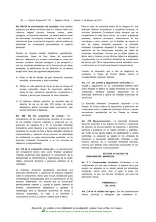 Documento con posibles errores digitalizado de la publicación original. Favor verificar con imagen.
No imprima este documento a menos que sea absolutamente necesario.
56 — Edición Especial N° 270 - Registro Oficial - Viernes 13 de febrero de 2015
Art. 208 De la minimización de impactos.- Para aquellos
proyectos que afecten de forma directa o indirecta áreas con
cobertura vegetal primaria, bosques nativos, áreas
protegidas, ecosistemas sensibles, se deberá analizar todas
las alternativas tecnológicas existentes a nivel nacional e
internacional para minimizar los impactos; para el análisis de
alternativas se contemplará principalmente el aspecto
ambiental.
Cuando se requiera instalar oleoductos, gaseoductos,
mineraductos, líneas de flujo, líneas de transmisión
eléctrica, helipuertos y/o accesos carrozables en zonas con
bosques primarios, bosques protegidos y por excepción y
con los limitantes establecidos en la Constitución en áreas
protegidas, la planificación de los derechos de vía deberá
acoger entre otras, las siguientes disposiciones:
a) Evitar la tala de árboles de gran dimensión, especies
sensibles, amenazadas y sitios sensibles.
b) Utilizar un solo derecho de vía en el que se incluya: el
acceso carrozable, líneas de transmisión eléctrica,
líneas de flujo, oleoductos, gasoductos, mineraductos o
tuberías y ductos para transporte de otros materiales. .
c) El desbroce máximo permitido en promedio para el
derecho de vía es de diez (10) metros de ancho
debiéndose aplicar tecnología para construcción, que
permita minimizar el desbroce.
Art. 209 De los programas de rescate.- En
consideración de las características naturales de un área y
de los posibles impactos negativos a producirse por los
proyectos de categoría III y IV, la Autoridad Ambiental
Competente podrá disponer a los regulados la ejecución de
programas de rescate de flora y fauna, aplicables durante la
implementación y operación de un proyecto; la metodología
se establecerá en guías estandarizadas aprobadas por la
Autoridad Ambiental Competente y en los términos de
referencia correspondientes.
Art. 210 De la evaluación ambiental.- La caracterización
del componente biótico tiene como finalidad establecer
medidas preventivas para garantizar la conservación de la
biodiversidad, el mantenimiento y regeneración de los ciclos
vitales, estructura, funciones y procesos evolutivos de la
naturaleza.
La Autoridad Ambiental Competente, garantizará una
adecuada identificación y evaluación de impactos negativos
sobre el componente, biótico para lo cual, establecerá guías
metodológicas estandarizadas para la caracterización en los
estudios ambientales, las mismas que se actualizarán
periódicamente siempre y cuando el avance científico lo
amerite; adicionalmente establecerá y aprobará la
metodología para la valoración económica de bienes y
servicios ambientales4 en base a la normativa e
instrumentos técnicos y jurídicos creados para el efecto.
Para el caso de proyectos dentro de la categoría IV, que
abarquen diversos ecosistemas y superficies extensas, la
Autoridad Ambiental Competente podrá disponer que se
complemente la línea base biótica, en cuanto a especies
presentes, aspectos ecológicos, determinación de bio-
indicadores u otros criterios, con la finalidad de mejorar el
plan de manejo ambiental respectivo. La Autoridad
Ambiental Competente dispondrá al Sujeto de Control la
realización de los mencionados estudios por medio de
muéstreos semestrales, mismos que se deben realizar en
época seca y lluviosa, cuyos informes deben ser entregados
conjuntamente con la Auditoría Ambiental de cumplimiento
del primer año. Dicho requerimiento estará estipulado como
condicionante en la Licencia Ambiental correspondiente.
Cuando se demuestre que la tala de vegetación es
necesaria, el Sujeto de Control deberá realizar el
correspondiente inventario forestal.
Art. 211 Del control y seguimiento ambiental.- El
control y seguimiento de los componentes bióticos tiene
como finalidad el verificar la calidad ambiental por medio de
indicadores, identificar posibles alteraciones en la
diversidad, determinar y aplicar las medidas correctivas de
ser el caso.
La Autoridad Ambiental Competente, dispondrá a los
Sujetos de Control realizar el seguimiento y evaluación del
componente biótico a través de monitoreos bióticos y demás
mecanismos establecidos en los Planes de Manejo
Ambiental.
Art. 212 Bio-acumulación.- La Autoridad Ambiental
Nacional dispondrá a los Sujetos de Control la realización
de estudios de bio-acumulación de sustancias o elementos
químicos y biológicos en los tejidos animales y vegetales,
por medio de las figuras legales de regularización y control
existentes; su ejecución se basará en los principios de
prevención y precaución debidamente motivados y bajo
criterios técnicos de la Autoridad Ambiental Nacional,
mismos que deberán estar claramente expresados en los
términos de referencia correspondientes.
SECCIÓN III CALIDAD DE
COMPONENTES ABIÓTICOS
Art. 213 Componentes abióticos.- Entiéndase a los
componentes sin vida que conforman un espacio físico que
pueden ser alterados de su estado natural por actividades
antrópicas, siendo entre otros: el agua, el suelo, los
sedimentos, el aire, los factores climáticos, así como los
fenómenos físicos.
PARÁGRAFO I
DEL AGUA
Art. 214 De la calidad del agua.- Son las características
físicas, químicas y biológicas que establecen la
 